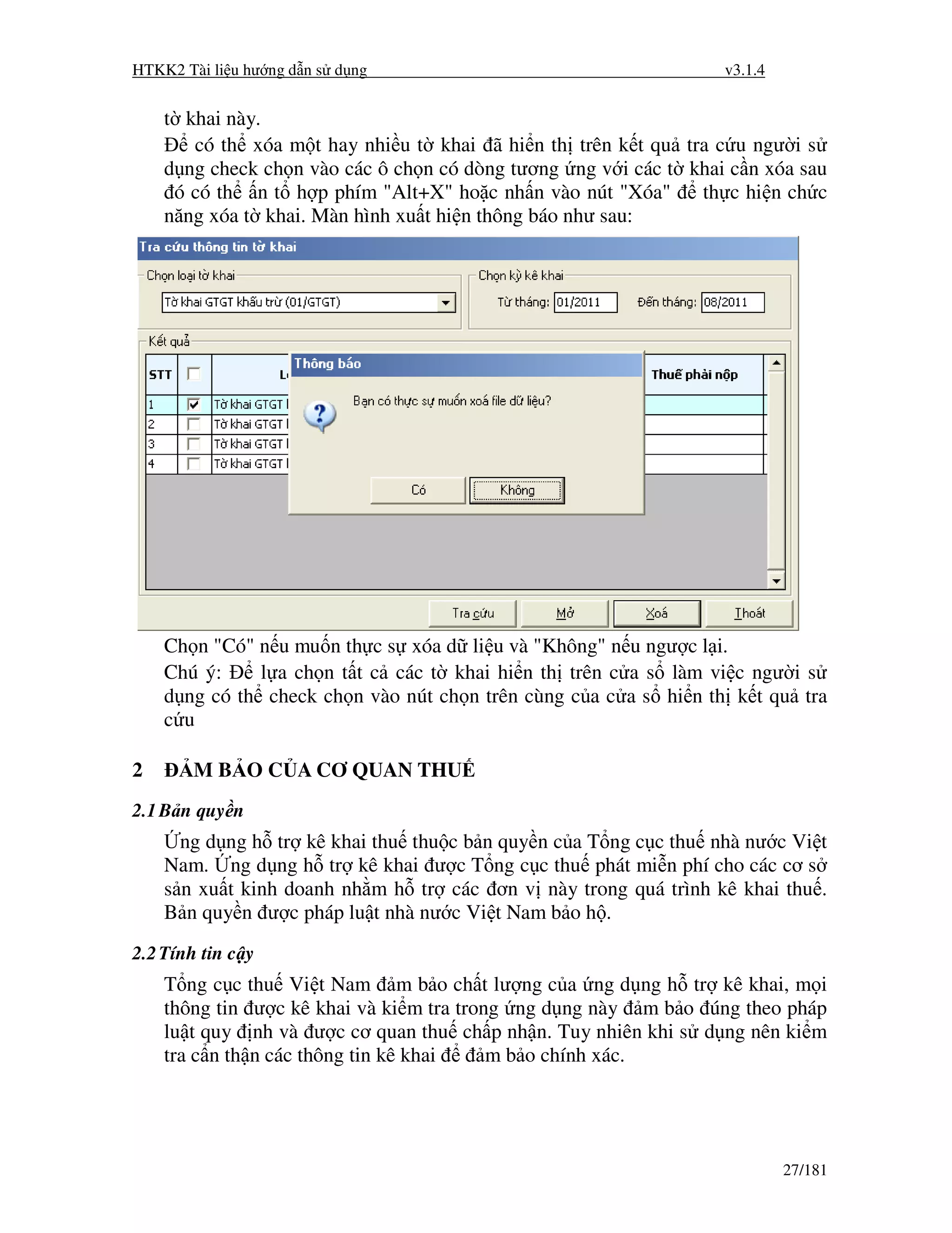 HTKK2 Tài li u hư ng d n s d ng                                   v3.1.4


    t khai này.
       có th xóa m t hay nhi u t khai ã hi n th trên k t qu tra c u ngư i s
    d ng check ch n vào các ô ch n có dòng tương ng v i các t khai c n xóa sau
     ó có th n t h p phím "Alt+X" ho c nh n vào nút "Xóa"      th c hi n ch c
    năng xóa t khai. Màn hình xu t hi n thông báo như sau:




    Ch n "Có" n u mu n th c s xóa d li u và "Không" n u ngư c l i.
    Chú ý:    l a ch n t t c các t khai hi n th trên c a s làm vi c ngư i s
    d ng có th check ch n vào nút ch n trên cùng c a c a s hi n th k t qu tra
    c u

2       M B O C A CƠ QUAN THU
2.1 B n quy n
      ng d ng h tr kê khai thu thu c b n quy n c a T ng c c thu nhà nư c Vi t
    Nam. ng d ng h tr kê khai ư c T ng c c thu phát mi n phí cho các cơ s
    s n xu t kinh doanh nh m h tr các ơn v này trong quá trình kê khai thu .
    B n quy n ư c pháp lu t nhà nư c Vi t Nam b o h .
2.2 Tính tin c y
    T ng c c thu Vi t Nam m b o ch t lư ng c a ng d ng h tr kê khai, m i
    thông tin ư c kê khai và ki m tra trong ng d ng này m b o úng theo pháp
    lu t quy nh và ư c cơ quan thu ch p nh n. Tuy nhiên khi s d ng nên ki m
    tra c n th n các thông tin kê khai    m b o chính xác.




                                                                           27/181
 