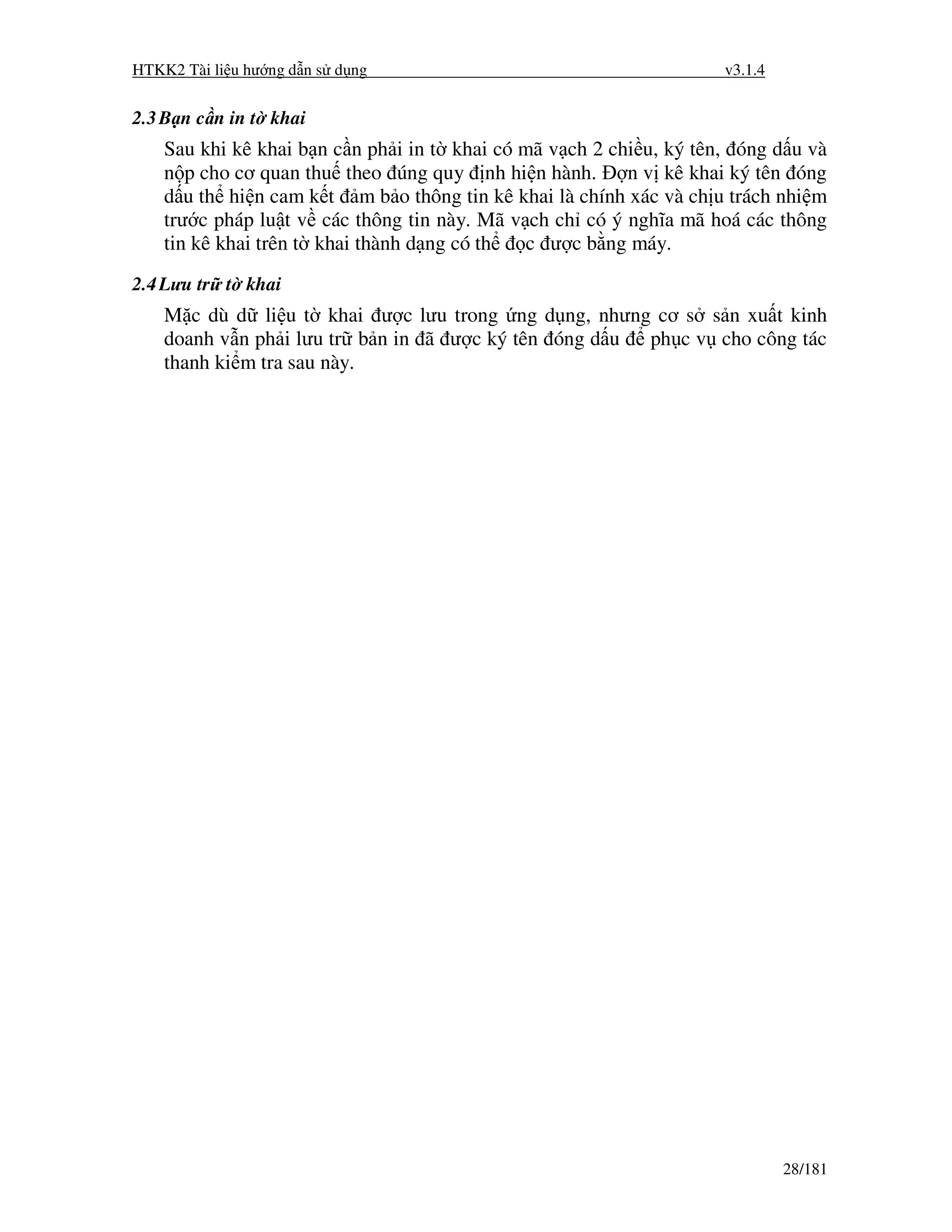 HTKK2 Tài li u hư ng d n s d ng                                      v3.1.4


2.3 B n c n in t khai
    Sau khi kê khai b n c n ph i in t khai có mã v ch 2 chi u, ký tên, óng d u và
    n p cho cơ quan thu theo úng quy nh hi n hành.        n v kê khai ký tên óng
    d u th hi n cam k t m b o thông tin kê khai là chính xác và ch u trách nhi m
    trư c pháp lu t v các thông tin này. Mã v ch ch có ý nghĩa mã hoá các thông
    tin kê khai trên t khai thành d ng có th  c ư c b ng máy.
2.4 Lưu tr t khai
    M c dù d li u t khai ư c lưu trong ng d ng, nhưng cơ s s n xu t kinh
    doanh v n ph i lưu tr b n in ã ư c ký tên óng d u ph c v cho công tác
    thanh ki m tra sau này.




                                                                              28/181
 