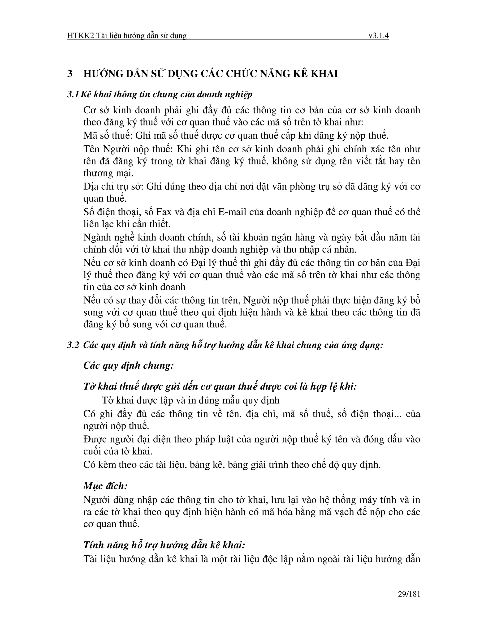 HTKK2 Tài li u hư ng d n s d ng                                        v3.1.4



3   HƯ NG D N S           D NG CÁC CH C NĂNG KÊ KHAI
3.1 Kê khai thông tin chung c a doanh nghi p
    Cơ s kinh doanh ph i ghi y        các thông tin cơ b n c a cơ s kinh doanh
    theo ăng ký thu v i cơ quan thu vào các mã s trên t khai như:
    Mã s thu : Ghi mã s thu ư c cơ quan thu c p khi ăng ký n p thu .
    Tên Ngư i n p thu : Khi ghi tên cơ s kinh doanh ph i ghi chính xác tên như
    tên ã ăng ký trong t khai ăng ký thu , không s d ng tên vi t t t hay tên
    thương m i.
       a ch tr s : Ghi úng theo a ch nơi t văn phòng tr s ã ăng ký v i cơ
    quan thu .
    S i n tho i, s Fax và a ch E-mail c a doanh nghi p cơ quan thu có th
    liên l c khi c n thi t.
    Ngành ngh kinh doanh chính, s tài kho n ngân hàng và ngày b t u năm tài
    chính i v i t khai thu nh p doanh nghi p và thu nh p cá nhân.
    N u cơ s kinh doanh có i lý thu thì ghi y các thông tin cơ b n c a i
    lý thu theo ăng ký v i cơ quan thu vào các mã s trên t khai như các thông
    tin c a cơ s kinh doanh
    N u có s thay i các thông tin trên, Ngư i n p thu ph i th c hi n ăng ký b
    sung v i cơ quan thu theo qui nh hi n hành và kê khai theo các thông tin ã
      ăng ký b sung v i cơ quan thu .
3.2 Các quy    nh và tính năng h tr hư ng d n kê khai chung c a ng d ng:

    Các quy     nh chung:

    T khai thu ư c g i n cơ quan thu ư c coi là h p l khi:
        T khai ư c l p và in úng m u quy nh
    Có ghi y        các thông tin v tên, a ch , mã s thu , s i n tho i... c a
    ngư i n p thu .
      ư c ngư i i di n theo pháp lu t c a ngư i n p thu ký tên và óng d u vào
    cu i c a t khai.
    Có kèm theo các tài li u, b ng kê, b ng gi i trình theo ch quy nh.

    M c ích:
    Ngư i dùng nh p các thông tin cho t khai, lưu l i vào h th ng máy tính và in
    ra các t khai theo quy nh hi n hành có mã hóa b ng mã v ch n p cho các
    cơ quan thu .

    Tính năng h tr hư ng d n kê khai:
    Tài li u hư ng d n kê khai là m t tài li u   c l p n m ngoài tài li u hư ng d n


                                                                                29/181
 