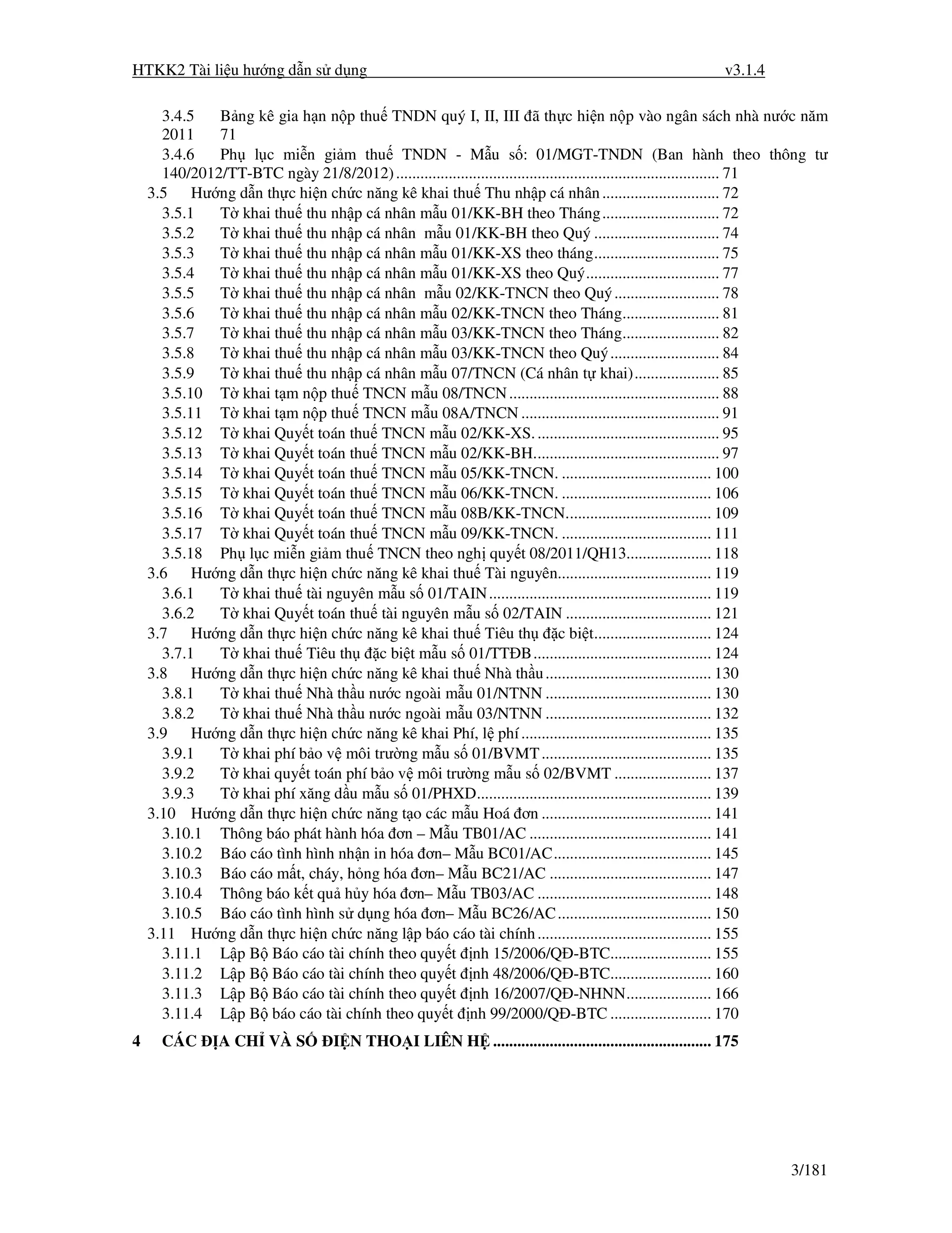 HTKK2 Tài li u hư ng d n s d ng                                                                            v3.1.4

      3.4.5   B ng kê gia h n n p thu TNDN quý I, II, III ã th c hi n n p vào ngân sách nhà nư c năm
      2011    71
      3.4.6   Ph l c mi n gi m thu TNDN - M u s : 01/MGT-TNDN (Ban hành theo thông tư
      140/2012/TT-BTC ngày 21/8/2012) ................................................................................ 71
    3.5 Hư ng d n th c hi n ch c năng kê khai thu Thu nh p cá nhân ............................. 72
      3.5.1   T khai thu thu nh p cá nhân m u 01/KK-BH theo Tháng ............................. 72
      3.5.2   T khai thu thu nh p cá nhân m u 01/KK-BH theo Quý ............................... 74
      3.5.3   T khai thu thu nh p cá nhân m u 01/KK-XS theo tháng............................... 75
      3.5.4   T khai thu thu nh p cá nhân m u 01/KK-XS theo Quý................................. 77
      3.5.5   T khai thu thu nh p cá nhân m u 02/KK-TNCN theo Quý .......................... 78
      3.5.6   T khai thu thu nh p cá nhân m u 02/KK-TNCN theo Tháng........................ 81
      3.5.7   T khai thu thu nh p cá nhân m u 03/KK-TNCN theo Tháng........................ 82
      3.5.8   T khai thu thu nh p cá nhân m u 03/KK-TNCN theo Quý ........................... 84
      3.5.9   T khai thu thu nh p cá nhân m u 07/TNCN (Cá nhân t khai)..................... 85
      3.5.10 T khai t m n p thu TNCN m u 08/TNCN .................................................... 88
      3.5.11 T khai t m n p thu TNCN m u 08A/TNCN ................................................. 91
      3.5.12 T khai Quy t toán thu TNCN m u 02/KK-XS. ............................................. 95
      3.5.13 T khai Quy t toán thu TNCN m u 02/KK-BH.............................................. 97
      3.5.14 T khai Quy t toán thu TNCN m u 05/KK-TNCN. ..................................... 100
      3.5.15 T khai Quy t toán thu TNCN m u 06/KK-TNCN. ..................................... 106
      3.5.16 T khai Quy t toán thu TNCN m u 08B/KK-TNCN.................................... 109
      3.5.17 T khai Quy t toán thu TNCN m u 09/KK-TNCN. ..................................... 111
      3.5.18 Ph l c mi n gi m thu TNCN theo ngh quy t 08/2011/QH13..................... 118
    3.6 Hư ng d n th c hi n ch c năng kê khai thu Tài nguyên...................................... 119
      3.6.1   T khai thu tài nguyên m u s 01/TAIN ....................................................... 119
      3.6.2   T khai Quy t toán thu tài nguyên m u s 02/TAIN .................................... 121
    3.7 Hư ng d n th c hi n ch c năng kê khai thu Tiêu th                     c bi t............................. 124
      3.7.1   T khai thu Tiêu th     c bi t m u s 01/TT B............................................ 124
    3.8 Hư ng d n th c hi n ch c năng kê khai thu Nhà th u ......................................... 130
      3.8.1   T khai thu Nhà th u nư c ngoài m u 01/NTNN ......................................... 130
      3.8.2   T khai thu Nhà th u nư c ngoài m u 03/NTNN ......................................... 132
    3.9 Hư ng d n th c hi n ch c năng kê khai Phí, l phí ............................................... 135
      3.9.1   T khai phí b o v môi trư ng m u s 01/BVMT .......................................... 135
      3.9.2   T khai quy t toán phí b o v môi trư ng m u s 02/BVMT ........................ 137
      3.9.3   T khai phí xăng d u m u s 01/PHXD.......................................................... 139
    3.10 Hư ng d n th c hi n ch c năng t o các m u Hoá ơn .......................................... 141
      3.10.1 Thông báo phát hành hóa ơn – M u TB01/AC ............................................. 141
      3.10.2 Báo cáo tình hình nh n in hóa ơn– M u BC01/AC....................................... 145
      3.10.3 Báo cáo m t, cháy, h ng hóa ơn– M u BC21/AC ........................................ 147
      3.10.4 Thông báo k t qu h y hóa ơn– M u TB03/AC ........................................... 148
      3.10.5 Báo cáo tình hình s d ng hóa ơn– M u BC26/AC ...................................... 150
    3.11 Hư ng d n th c hi n ch c năng l p báo cáo tài chính ........................................... 155
      3.11.1 L p B Báo cáo tài chính theo quy t nh 15/2006/Q -BTC......................... 155
      3.11.2 L p B Báo cáo tài chính theo quy t nh 48/2006/Q -BTC......................... 160
      3.11.3 L p B Báo cáo tài chính theo quy t nh 16/2007/Q -NHNN..................... 166
      3.11.4 L p B báo cáo tài chính theo quy t nh 99/2000/Q -BTC ......................... 170
4     CÁC       A CH VÀ S          I N THO I LIÊN H ...................................................... 175




                                                                                                                    3/181
 