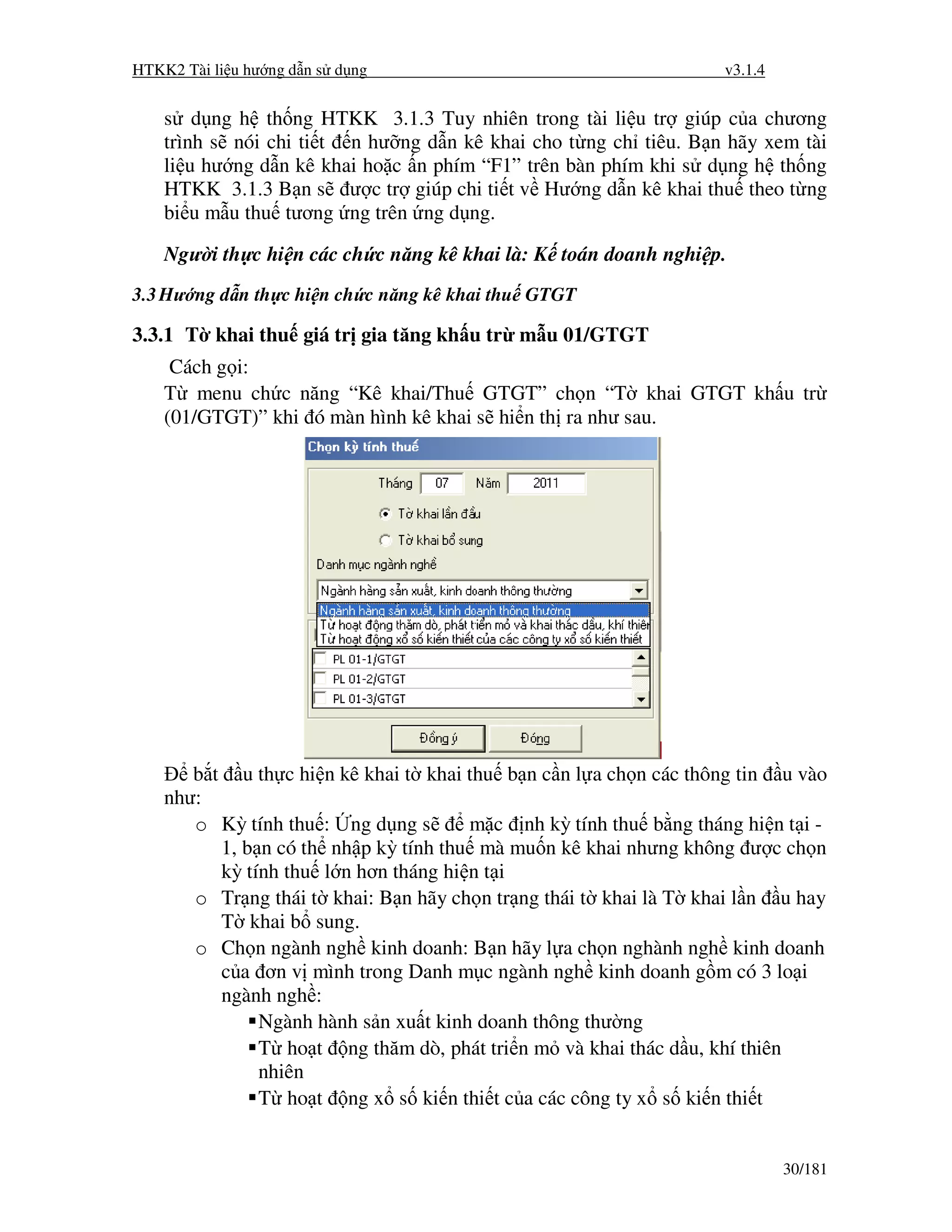 HTKK2 Tài li u hư ng d n s d ng                                    v3.1.4


    s d ng h th ng HTKK 3.1.3 Tuy nhiên trong tài li u tr giúp c a chương
    trình s nói chi ti t n hư ng d n kê khai cho t ng ch tiêu. B n hãy xem tài
    li u hư ng d n kê khai ho c n phím “F1” trên bàn phím khi s d ng h th ng
    HTKK 3.1.3 B n s ư c tr giúp chi ti t v Hư ng d n kê khai thu theo t ng
    bi u m u thu tương ng trên ng d ng.

    Ngư i th c hi n các ch c năng kê khai là: K toán doanh nghi p.
3.3 Hư ng d n th c hi n ch c năng kê khai thu GTGT

3.3.1 T khai thu giá tr gia tăng kh u tr m u 01/GTGT
     Cách g i:
    T menu ch c năng “Kê khai/Thu GTGT” ch n “T khai GTGT kh u tr
    (01/GTGT)” khi ó màn hình kê khai s hi n th ra như sau.




       b t u th c hi n kê khai t khai thu b n c n l a ch n các thông tin u vào
    như:
       o Kỳ tính thu : ng d ng s       m c nh kỳ tính thu b ng tháng hi n t i -
          1, b n có th nh p kỳ tính thu mà mu n kê khai nhưng không ư c ch n
          kỳ tính thu l n hơn tháng hi n t i
       o Tr ng thái t khai: B n hãy ch n tr ng thái t khai là T khai l n u hay
          T khai b sung.
       o Ch n ngành ngh kinh doanh: B n hãy l a ch n nghành ngh kinh doanh
          c a ơn v mình trong Danh m c ngành ngh kinh doanh g m có 3 lo i
          ngành ngh :
               Ngành hành s n xu t kinh doanh thông thư ng
               T ho t ng thăm dò, phát tri n m và khai thác d u, khí thiên
               nhiên
               T ho t ng x s ki n thi t c a các công ty x s ki n thi t


                                                                            30/181
 