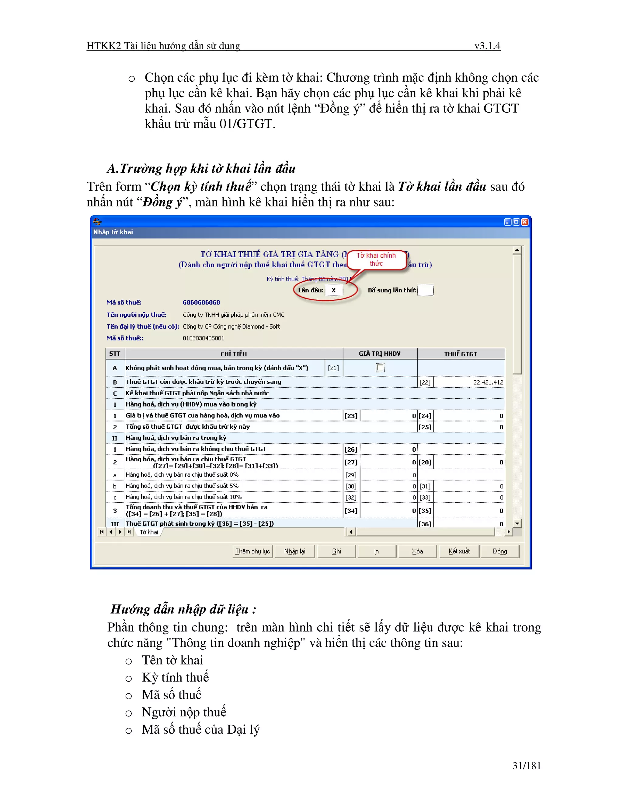 HTKK2 Tài li u hư ng d n s d ng                                      v3.1.4


        o Ch n các ph l c i kèm t khai: Chương trình m c nh không ch n các
          ph l c c n kê khai. B n hãy ch n các ph l c c n kê khai khi ph i kê
          khai. Sau ó nh n vào nút l nh “ ng ý” hi n th ra t khai GTGT
          kh u tr m u 01/GTGT.


   A.Trư ng h p khi t khai l n u
Trên form “Ch n kỳ tính thu ” ch n tr ng thái t khai là T khai l n    u sau ó
nh n nút “ ng ý”, màn hình kê khai hi n th ra như sau:




     Hư ng d n nh p d li u :
    Ph n thông tin chung: trên màn hình chi ti t s l y d li u ư c kê khai trong
    ch c năng "Thông tin doanh nghi p" và hi n th các thông tin sau:
       o Tên t khai
       o Kỳ tính thu
       o Mã s thu
       o Ngư i n p thu
       o Mã s thu c a i lý

                                                                              31/181
 