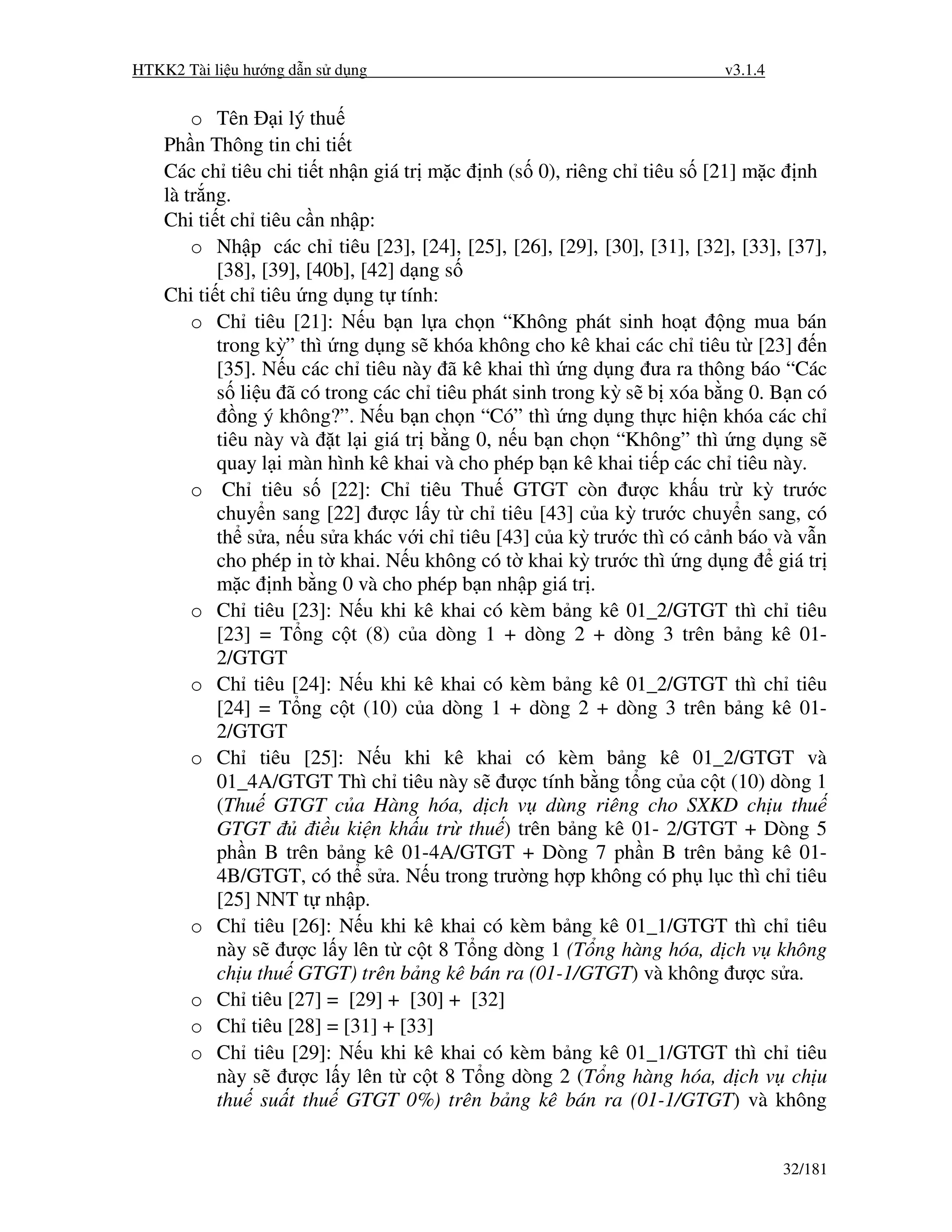 HTKK2 Tài li u hư ng d n s d ng                                          v3.1.4


        o Tên i lý thu
    Ph n Thông tin chi ti t
    Các ch tiêu chi ti t nh n giá tr m c nh (s 0), riêng ch tiêu s [21] m c nh
    là tr ng.
    Chi ti t ch tiêu c n nh p:
        o Nh p các ch tiêu [23], [24], [25], [26], [29], [30], [31], [32], [33], [37],
           [38], [39], [40b], [42] d ng s
    Chi ti t ch tiêu ng d ng t tính:
        o Ch tiêu [21]: N u b n l a ch n “Không phát sinh ho t ng mua bán
           trong kỳ” thì ng d ng s khóa không cho kê khai các ch tiêu t [23] n
           [35]. N u các ch tiêu này ã kê khai thì ng d ng ưa ra thông báo “Các
           s li u ã có trong các ch tiêu phát sinh trong kỳ s b xóa b ng 0. B n có
              ng ý không?”. N u b n ch n “Có” thì ng d ng th c hi n khóa các ch
           tiêu này và t l i giá tr b ng 0, n u b n ch n “Không” thì ng d ng s
           quay l i màn hình kê khai và cho phép b n kê khai ti p các ch tiêu này.
        o Ch tiêu s [22]: Ch tiêu Thu GTGT còn ư c kh u tr kỳ trư c
           chuy n sang [22] ư c l y t ch tiêu [43] c a kỳ trư c chuy n sang, có
           th s a, n u s a khác v i ch tiêu [43] c a kỳ trư c thì có c nh báo và v n
           cho phép in t khai. N u không có t khai kỳ trư c thì ng d ng giá tr
           m c nh b ng 0 và cho phép b n nh p giá tr .
        o Ch tiêu [23]: N u khi kê khai có kèm b ng kê 01_2/GTGT thì ch tiêu
           [23] = T ng c t (8) c a dòng 1 + dòng 2 + dòng 3 trên b ng kê 01-
           2/GTGT
        o Ch tiêu [24]: N u khi kê khai có kèm b ng kê 01_2/GTGT thì ch tiêu
           [24] = T ng c t (10) c a dòng 1 + dòng 2 + dòng 3 trên b ng kê 01-
           2/GTGT
        o Ch tiêu [25]: N u khi kê khai có kèm b ng kê 01_2/GTGT và
           01_4A/GTGT Thì ch tiêu này s ư c tính b ng t ng c a c t (10) dòng 1
           (Thu GTGT c a Hàng hóa, d ch v dùng riêng cho SXKD ch u thu
           GTGT         i u ki n kh u tr thu ) trên b ng kê 01- 2/GTGT + Dòng 5
           ph n B trên b ng kê 01-4A/GTGT + Dòng 7 ph n B trên b ng kê 01-
           4B/GTGT, có th s a. N u trong trư ng h p không có ph l c thì ch tiêu
           [25] NNT t nh p.
        o Ch tiêu [26]: N u khi kê khai có kèm b ng kê 01_1/GTGT thì ch tiêu
           này s ư c l y lên t c t 8 T ng dòng 1 (T ng hàng hóa, d ch v không
           ch u thu GTGT) trên b ng kê bán ra (01-1/GTGT) và không ư c s a.
        o Ch tiêu [27] = [29] + [30] + [32]
        o Ch tiêu [28] = [31] + [33]
        o Ch tiêu [29]: N u khi kê khai có kèm b ng kê 01_1/GTGT thì ch tiêu
           này s ư c l y lên t c t 8 T ng dòng 2 (T ng hàng hóa, d ch v ch u
           thu su t thu GTGT 0%) trên b ng kê bán ra (01-1/GTGT) và không


                                                                                  32/181
 