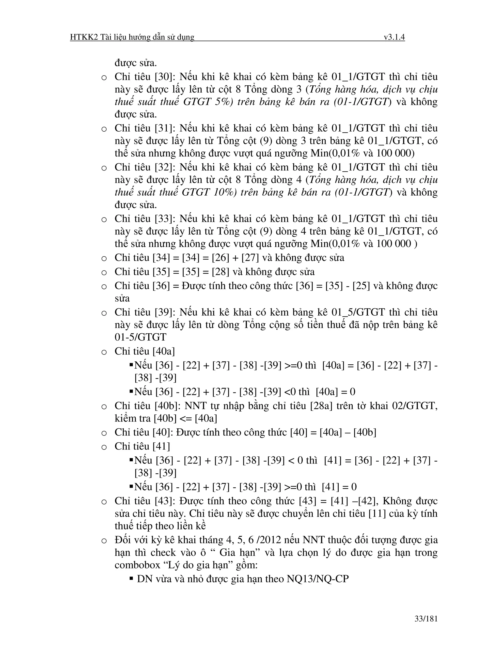 HTKK2 Tài li u hư ng d n s d ng                                            v3.1.4


            ư c s a.
       o   Ch tiêu [30]: N u khi kê khai có kèm b ng kê 01_1/GTGT thì ch tiêu
           này s ư c l y lên t c t 8 T ng dòng 3 (T ng hàng hóa, d ch v ch u
           thu su t thu GTGT 5%) trên b ng kê bán ra (01-1/GTGT) và không
            ư c s a.
       o   Ch tiêu [31]: N u khi kê khai có kèm b ng kê 01_1/GTGT thì ch tiêu
           này s ư c l y lên t T ng c t (9) dòng 3 trên b ng kê 01_1/GTGT, có
           th s a nhưng không ư c vư t quá ngư ng Min(0,01% và 100 000)
       o   Ch tiêu [32]: N u khi kê khai có kèm b ng kê 01_1/GTGT thì ch tiêu
           này s ư c l y lên t c t 8 T ng dòng 4 (T ng hàng hóa, d ch v ch u
           thu su t thu GTGT 10%) trên b ng kê bán ra (01-1/GTGT) và không
            ư c s a.
       o   Ch tiêu [33]: N u khi kê khai có kèm b ng kê 01_1/GTGT thì ch tiêu
           này s ư c l y lên t T ng c t (9) dòng 4 trên b ng kê 01_1/GTGT, có
           th s a nhưng không ư c vư t quá ngư ng Min(0,01% và 100 000 )
       o   Ch tiêu [34] = [34] = [26] + [27] và không ư c s a
       o   Ch tiêu [35] = [35] = [28] và không ư c s a
       o   Ch tiêu [36] = ư c tính theo công th c [36] = [35] - [25] và không ư c
           s a
       o   Ch tiêu [39]: N u khi kê khai có kèm b ng kê 01_5/GTGT thì ch tiêu
           này s ư c l y lên t dòng T ng c ng s ti n thu ã n p trên b ng kê
           01-5/GTGT
       o   Ch tiêu [40a]
                N u [36] - [22] + [37] - [38] -[39] >=0 thì [40a] = [36] - [22] + [37] -
                [38] -[39]
                N u [36] - [22] + [37] - [38] -[39] <0 thì [40a] = 0
       o   Ch tiêu [40b]: NNT t nh p b ng ch tiêu [28a] trên t khai 02/GTGT,
           ki m tra [40b] <= [40a]
       o   Ch tiêu [40]: ư c tính theo công th c [40] = [40a] – [40b]
       o   Ch tiêu [41]
                N u [36] - [22] + [37] - [38] -[39] < 0 thì [41] = [36] - [22] + [37] -
                [38] -[39]
                N u [36] - [22] + [37] - [38] -[39] >=0 thì [41] = 0
       o   Ch tiêu [43]: ư c tính theo công th c [43] = [41] –[42], Không ư c
           s a ch tiêu này. Ch tiêu này s ư c chuy n lên ch tiêu [11] c a kỳ tính
           thu ti p theo li n k
       o      i v i kỳ kê khai tháng 4, 5, 6 /2012 n u NNT thu c i tư ng ư c gia
           h n thì check vào ô “ Gia h n” và l a ch n lý do ư c gia h n trong
           combobox “Lý do gia h n” g m:
                 DN v a và nh ư c gia h n theo NQ13/NQ-CP


                                                                                    33/181
 