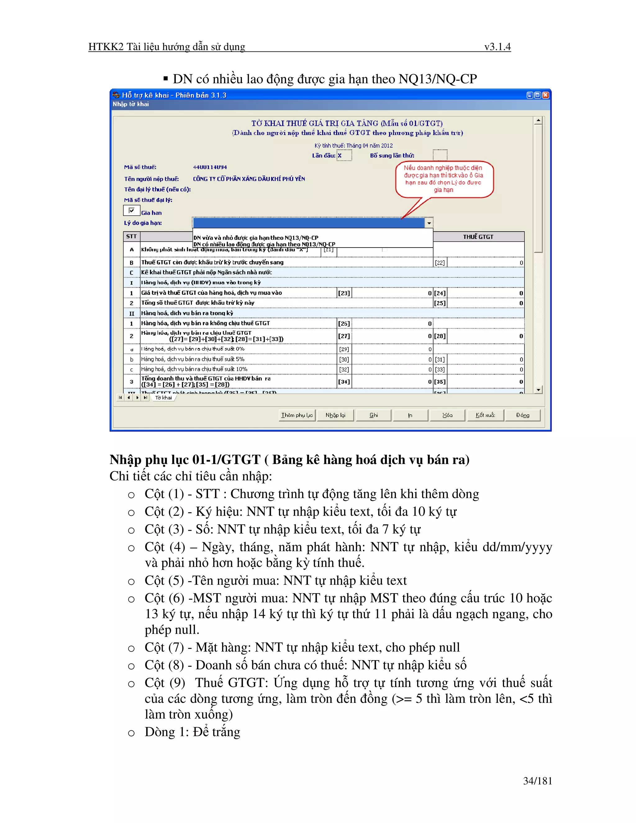 HTKK2 Tài li u hư ng d n s d ng                                      v3.1.4


                DN có nhi u lao   ng ư c gia h n theo NQ13/NQ-CP




    Nh p ph l c 01-1/GTGT ( B ng kê hàng hoá d ch v bán ra)
    Chi ti t các ch tiêu c n nh p:
      o C t (1) - STT : Chương trình t       ng tăng lên khi thêm dòng
      o C t (2) - Ký hi u: NNT t nh p ki u text, t i a 10 ký t
      o C t (3) - S : NNT t nh p ki u text, t i a 7 ký t
      o C t (4) – Ngày, tháng, năm phát hành: NNT t nh p, ki u dd/mm/yyyy
           và ph i nh hơn ho c b ng kỳ tính thu .
      o C t (5) -Tên ngư i mua: NNT t nh p ki u text
      o C t (6) -MST ngư i mua: NNT t nh p MST theo úng c u trúc 10 ho c
           13 ký t , n u nh p 14 ký t thì ký t th 11 ph i là d u ng ch ngang, cho
           phép null.
      o C t (7) - M t hàng: NNT t nh p ki u text, cho phép null
      o C t (8) - Doanh s bán chưa có thu : NNT t nh p ki u s
      o C t (9) Thu GTGT: ng d ng h tr t tính tương ng v i thu su t
           c a các dòng tương ng, làm tròn n ng (>= 5 thì làm tròn lên, <5 thì
           làm tròn xu ng)
      o Dòng 1:        tr ng


                                                                              34/181
 