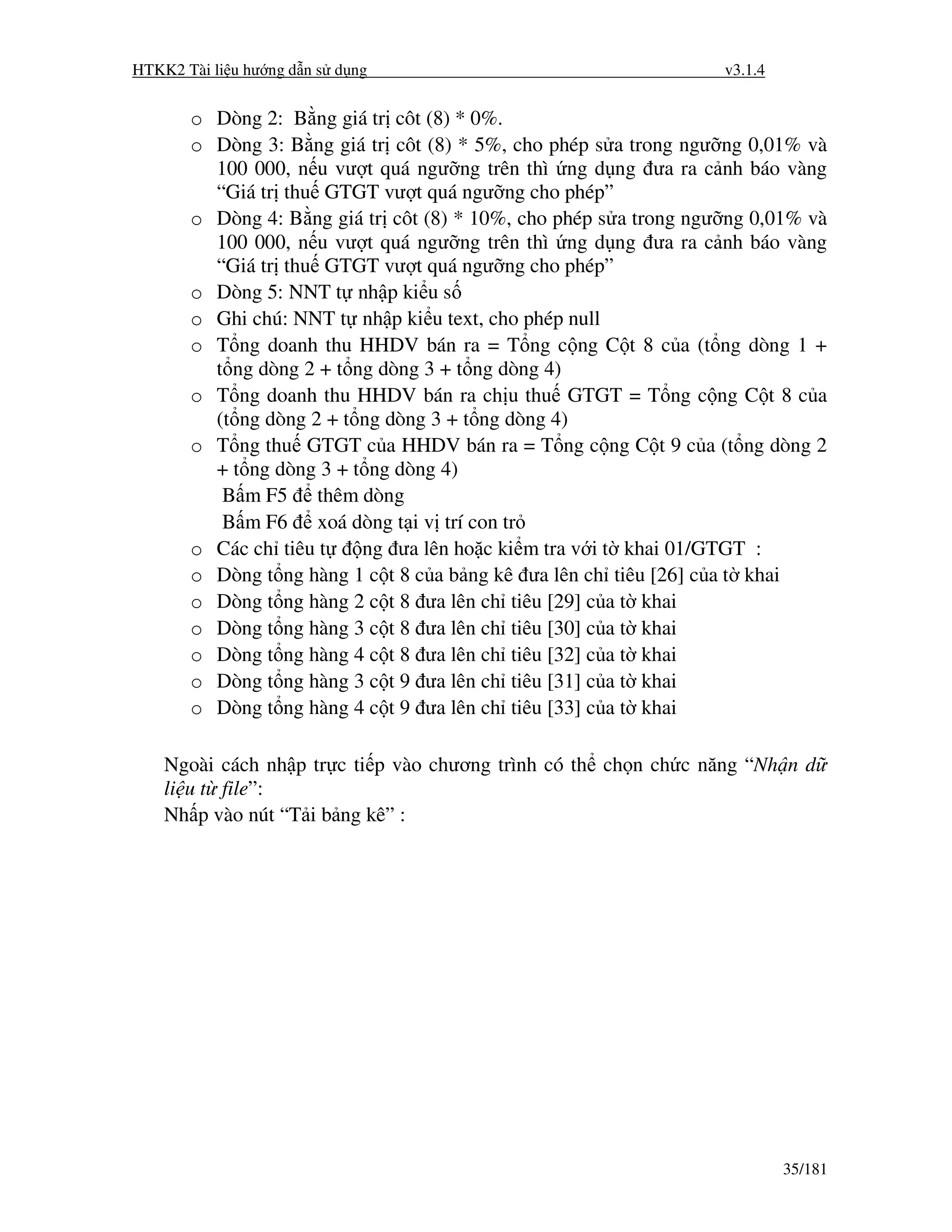 HTKK2 Tài li u hư ng d n s d ng                                   v3.1.4


       o Dòng 2: B ng giá tr côt (8) * 0%.
       o Dòng 3: B ng giá tr côt (8) * 5%, cho phép s a trong ngư ng 0,01% và
         100 000, n u vư t quá ngư ng trên thì ng d ng ưa ra c nh báo vàng
         “Giá tr thu GTGT vư t quá ngư ng cho phép”
       o Dòng 4: B ng giá tr côt (8) * 10%, cho phép s a trong ngư ng 0,01% và
         100 000, n u vư t quá ngư ng trên thì ng d ng ưa ra c nh báo vàng
         “Giá tr thu GTGT vư t quá ngư ng cho phép”
       o Dòng 5: NNT t nh p ki u s
       o Ghi chú: NNT t nh p ki u text, cho phép null
       o T ng doanh thu HHDV bán ra = T ng c ng C t 8 c a (t ng dòng 1 +
         t ng dòng 2 + t ng dòng 3 + t ng dòng 4)
       o T ng doanh thu HHDV bán ra ch u thu GTGT = T ng c ng C t 8 c a
         (t ng dòng 2 + t ng dòng 3 + t ng dòng 4)
       o T ng thu GTGT c a HHDV bán ra = T ng c ng C t 9 c a (t ng dòng 2
         + t ng dòng 3 + t ng dòng 4)
          B m F5 thêm dòng
          B m F6 xoá dòng t i v trí con tr
       o Các ch tiêu t    ng ưa lên ho c ki m tra v i t khai 01/GTGT :
       o Dòng t ng hàng 1 c t 8 c a b ng kê ưa lên ch tiêu [26] c a t khai
       o Dòng t ng hàng 2 c t 8 ưa lên ch tiêu [29] c a t khai
       o Dòng t ng hàng 3 c t 8 ưa lên ch tiêu [30] c a t khai
       o Dòng t ng hàng 4 c t 8 ưa lên ch tiêu [32] c a t khai
       o Dòng t ng hàng 3 c t 9 ưa lên ch tiêu [31] c a t khai
       o Dòng t ng hàng 4 c t 9 ưa lên ch tiêu [33] c a t khai

    Ngoài cách nh p tr c ti p vào chương trình có th ch n ch c năng “Nh n d
    li u t file”:
    Nh p vào nút “T i b ng kê” :




                                                                           35/181
 