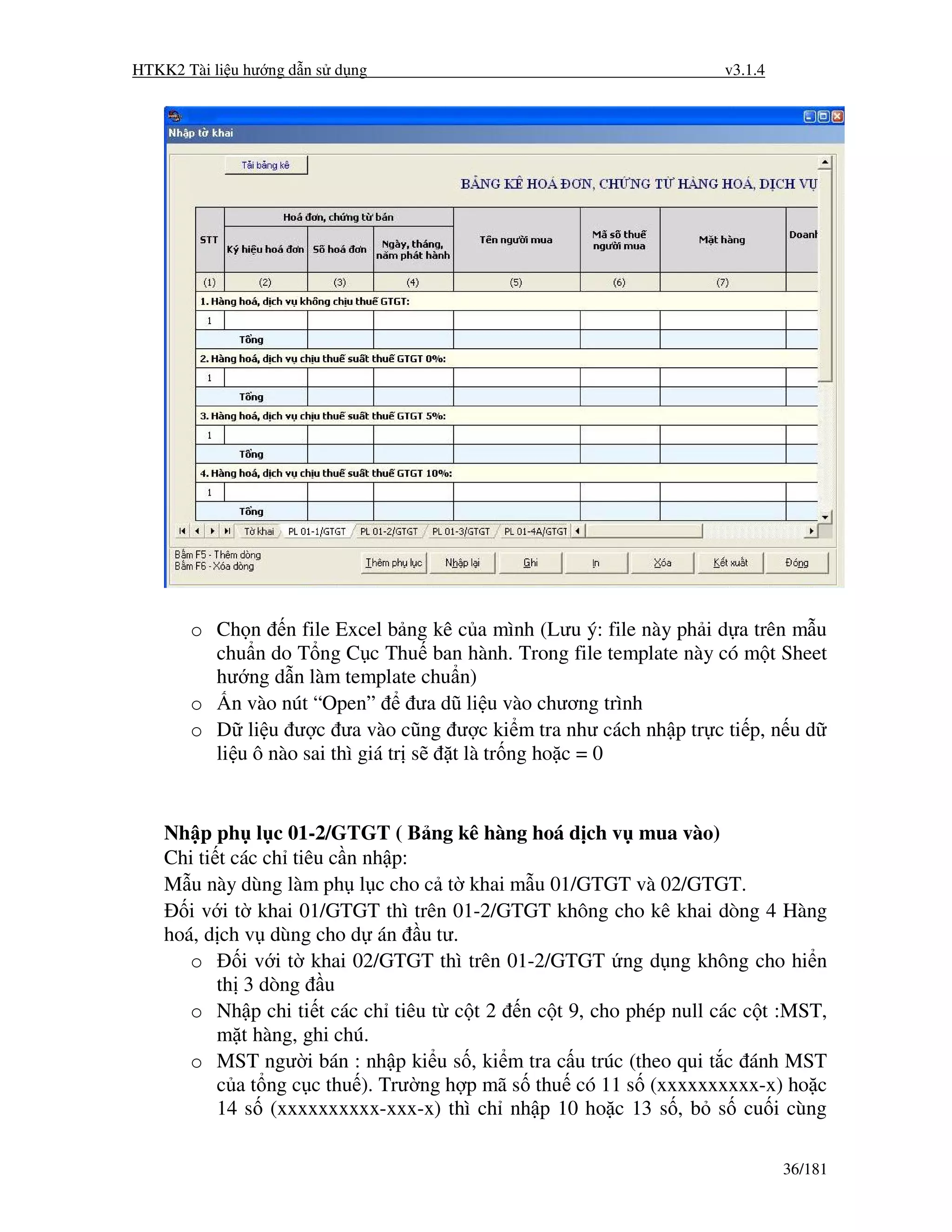 HTKK2 Tài li u hư ng d n s d ng                                    v3.1.4




       o Ch n n file Excel b ng kê c a mình (Lưu ý: file này ph i d a trên m u
         chu n do T ng C c Thu ban hành. Trong file template này có m t Sheet
         hư ng d n làm template chu n)
       o n vào nút “Open”           ưa dũ li u vào chương trình
       o D li u ư c ưa vào cũng ư c ki m tra như cách nh p tr c ti p, n u d
         li u ô nào sai thì giá tr s    t là tr ng ho c = 0


    Nh p ph l c 01-2/GTGT ( B ng kê hàng hoá d ch v mua vào)
    Chi ti t các ch tiêu c n nh p:
    M u này dùng làm ph l c cho c t khai m u 01/GTGT và 02/GTGT.
       i v i t khai 01/GTGT thì trên 01-2/GTGT không cho kê khai dòng 4 Hàng
    hoá, d ch v dùng cho d án u tư.
       o      i v i t khai 02/GTGT thì trên 01-2/GTGT ng d ng không cho hi n
           th 3 dòng u
       o Nh p chi ti t các ch tiêu t c t 2 n c t 9, cho phép null các c t :MST,
           m t hàng, ghi chú.
       o MST ngư i bán : nh p ki u s , ki m tra c u trúc (theo qui t c ánh MST
           c a t ng c c thu ). Trư ng h p mã s thu có 11 s (xxxxxxxxxx-x) ho c
           14 s (xxxxxxxxxx-xxx-x) thì ch nh p 10 ho c 13 s , b s cu i cùng

                                                                            36/181
 