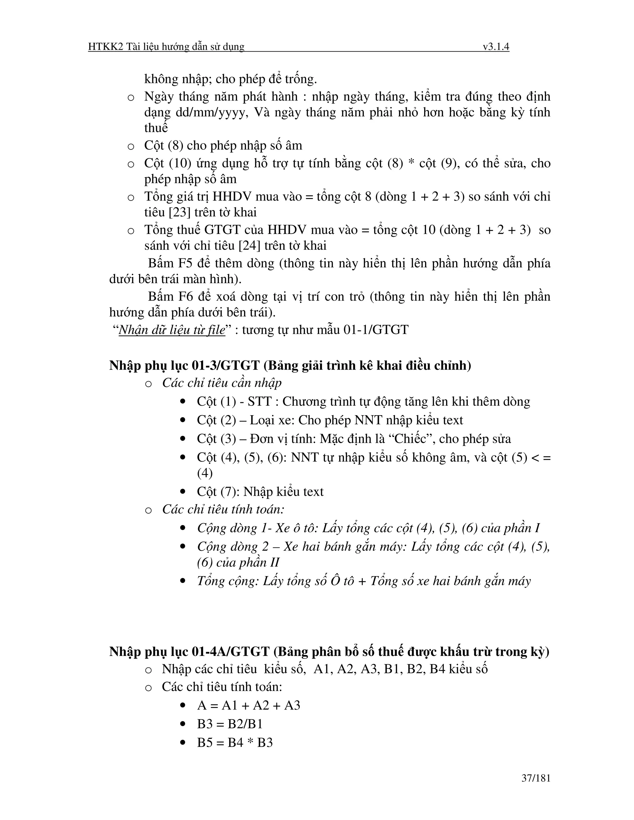 HTKK2 Tài li u hư ng d n s d ng                                      v3.1.4


          không nh p; cho phép tr ng.
       o Ngày tháng năm phát hành : nh p ngày tháng, ki m tra úng theo nh
          d ng dd/mm/yyyy, Và ngày tháng năm ph i nh hơn ho c b ng kỳ tính
          thu
       o C t (8) cho phép nh p s âm
       o C t (10) ng d ng h tr t tính b ng c t (8) * c t (9), có th s a, cho
          phép nh p s âm
       o T ng giá tr HHDV mua vào = t ng c t 8 (dòng 1 + 2 + 3) so sánh v i ch
          tiêu [23] trên t khai
       o T ng thu GTGT c a HHDV mua vào = t ng c t 10 (dòng 1 + 2 + 3) so
          sánh v i ch tiêu [24] trên t khai
           B m F5       thêm dòng (thông tin này hi n th lên ph n hư ng d n phía
    dư i bên trái màn hình).
           B m F6       xoá dòng t i v trí con tr (thông tin này hi n th lên ph n
    hư ng d n phía dư i bên trái).
     “Nh n d li u t file” : tương t như m u 01-1/GTGT

    Nh p ph l c 01-3/GTGT (B ng gi i trình kê khai i u ch nh)
         o Các ch tiêu c n nh p
              • C t (1) - STT : Chương trình t   ng tăng lên khi thêm dòng
              • C t (2) – Lo i xe: Cho phép NNT nh p ki u text
              • C t (3) – ơn v tính: M c nh là “Chi c”, cho phép s a
              • C t (4), (5), (6): NNT t nh p ki u s không âm, và c t (5) < =
                 (4)
              • C t (7): Nh p ki u text
         o Các ch tiêu tính toán:
              • C ng dòng 1- Xe ô tô: L y t ng các c t (4), (5), (6) c a ph n I
              • C ng dòng 2 – Xe hai bánh g n máy: L y t ng các c t (4), (5),
                 (6) c a ph n II
              • T ng c ng: L y t ng s Ô tô + T ng s xe hai bánh g n máy




    Nh p ph l c 01-4A/GTGT (B ng phân b s thu ư c kh u tr trong kỳ)
         o Nh p các ch tiêu ki u s , A1, A2, A3, B1, B2, B4 ki u s
         o Các ch tiêu tính toán:
              • A = A1 + A2 + A3
              • B3 = B2/B1
              • B5 = B4 * B3

                                                                              37/181
 