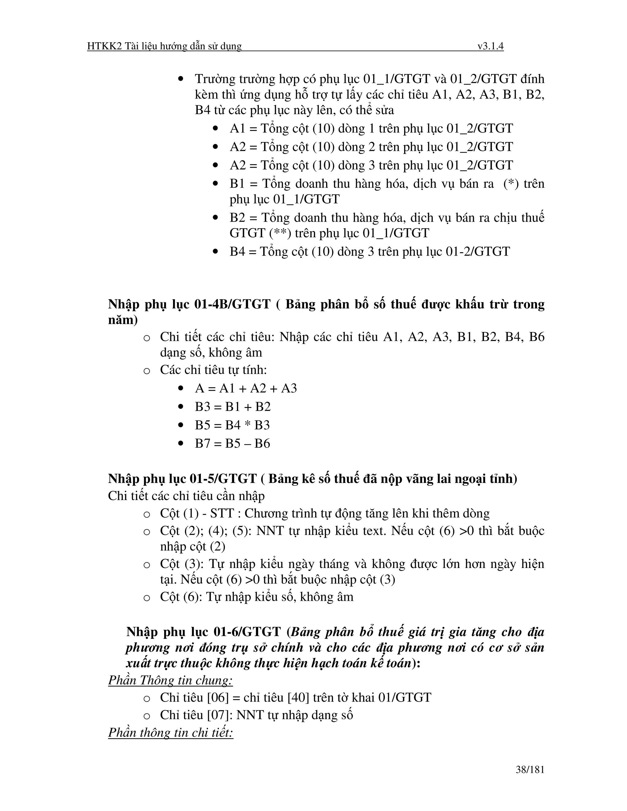 HTKK2 Tài li u hư ng d n s d ng                                      v3.1.4


                  • Trư ng trư ng h p có ph l c 01_1/GTGT và 01_2/GTGT ính
                    kèm thì ng d ng h tr t l y các ch tiêu A1, A2, A3, B1, B2,
                    B4 t các ph l c này lên, có th s a
                       • A1 = T ng c t (10) dòng 1 trên ph l c 01_2/GTGT
                       • A2 = T ng c t (10) dòng 2 trên ph l c 01_2/GTGT
                       • A2 = T ng c t (10) dòng 3 trên ph l c 01_2/GTGT
                       • B1 = T ng doanh thu hàng hóa, d ch v bán ra (*) trên
                          ph l c 01_1/GTGT
                       • B2 = T ng doanh thu hàng hóa, d ch v bán ra ch u thu
                          GTGT (**) trên ph l c 01_1/GTGT
                       • B4 = T ng c t (10) dòng 3 trên ph l c 01-2/GTGT


    Nh p ph l c 01-4B/GTGT ( B ng phân b s thu ư c kh u tr trong
    năm)
         o Chi ti t các ch tiêu: Nh p các ch tiêu A1, A2, A3, B1, B2, B4, B6
           d ng s , không âm
         o Các ch tiêu t tính:
              • A = A1 + A2 + A3
              • B3 = B1 + B2
              • B5 = B4 * B3
              • B7 = B5 – B6

    Nh p ph l c 01-5/GTGT ( B ng kê s thu ã n p vãng lai ngo i t nh)
    Chi ti t các ch tiêu c n nh p
           o C t (1) - STT : Chương trình t       ng tăng lên khi thêm dòng
           o C t (2); (4); (5): NNT t nh p ki u text. N u c t (6) >0 thì b t bu c
              nh p c t (2)
           o C t (3): T nh p ki u ngày tháng và không ư c l n hơn ngày hi n
              t i. N u c t (6) >0 thì b t bu c nh p c t (3)
           o C t (6): T nh p ki u s , không âm

       Nh p ph l c 01-6/GTGT (B ng phân b thu giá tr gia tăng cho a
       phương nơi óng tr s chính và cho các a phương nơi có cơ s s n
       xu t tr c thu c không th c hi n h ch toán k toán):
    Ph n Thông tin chung:
          o Ch tiêu [06] = ch tiêu [40] trên t khai 01/GTGT
          o Ch tiêu [07]: NNT t nh p d ng s
    Ph n thông tin chi ti t:

                                                                              38/181
 