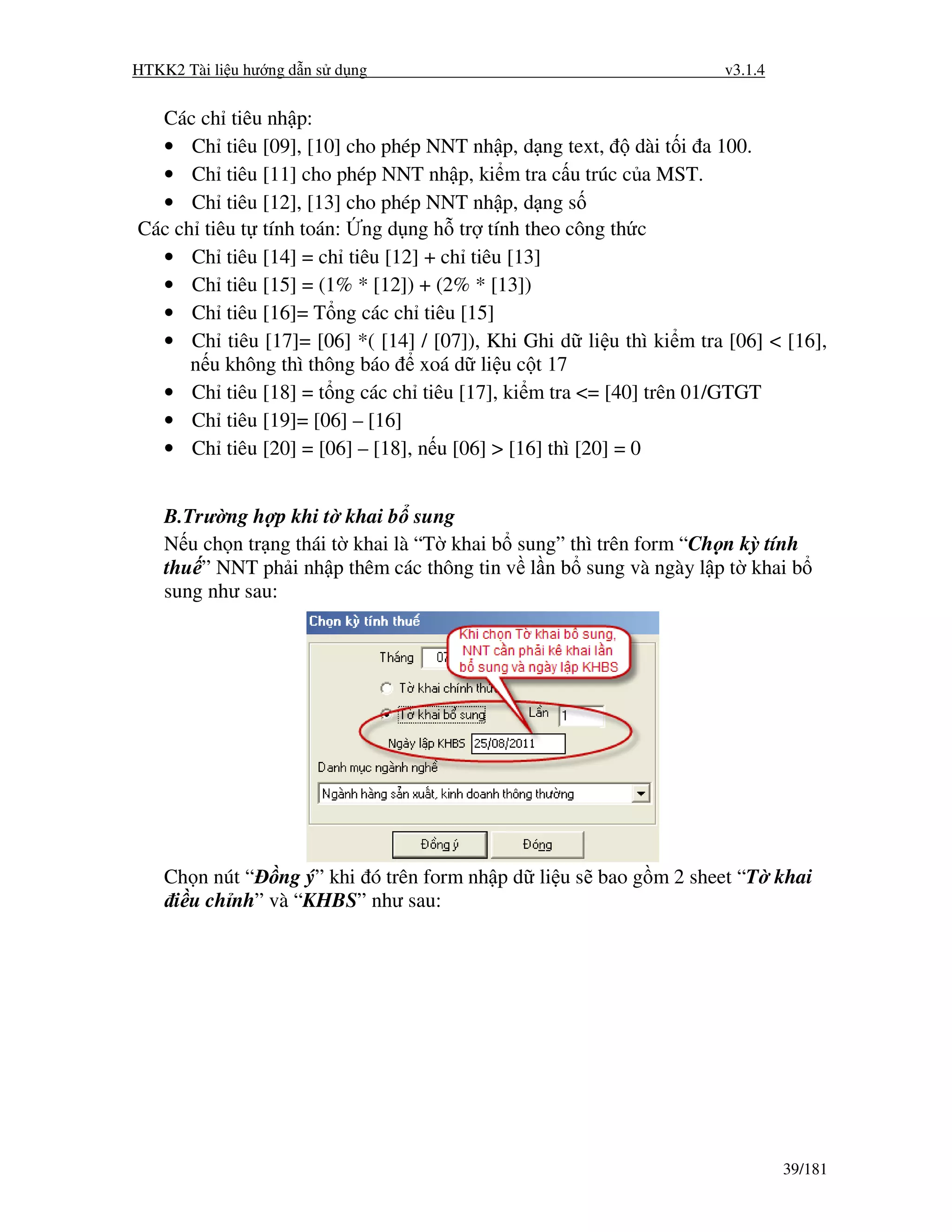HTKK2 Tài li u hư ng d n s d ng                                     v3.1.4


  Các ch tiêu nh p:
  • Ch tiêu [09], [10] cho phép NNT nh p, d ng text,       dài t i a 100.
  • Ch tiêu [11] cho phép NNT nh p, ki m tra c u trúc c a MST.
  • Ch tiêu [12], [13] cho phép NNT nh p, d ng s
Các ch tiêu t tính toán: ng d ng h tr tính theo công th c
  • Ch tiêu [14] = ch tiêu [12] + ch tiêu [13]
  • Ch tiêu [15] = (1% * [12]) + (2% * [13])
  • Ch tiêu [16]= T ng các ch tiêu [15]
  • Ch tiêu [17]= [06] *( [14] / [07]), Khi Ghi d li u thì ki m tra [06] < [16],
      n u không thì thông báo xoá d li u c t 17
  • Ch tiêu [18] = t ng các ch tiêu [17], ki m tra <= [40] trên 01/GTGT
  • Ch tiêu [19]= [06] – [16]
  • Ch tiêu [20] = [06] – [18], n u [06] > [16] thì [20] = 0


    B.Trư ng h p khi t khai b sung
    N u ch n tr ng thái t khai là “T khai b sung” thì trên form “Ch n kỳ tính
    thu ” NNT ph i nh p thêm các thông tin v l n b sung và ngày l p t khai b
    sung như sau:




    Ch n nút “ ng ý” khi ó trên form nh p d li u s bao g m 2 sheet “T khai
     i u ch nh” và “KHBS” như sau:




                                                                             39/181
 
