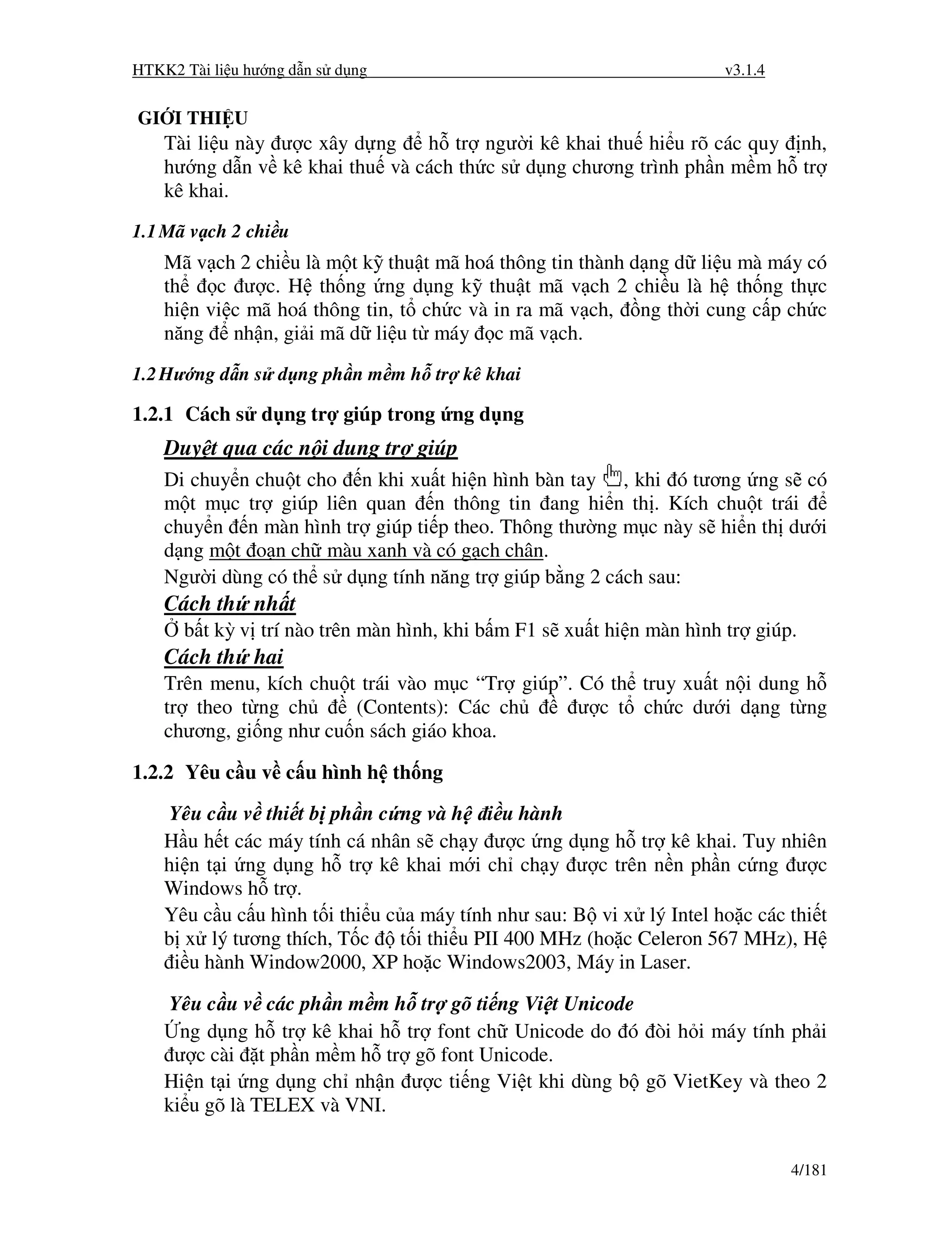 HTKK2 Tài li u hư ng d n s d ng                                       v3.1.4


GI I THI U
    Tài li u này ư c xây d ng   h tr ngư i kê khai thu hi u rõ các quy nh,
    hư ng d n v kê khai thu và cách th c s d ng chương trình ph n m m h tr
    kê khai.
1.1 Mã v ch 2 chi u
    Mã v ch 2 chi u là m t k thu t mã hoá thông tin thành d ng d li u mà máy có
    th    c ư c. H th ng ng d ng k thu t mã v ch 2 chi u là h th ng th c
    hi n vi c mã hoá thông tin, t ch c và in ra mã v ch, ng th i cung c p ch c
    năng nh n, gi i mã d li u t máy c mã v ch.
1.2 Hư ng d n s d ng ph n m m h tr kê khai

1.2.1 Cách s d ng tr giúp trong ng d ng
    Duy t qua các n i dung tr giúp
    Di chuy n chu t cho n khi xu t hi n hình bàn tay , khi ó tương ng s có
    m t m c tr giúp liên quan n thông tin ang hi n th . Kích chu t trái
    chuy n n màn hình tr giúp ti p theo. Thông thư ng m c này s hi n th dư i
    d ng m t o n ch màu xanh và có g ch chân.
    Ngư i dùng có th s d ng tính năng tr giúp b ng 2 cách sau:
    Cách th nh t
      b t kỳ v trí nào trên màn hình, khi b m F1 s xu t hi n màn hình tr giúp.
    Cách th hai
    Trên menu, kích chu t trái vào m c “Tr giúp”. Có th truy xu t n i dung h
    tr theo t ng ch      (Contents): Các ch       ư c t ch c dư i d ng t ng
    chương, gi ng như cu n sách giáo khoa.

1.2.2 Yêu c u v c u hình h th ng
    Yêu c u v thi t b ph n c ng và h i u hành
    H u h t các máy tính cá nhân s ch y ư c ng d ng h tr kê khai. Tuy nhiên
    hi n t i ng d ng h tr kê khai m i ch ch y ư c trên n n ph n c ng ư c
    Windows h tr .
    Yêu c u c u hình t i thi u c a máy tính như sau: B vi x lý Intel ho c các thi t
    b x lý tương thích, T c t i thi u PII 400 MHz (ho c Celeron 567 MHz), H
     i u hành Window2000, XP ho c Windows2003, Máy in Laser.

    Yêu c u v các ph n m m h tr gõ ti ng Vi t Unicode
      ng d ng h tr kê khai h tr font ch Unicode do ó òi h i máy tính ph i
     ư c cài t ph n m m h tr gõ font Unicode.
    Hi n t i ng d ng ch nh n ư c ti ng Vi t khi dùng b gõ VietKey và theo 2
    ki u gõ là TELEX và VNI.


                                                                               4/181
 