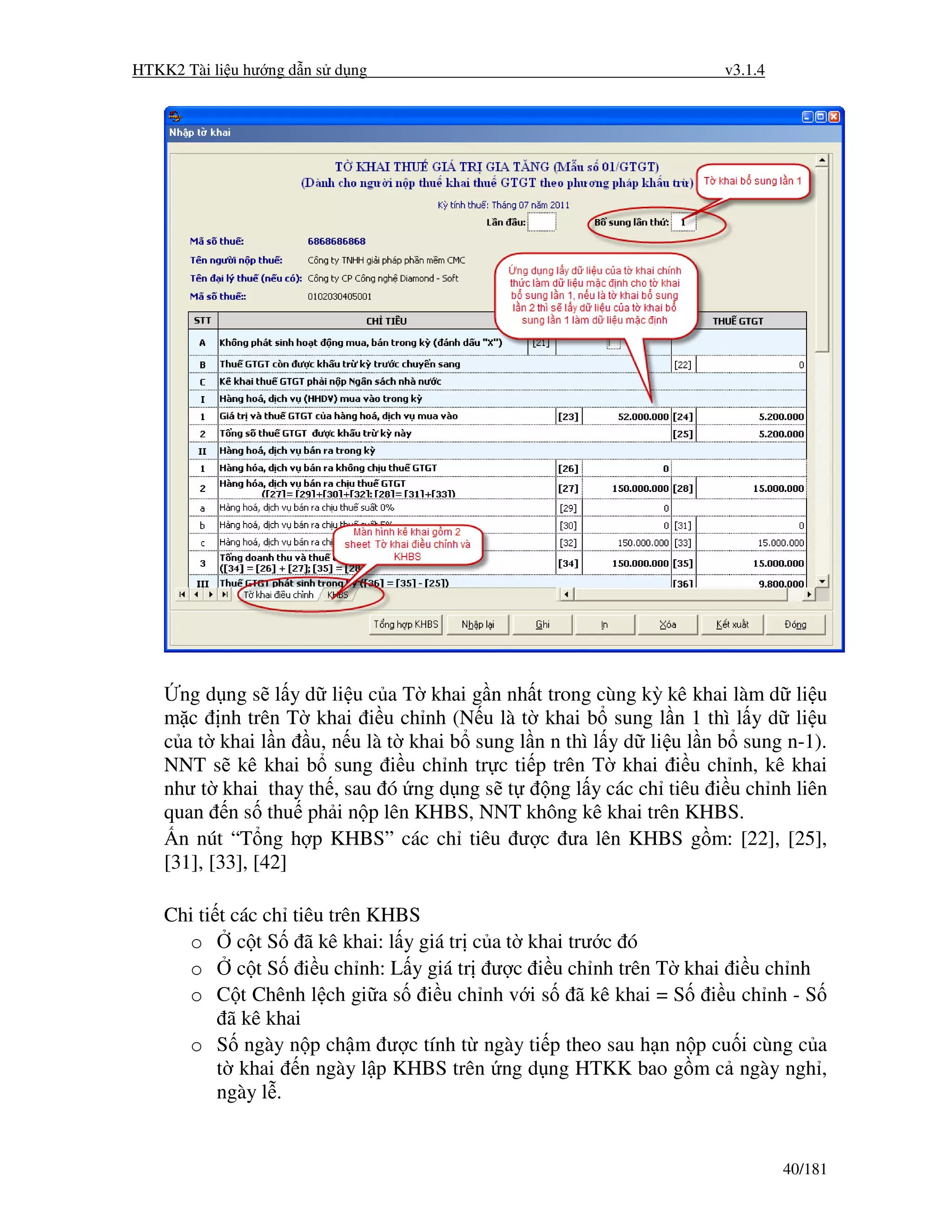 HTKK2 Tài li u hư ng d n s d ng                                     v3.1.4




      ng d ng s l y d li u c a T khai g n nh t trong cùng kỳ kê khai làm d li u
    m c nh trên T khai i u ch nh (N u là t khai b sung l n 1 thì l y d li u
    c a t khai l n u, n u là t khai b sung l n n thì l y d li u l n b sung n-1).
    NNT s kê khai b sung i u ch nh tr c ti p trên T khai i u ch nh, kê khai
    như t khai thay th , sau ó ng d ng s t     ng l y các ch tiêu i u ch nh liên
    quan n s thu ph i n p lên KHBS, NNT không kê khai trên KHBS.
      n nút “T ng h p KHBS” các ch tiêu ư c ưa lên KHBS g m: [22], [25],
    [31], [33], [42]

    Chi ti t các ch tiêu trên KHBS
      o       c t S ã kê khai: l y giá tr c a t khai trư c ó
      o       c t S i u ch nh: L y giá tr ư c i u ch nh trên T khai i u ch nh
      o C t Chênh l ch gi a s i u ch nh v i s ã kê khai = S i u ch nh - S
            ã kê khai
      o S ngày n p ch m ư c tính t ngày ti p theo sau h n n p cu i cùng c a
           t khai n ngày l p KHBS trên ng d ng HTKK bao g m c ngày ngh ,
           ngày l .


                                                                             40/181
 