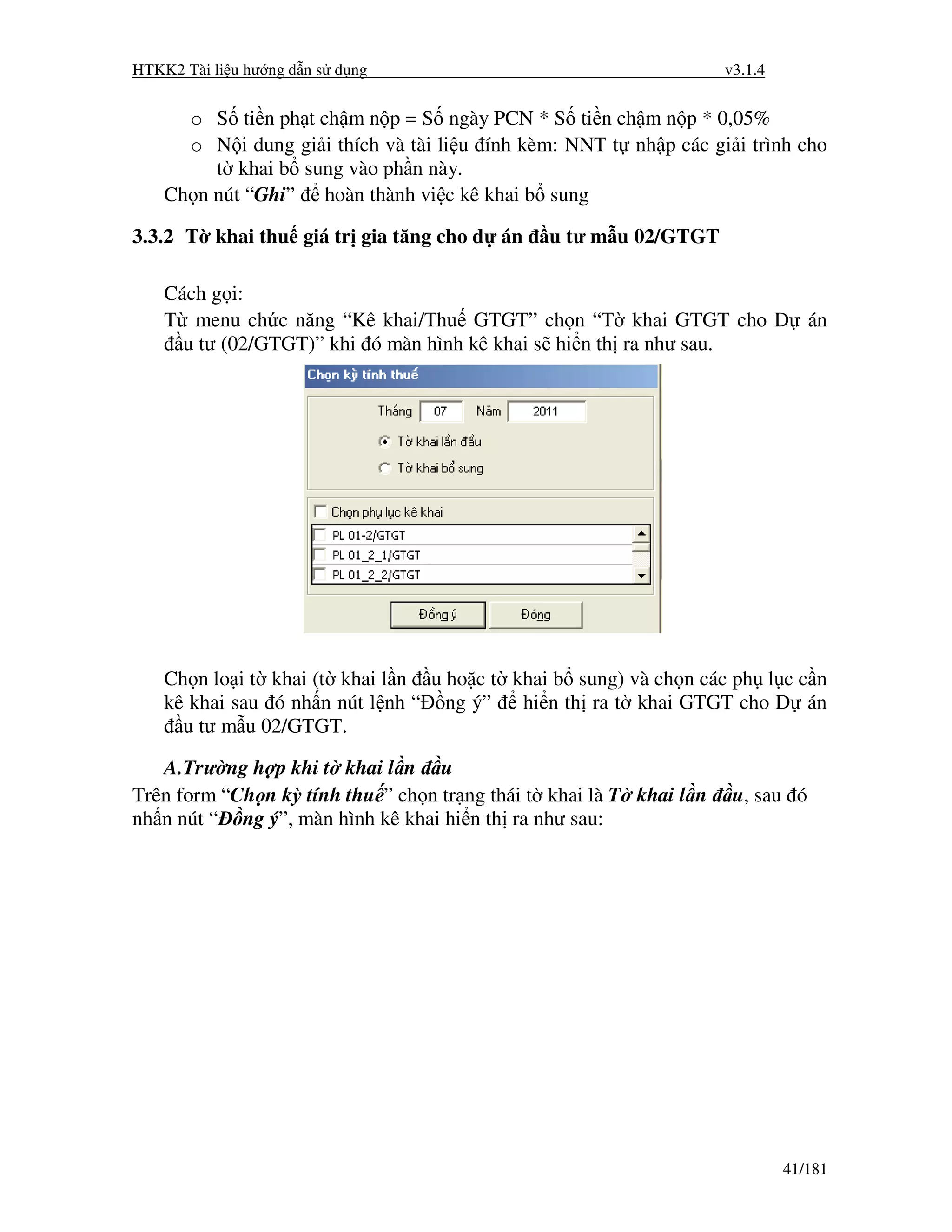 HTKK2 Tài li u hư ng d n s d ng                                      v3.1.4


      o S ti n ph t ch m n p = S ngày PCN * S ti n ch m n p * 0,05%
      o N i dung gi i thích và tài li u ính kèm: NNT t nh p các gi i trình cho
         t khai b sung vào ph n này.
    Ch n nút “Ghi” hoàn thành vi c kê khai b sung

3.3.2 T khai thu giá tr gia tăng cho d án      u tư m u 02/GTGT

    Cách g i:
    T menu ch c năng “Kê khai/Thu GTGT” ch n “T khai GTGT cho D án
      u tư (02/GTGT)” khi ó màn hình kê khai s hi n th ra như sau.




    Ch n lo i t khai (t khai l n u ho c t khai b sung) và ch n các ph l c c n
    kê khai sau ó nh n nút l nh “ ng ý”    hi n th ra t khai GTGT cho D án
      u tư m u 02/GTGT.

   A.Trư ng h p khi t khai l n u
Trên form “Ch n kỳ tính thu ” ch n tr ng thái t khai là T khai l n    u, sau ó
nh n nút “ ng ý”, màn hình kê khai hi n th ra như sau:




                                                                              41/181
 