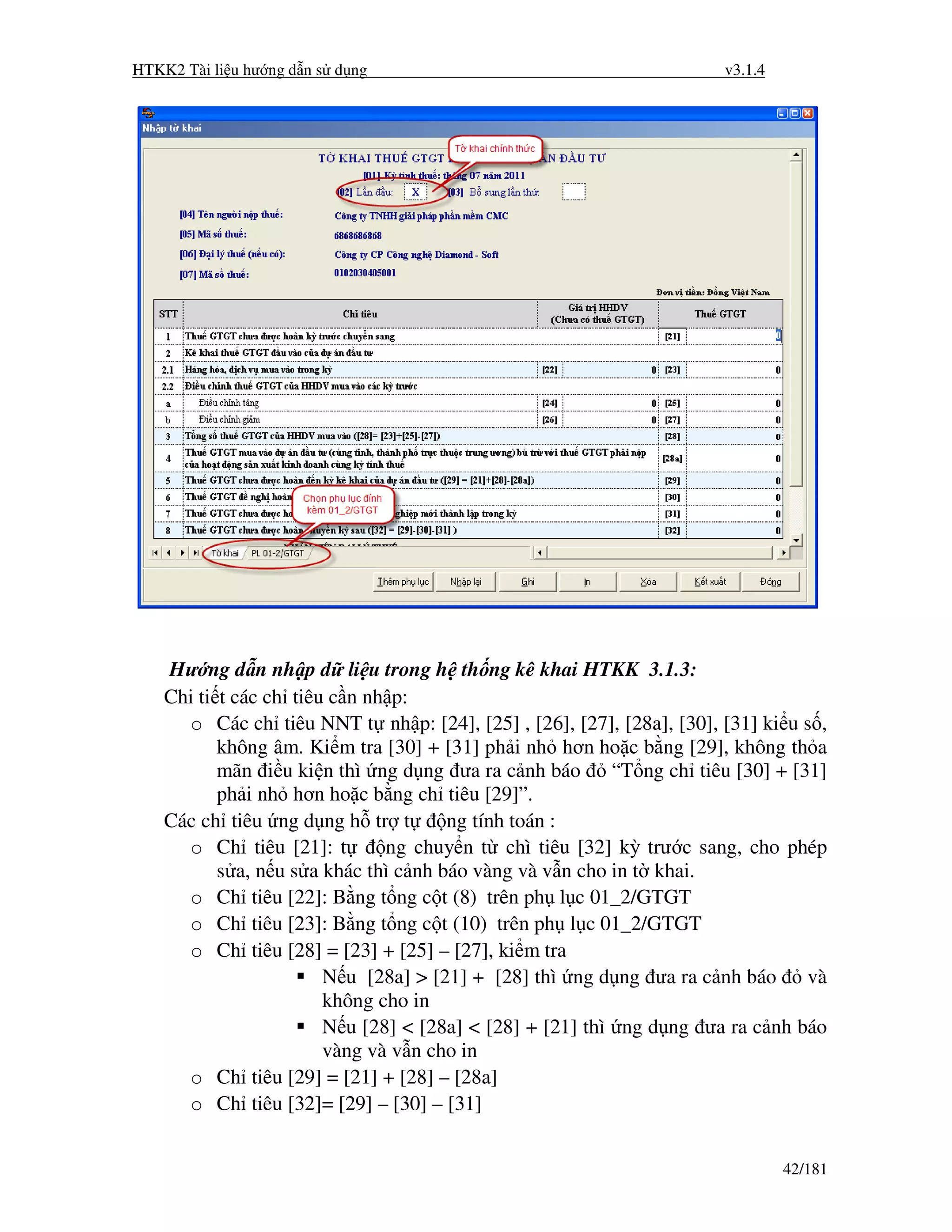 HTKK2 Tài li u hư ng d n s d ng                                       v3.1.4




    Hư ng d n nh p d li u trong h th ng kê khai HTKK 3.1.3:
    Chi ti t các ch tiêu c n nh p:
      o Các ch tiêu NNT t nh p: [24], [25] , [26], [27], [28a], [30], [31] ki u s ,
           không âm. Ki m tra [30] + [31] ph i nh hơn ho c b ng [29], không th a
           mãn i u ki n thì ng d ng ưa ra c nh báo        “T ng ch tiêu [30] + [31]
           ph i nh hơn ho c b ng ch tiêu [29]”.
    Các ch tiêu ng d ng h tr t         ng tính toán :
      o Ch tiêu [21]: t        ng chuy n t chì tiêu [32] kỳ trư c sang, cho phép
           s a, n u s a khác thì c nh báo vàng và v n cho in t khai.
      o Ch tiêu [22]: B ng t ng c t (8) trên ph l c 01_2/GTGT
      o Ch tiêu [23]: B ng t ng c t (10) trên ph l c 01_2/GTGT
      o Ch tiêu [28] = [23] + [25] – [27], ki m tra
                        N u [28a] > [21] + [28] thì ng d ng ưa ra c nh báo       và
                        không cho in
                        N u [28] < [28a] < [28] + [21] thì ng d ng ưa ra c nh báo
                        vàng và v n cho in
      o Ch tiêu [29] = [21] + [28] – [28a]
      o Ch tiêu [32]= [29] – [30] – [31]


                                                                               42/181
 