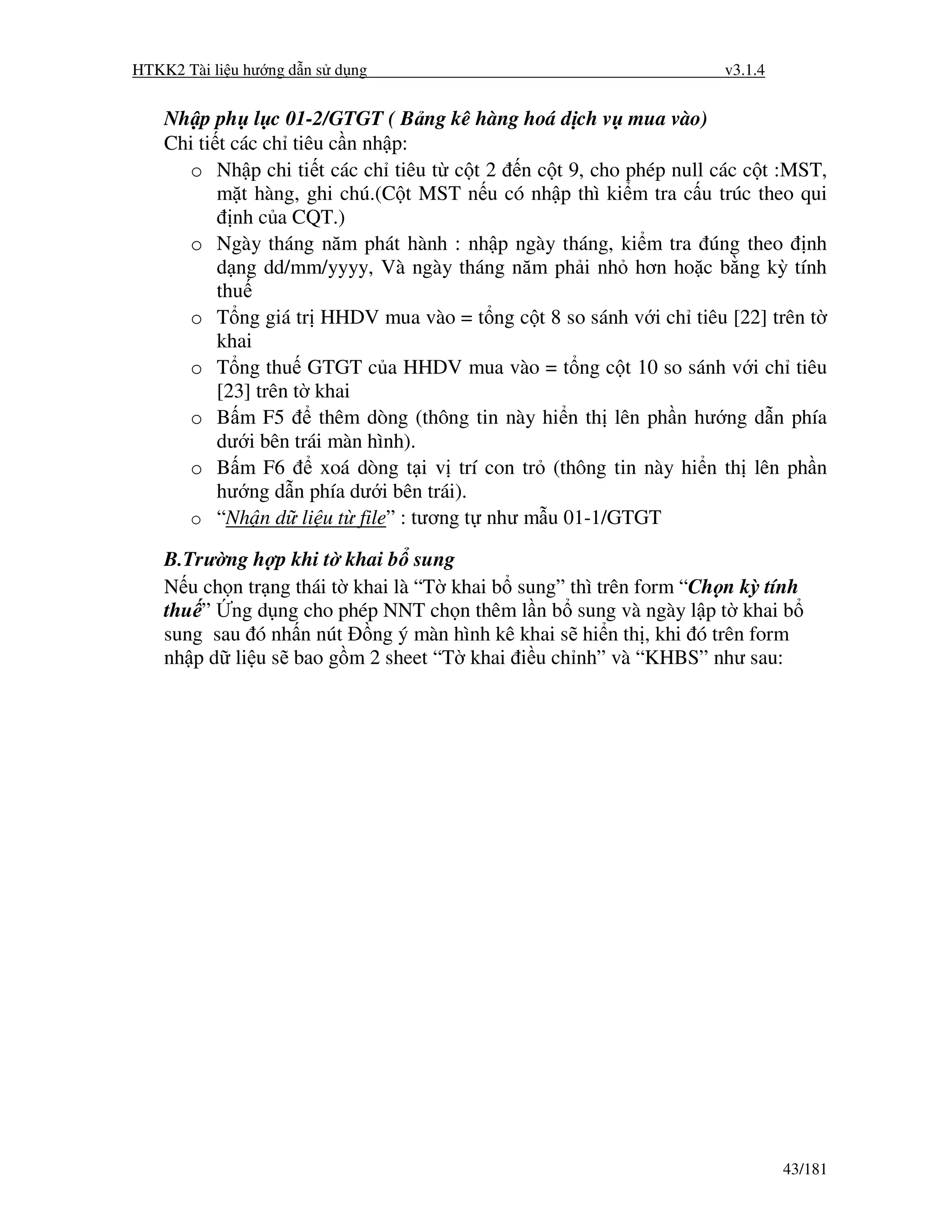 HTKK2 Tài li u hư ng d n s d ng                                      v3.1.4


    Nh p ph l c 01-2/GTGT ( B ng kê hàng hoá d ch v mua vào)
    Chi ti t các ch tiêu c n nh p:
      o Nh p chi ti t các ch tiêu t c t 2 n c t 9, cho phép null các c t :MST,
           m t hàng, ghi chú.(C t MST n u có nh p thì ki m tra c u trúc theo qui
             nh c a CQT.)
      o Ngày tháng năm phát hành : nh p ngày tháng, ki m tra úng theo nh
           d ng dd/mm/yyyy, Và ngày tháng năm ph i nh hơn ho c b ng kỳ tính
           thu
      o T ng giá tr HHDV mua vào = t ng c t 8 so sánh v i ch tiêu [22] trên t
           khai
      o T ng thu GTGT c a HHDV mua vào = t ng c t 10 so sánh v i ch tiêu
           [23] trên t khai
      o B m F5          thêm dòng (thông tin này hi n th lên ph n hư ng d n phía
           dư i bên trái màn hình).
      o B m F6          xoá dòng t i v trí con tr (thông tin này hi n th lên ph n
           hư ng d n phía dư i bên trái).
      o “Nh n d li u t file” : tương t như m u 01-1/GTGT

    B.Trư ng h p khi t khai b sung
    N u ch n tr ng thái t khai là “T khai b sung” thì trên form “Ch n kỳ tính
    thu ” ng d ng cho phép NNT ch n thêm l n b sung và ngày l p t khai b
    sung sau ó nh n nút ng ý màn hình kê khai s hi n th , khi ó trên form
    nh p d li u s bao g m 2 sheet “T khai i u ch nh” và “KHBS” như sau:




                                                                              43/181
 