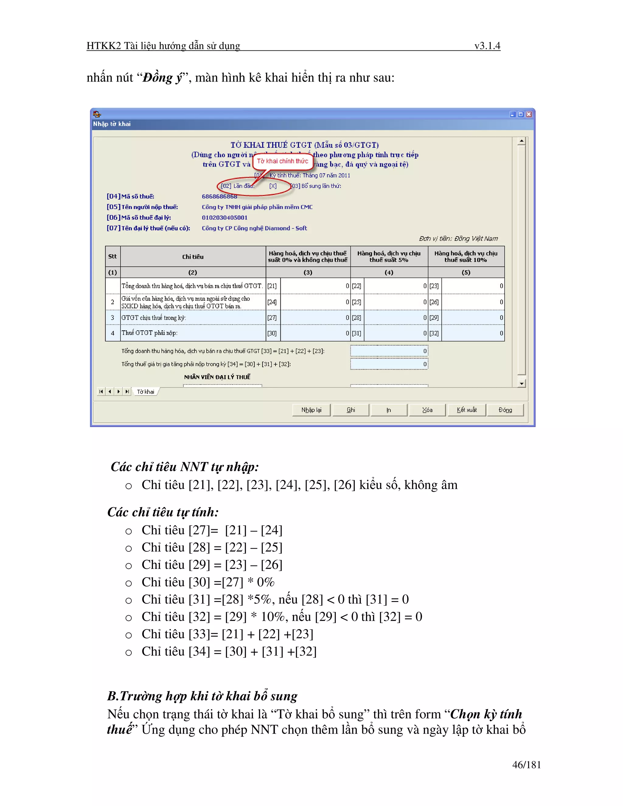 HTKK2 Tài li u hư ng d n s d ng                                        v3.1.4


nh n nút “    ng ý”, màn hình kê khai hi n th ra như sau:




    Các ch tiêu NNT t nh p:
      o Ch tiêu [21], [22], [23], [24], [25], [26] ki u s , không âm

    Các ch tiêu t tính:
      o Ch tiêu [27]= [21] – [24]
      o Ch tiêu [28] = [22] – [25]
      o Ch tiêu [29] = [23] – [26]
      o Ch tiêu [30] =[27] * 0%
      o Ch tiêu [31] =[28] *5%, n u [28] < 0 thì [31] = 0
      o Ch tiêu [32] = [29] * 10%, n u [29] < 0 thì [32] = 0
      o Ch tiêu [33]= [21] + [22] +[23]
      o Ch tiêu [34] = [30] + [31] +[32]


    B.Trư ng h p khi t khai b sung
    N u ch n tr ng thái t khai là “T khai b sung” thì trên form “Ch n kỳ tính
    thu ” ng d ng cho phép NNT ch n thêm l n b sung và ngày l p t khai b

                                                                                46/181
 