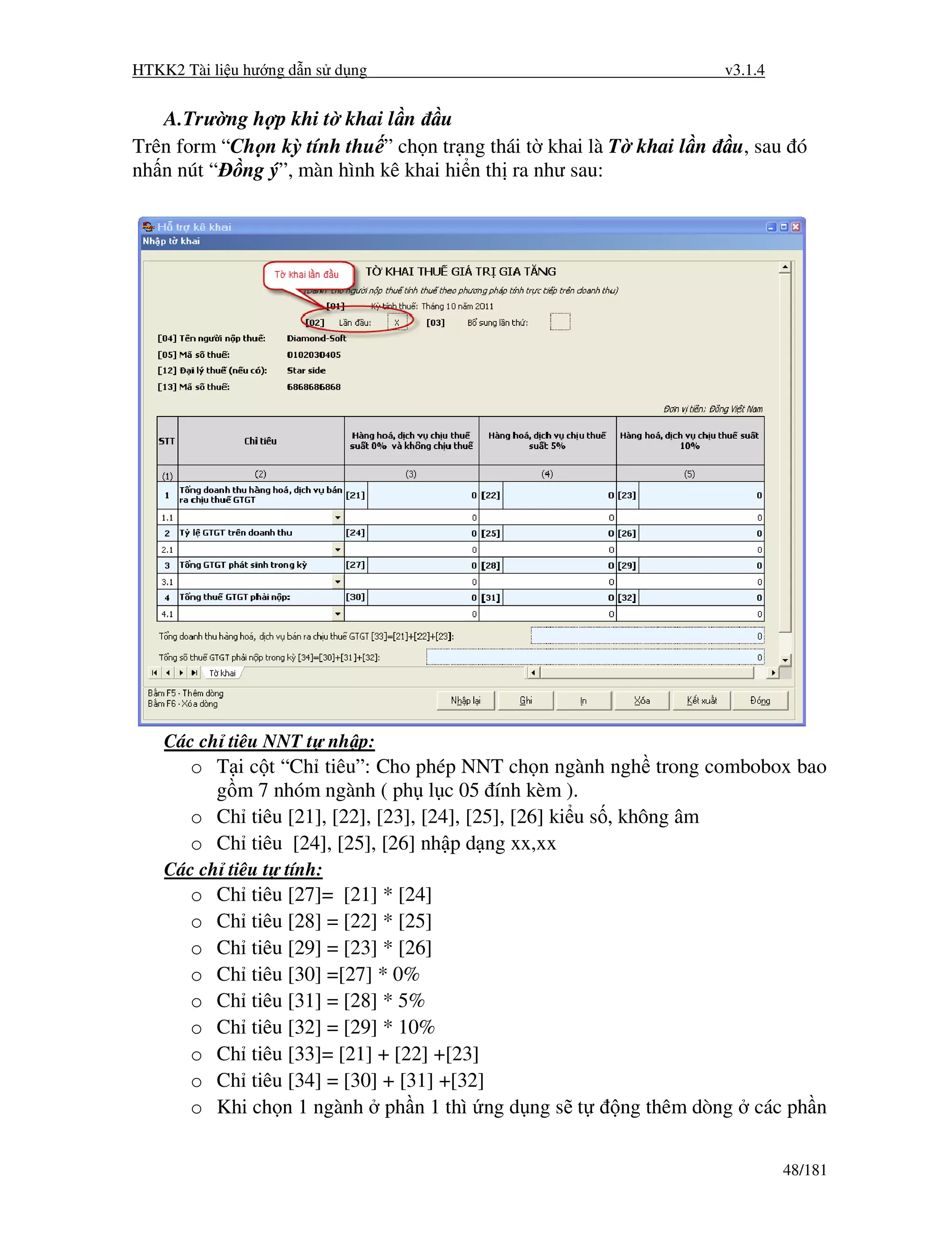 HTKK2 Tài li u hư ng d n s d ng                                      v3.1.4


   A.Trư ng h p khi t khai l n u
Trên form “Ch n kỳ tính thu ” ch n tr ng thái t khai là T khai l n    u, sau ó
nh n nút “ ng ý”, màn hình kê khai hi n th ra như sau:




    Các ch tiêu NNT t nh p:
       o T i c t “Ch tiêu”: Cho phép NNT ch n ngành ngh trong combobox bao
         g m 7 nhóm ngành ( ph l c 05 ính kèm ).
       o Ch tiêu [21], [22], [23], [24], [25], [26] ki u s , không âm
       o Ch tiêu [24], [25], [26] nh p d ng xx,xx
    Các ch tiêu t tính:
       o   Ch tiêu [27]= [21] * [24]
       o   Ch tiêu [28] = [22] * [25]
       o   Ch tiêu [29] = [23] * [26]
       o   Ch tiêu [30] =[27] * 0%
       o   Ch tiêu [31] = [28] * 5%
       o   Ch tiêu [32] = [29] * 10%
       o   Ch tiêu [33]= [21] + [22] +[23]
       o   Ch tiêu [34] = [30] + [31] +[32]
       o   Khi ch n 1 ngành ph n 1 thì ng d ng s t      ng thêm dòng     các ph n


                                                                              48/181
 