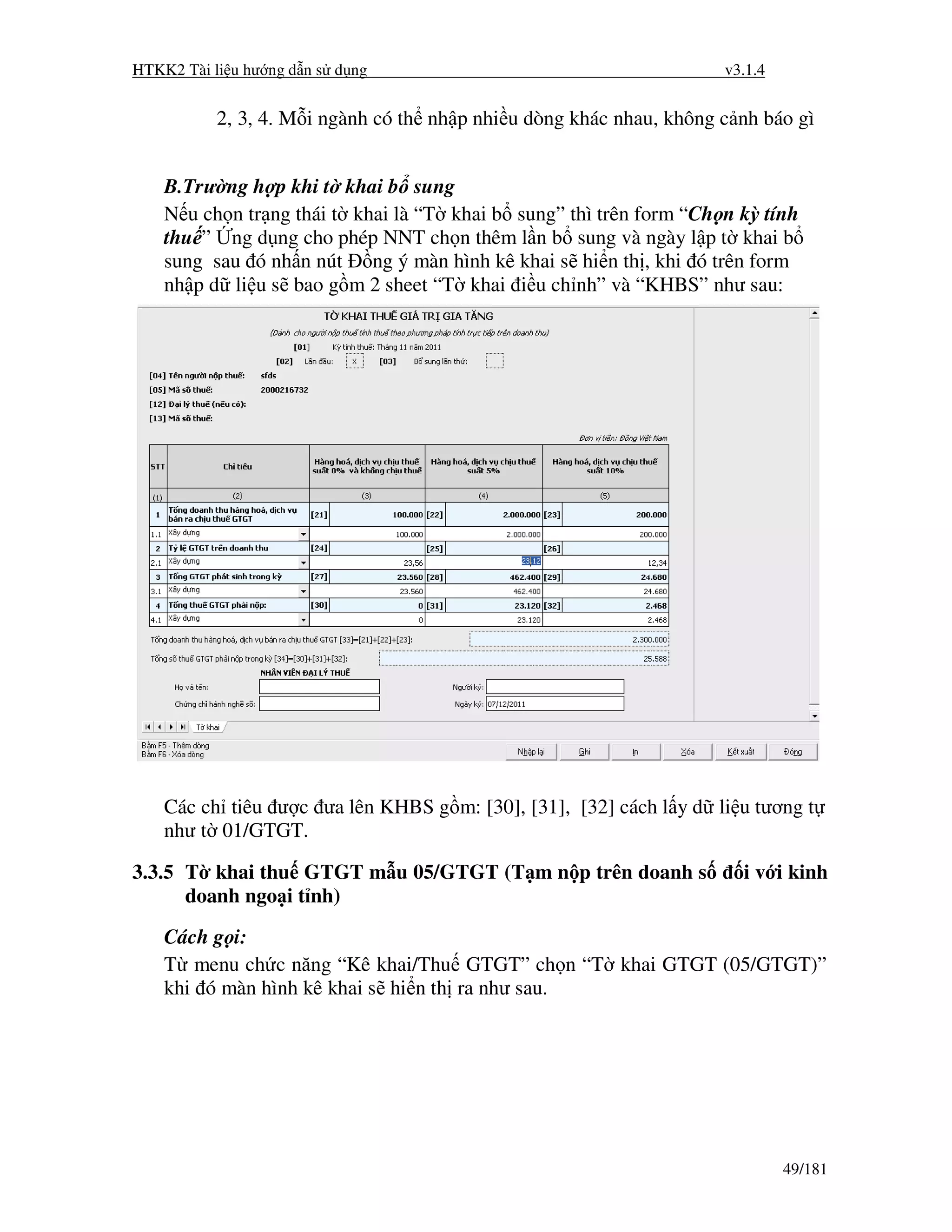 HTKK2 Tài li u hư ng d n s d ng                                      v3.1.4


           2, 3, 4. M i ngành có th nh p nhi u dòng khác nhau, không c nh báo gì


    B.Trư ng h p khi t khai b sung
    N u ch n tr ng thái t khai là “T khai b sung” thì trên form “Ch n kỳ tính
    thu ” ng d ng cho phép NNT ch n thêm l n b sung và ngày l p t khai b
    sung sau ó nh n nút ng ý màn hình kê khai s hi n th , khi ó trên form
    nh p d li u s bao g m 2 sheet “T khai i u ch nh” và “KHBS” như sau:




    Các ch tiêu ư c ưa lên KHBS g m: [30], [31], [32] cách l y d li u tương t
    như t 01/GTGT.

3.3.5 T khai thu GTGT m u 05/GTGT (T m n p trên doanh s                i v i kinh
      doanh ngo i t nh)
    Cách g i:
    T menu ch c năng “Kê khai/Thu GTGT” ch n “T khai GTGT (05/GTGT)”
    khi ó màn hình kê khai s hi n th ra như sau.




                                                                              49/181
 