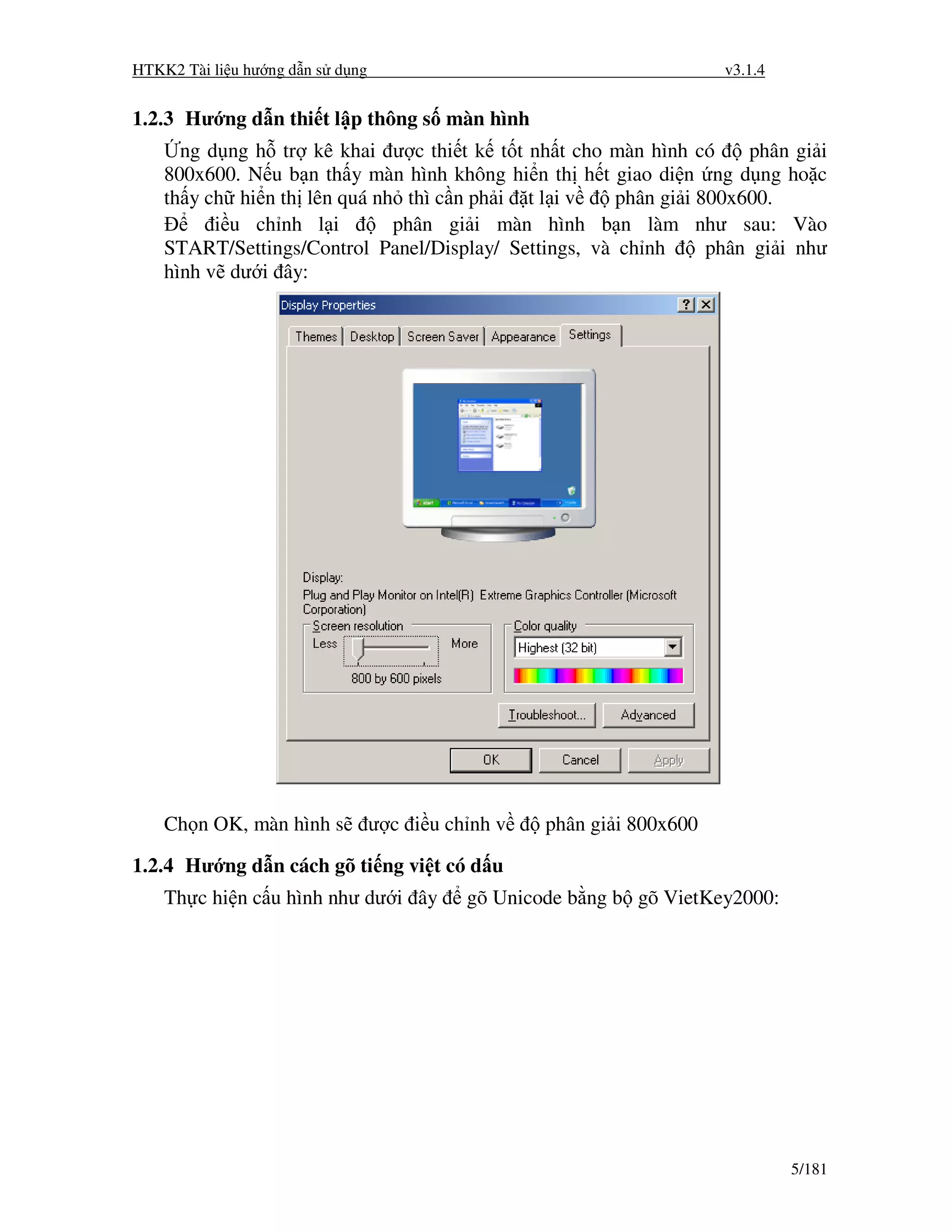 HTKK2 Tài li u hư ng d n s d ng                                         v3.1.4


1.2.3 Hư ng d n thi t l p thông s màn hình
      ng d ng h tr kê khai ư c thi t k t t nh t cho màn hình có       phân gi i
    800x600. N u b n th y màn hình không hi n th h t giao di n ng d ng ho c
    th y ch hi n th lên quá nh thì c n ph i t l i v    phân gi i 800x600.
          i u ch nh l i       phân gi i màn hình b n làm như sau: Vào
    START/Settings/Control Panel/Display/ Settings, và ch nh      phân gi i như
    hình v dư i ây:




    Ch n OK, màn hình s           ư c i u ch nh v   phân gi i 800x600

1.2.4 Hư ng d n cách gõ ti ng vi t có d u
    Th c hi n c u hình như dư i ây          gõ Unicode b ng b gõ VietKey2000:




                                                                                 5/181
 