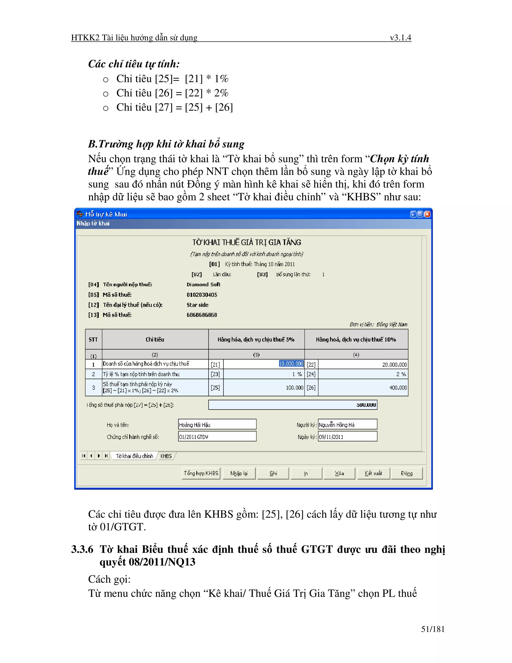 HTKK2 Tài li u hư ng d n s d ng                                     v3.1.4


    Các ch tiêu t tính:
      o Ch tiêu [25]= [21] * 1%
      o Ch tiêu [26] = [22] * 2%
      o Ch tiêu [27] = [25] + [26]


    B.Trư ng h p khi t khai b sung
    N u ch n tr ng thái t khai là “T khai b sung” thì trên form “Ch n kỳ tính
    thu ” ng d ng cho phép NNT ch n thêm l n b sung và ngày l p t khai b
    sung sau ó nh n nút ng ý màn hình kê khai s hi n th , khi ó trên form
    nh p d li u s bao g m 2 sheet “T khai i u ch nh” và “KHBS” như sau:




    Các ch tiêu ư c ưa lên KHBS g m: [25], [26] cách l y d li u tương t như
    t 01/GTGT.

3.3.6 T khai Bi u thu xác         nh thu s thu GTGT ư c ưu ãi theo ngh
      quy t 08/2011/NQ13
    Cách g i:
    T menu ch c năng ch n “Kê khai/ Thu Giá Tr Gia Tăng” ch n PL thu


                                                                             51/181
 