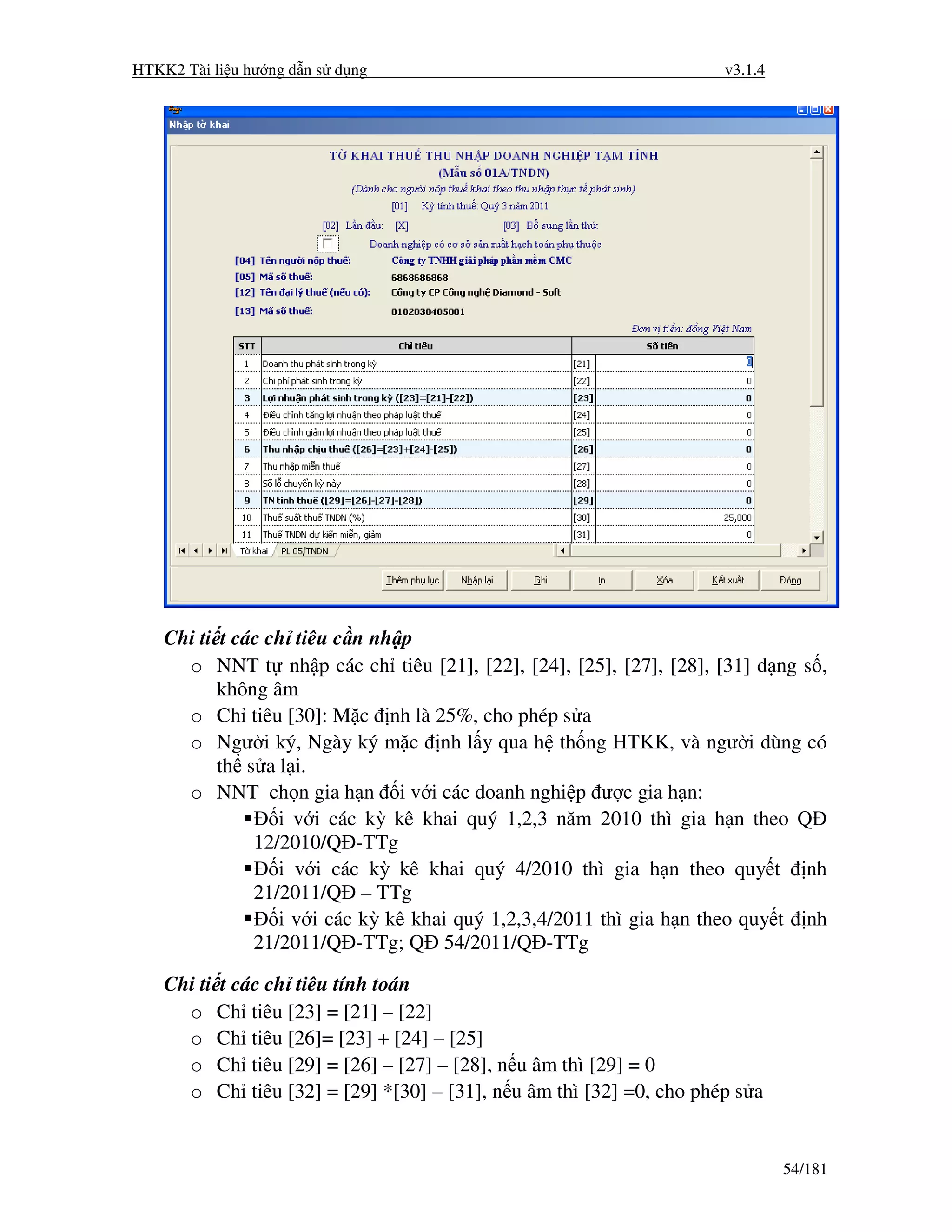 HTKK2 Tài li u hư ng d n s d ng                                      v3.1.4




    Chi ti t các ch tiêu c n nh p
      o NNT t nh p các ch tiêu [21], [22], [24], [25], [27], [28], [31] d ng s ,
           không âm
      o Ch tiêu [30]: M c nh là 25%, cho phép s a
      o Ngư i ký, Ngày ký m c nh l y qua h th ng HTKK, và ngư i dùng có
           th s a l i.
      o NNT ch n gia h n i v i các doanh nghi p ư c gia h n:
                  i v i các kỳ kê khai quý 1,2,3 năm 2010 thì gia h n theo Q
               12/2010/Q -TTg
                  i v i các kỳ kê khai quý 4/2010 thì gia h n theo quy t nh
               21/2011/Q – TTg
                  i v i các kỳ kê khai quý 1,2,3,4/2011 thì gia h n theo quy t nh
               21/2011/Q -TTg; Q 54/2011/Q -TTg

    Chi ti t các ch tiêu tính toán
      o Ch tiêu [23] = [21] – [22]
      o Ch tiêu [26]= [23] + [24] – [25]
      o Ch tiêu [29] = [26] – [27] – [28], n u âm thì [29] = 0
      o Ch tiêu [32] = [29] *[30] – [31], n u âm thì [32] =0, cho phép s a


                                                                              54/181
 