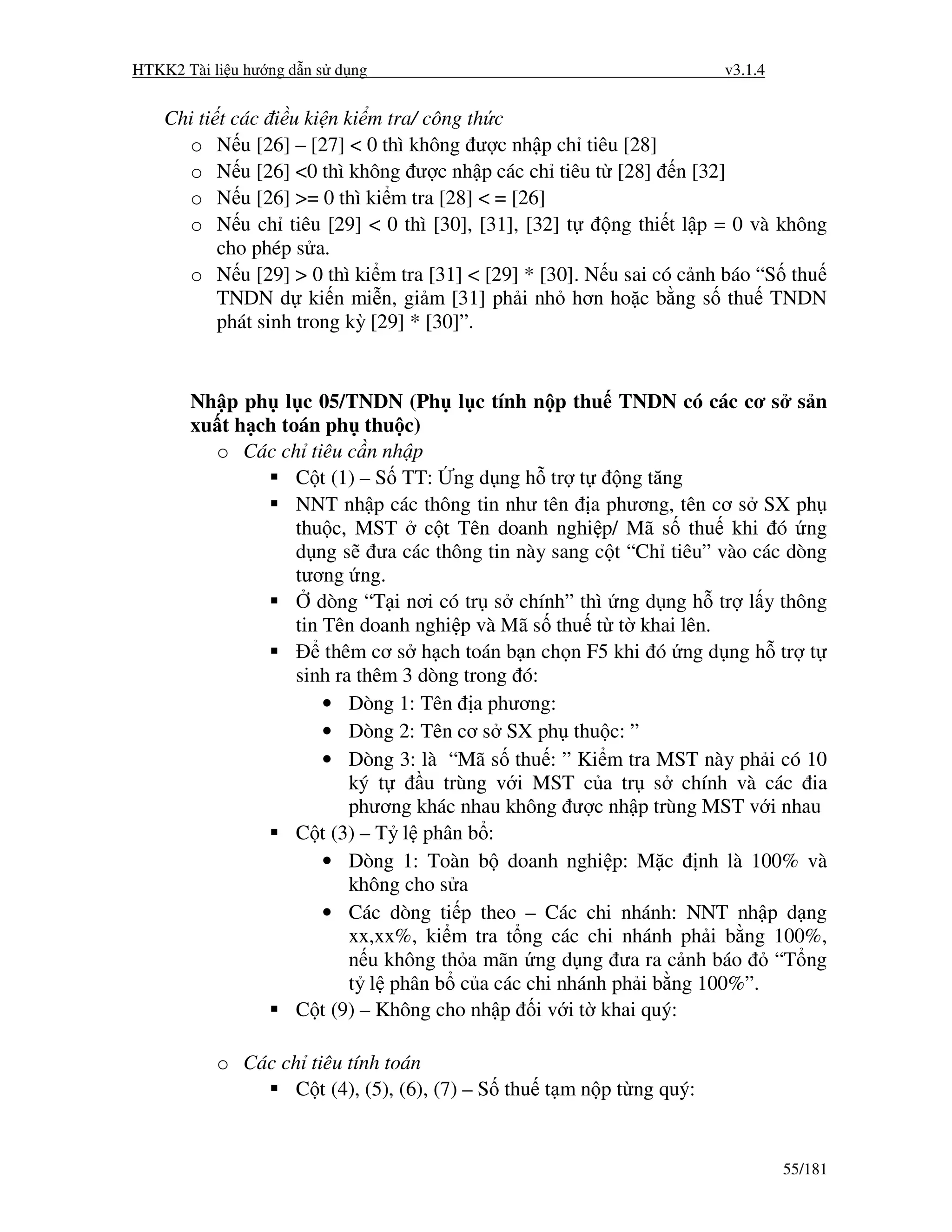 HTKK2 Tài li u hư ng d n s d ng                                         v3.1.4


    Chi ti
         t các i u ki n ki m tra/ công th c
      o  N u [26] – [27] < 0 thì không ư c nh p ch tiêu [28]
      o  N u [26] <0 thì không ư c nh p các ch tiêu t [28] n [32]
      o  N u [26] >= 0 thì ki m tra [28] < = [26]
      o  N u ch tiêu [29] < 0 thì [30], [31], [32] t     ng thi t l p = 0 và không
         cho phép s a.
       o N u [29] > 0 thì ki m tra [31] < [29] * [30]. N u sai có c nh báo “S thu
         TNDN d ki n mi n, gi m [31] ph i nh hơn ho c b ng s thu TNDN
         phát sinh trong kỳ [29] * [30]”.


       Nh p ph l c 05/TNDN (Ph l c tính n p thu TNDN có các cơ s s n
       xu t h ch toán ph thu c)
         o Các ch tiêu c n nh p
                   C t (1) – S TT: ng d ng h tr t       ng tăng
                   NNT nh p các thông tin như tên a phương, tên cơ s SX ph
                   thu c, MST c t Tên doanh nghi p/ Mã s thu khi ó ng
                   d ng s ưa các thông tin này sang c t “Ch tiêu” vào các dòng
                   tương ng.
                      dòng “T i nơi có tr s chính” thì ng d ng h tr l y thông
                   tin Tên doanh nghi p và Mã s thu t t khai lên.
                       thêm cơ s h ch toán b n ch n F5 khi ó ng d ng h tr t
                   sinh ra thêm 3 dòng trong ó:
                       • Dòng 1: Tên a phương:
                       • Dòng 2: Tên cơ s SX ph thu c: ”
                       • Dòng 3: là “Mã s thu : ” Ki m tra MST này ph i có 10
                          ký t     u trùng v i MST c a tr s chính và các ia
                          phương khác nhau không ư c nh p trùng MST v i nhau
                   C t (3) – T l phân b :
                       • Dòng 1: Toàn b doanh nghi p: M c nh là 100% và
                          không cho s a
                       • Các dòng ti p theo – Các chi nhánh: NNT nh p d ng
                          xx,xx%, ki m tra t ng các chi nhánh ph i b ng 100%,
                          n u không th a mãn ng d ng ưa ra c nh báo     “T ng
                          t l phân b c a các chi nhánh ph i b ng 100%”.
                   C t (9) – Không cho nh p i v i t khai quý:

             o Các ch tiêu tính toán
                     C t (4), (5), (6), (7) – S thu t m n p t ng quý:


                                                                                 55/181
 