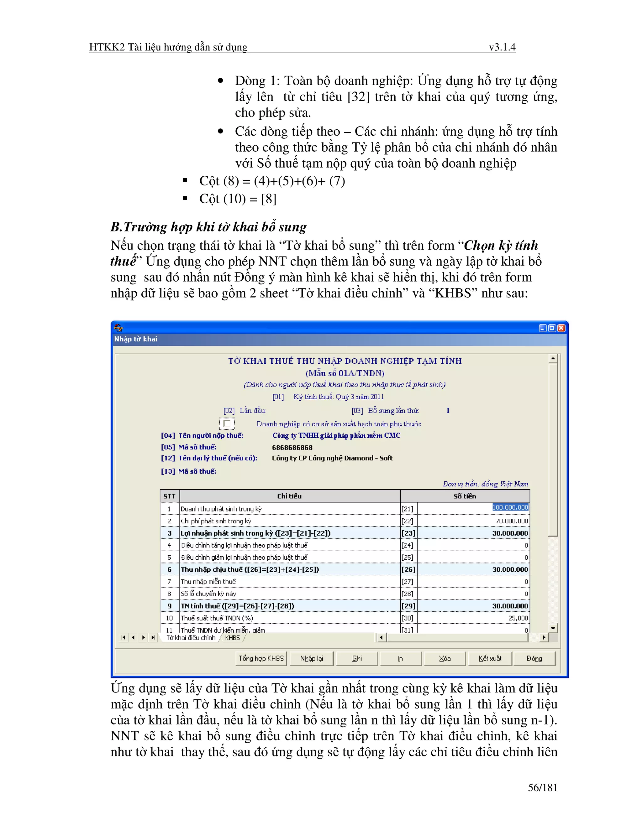 HTKK2 Tài li u hư ng d n s d ng                                       v3.1.4


                       • Dòng 1: Toàn b doanh nghi p: ng d ng h tr t        ng
                           l y lên t ch tiêu [32] trên t khai c a quý tương ng,
                           cho phép s a.
                       • Các dòng ti p theo – Các chi nhánh: ng d ng h tr tính
                           theo công th c b ng T l phân b c a chi nhánh ó nhân
                           v i S thu t m n p quý c a toàn b doanh nghi p
                     C t (8) = (4)+(5)+(6)+ (7)
                     C t (10) = [8]

    B.Trư ng h p khi t khai b sung
    N u ch n tr ng thái t khai là “T khai b sung” thì trên form “Ch n kỳ tính
    thu ” ng d ng cho phép NNT ch n thêm l n b sung và ngày l p t khai b
    sung sau ó nh n nút ng ý màn hình kê khai s hi n th , khi ó trên form
    nh p d li u s bao g m 2 sheet “T khai i u ch nh” và “KHBS” như sau:




      ng d ng s l y d li u c a T khai g n nh   t trong cùng kỳ kê khai làm d li u
    m c nh trên T khai i u ch nh (N u là t       khai b sung l n 1 thì l y d li u
    c a t khai l n u, n u là t khai b sung l   n n thì l y d li u l n b sung n-1).
    NNT s kê khai b sung i u ch nh tr c ti     p trên T khai i u ch nh, kê khai
    như t khai thay th , sau ó ng d ng s t        ng l y các ch tiêu i u ch nh liên

                                                                               56/181
 