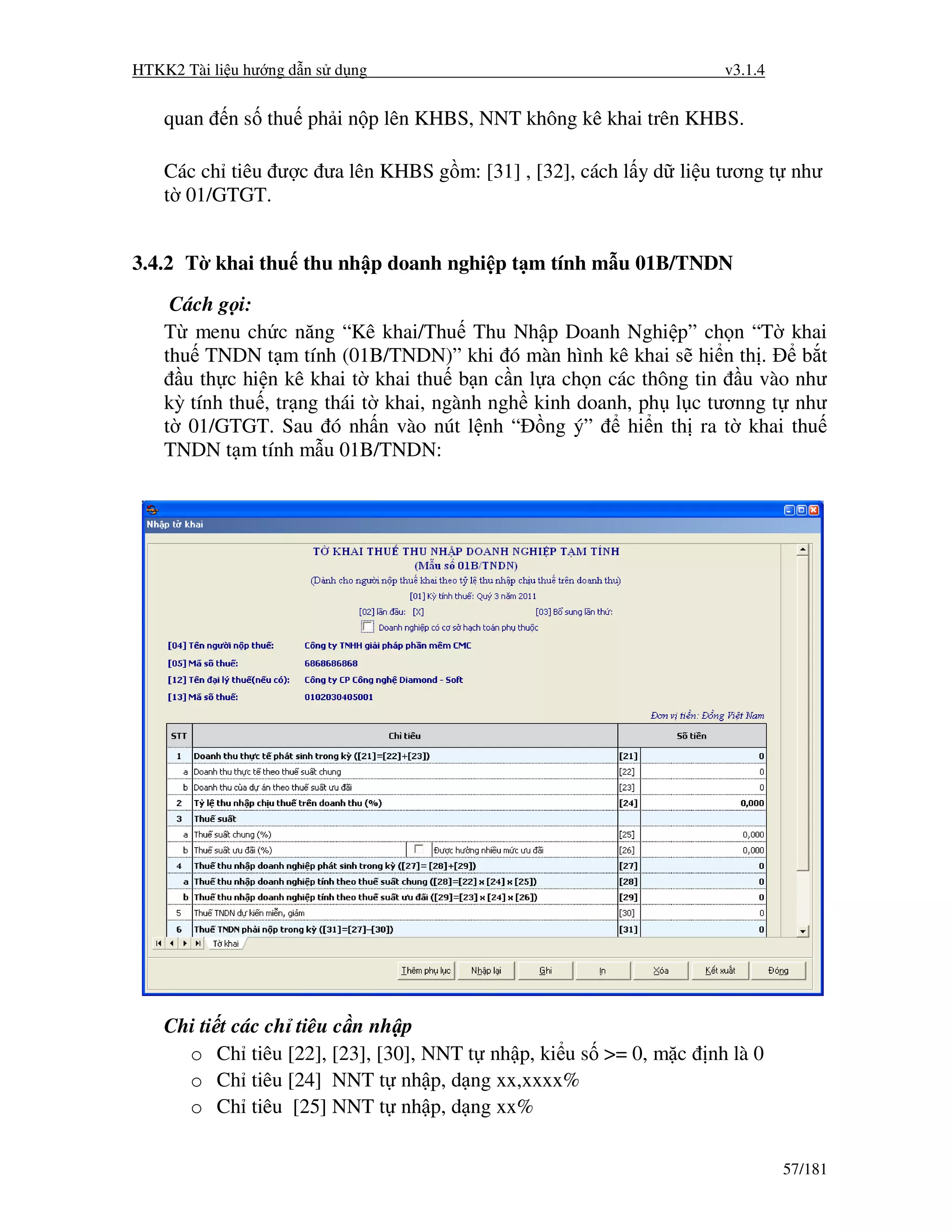 HTKK2 Tài li u hư ng d n s d ng                                    v3.1.4


    quan    n s thu ph i n p lên KHBS, NNT không kê khai trên KHBS.

    Các ch tiêu ư c ưa lên KHBS g m: [31] , [32], cách l y d li u tương t như
    t 01/GTGT.


3.4.2 T khai thu thu nh p doanh nghi p t m tính m u 01B/TNDN
     Cách g i:
    T menu ch c năng “Kê khai/Thu Thu Nh p Doanh Nghi p” ch n “T khai
    thu TNDN t m tính (01B/TNDN)” khi ó màn hình kê khai s hi n th .        b t
      u th c hi n kê khai t khai thu b n c n l a ch n các thông tin u vào như
    kỳ tính thu , tr ng thái t khai, ngành ngh kinh doanh, ph l c tươnng t như
    t 01/GTGT. Sau ó nh n vào nút l nh “ ng ý”           hi n th ra t khai thu
    TNDN t m tính m u 01B/TNDN:




    Chi ti t các ch tiêu c n nh p
      o Ch tiêu [22], [23], [30], NNT t nh p, ki u s >= 0, m c   nh là 0
      o Ch tiêu [24] NNT t nh p, d ng xx,xxxx%
      o Ch tiêu [25] NNT t nh p, d ng xx%

                                                                            57/181
 