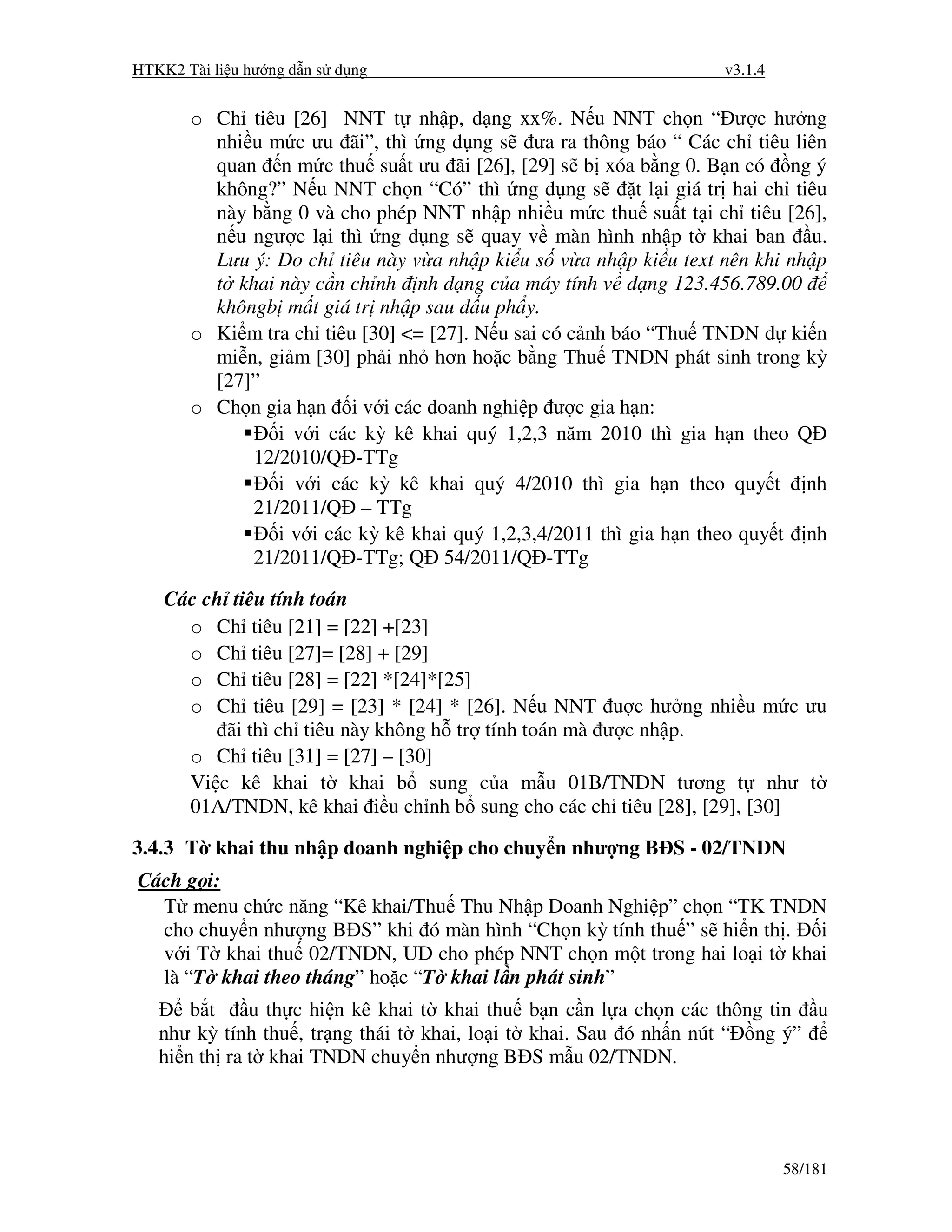 HTKK2 Tài li u hư ng d n s d ng                                       v3.1.4


       o Ch tiêu [26] NNT t nh p, d ng xx%. N u NNT ch n “ ư c hư ng
         nhi u m c ưu ãi”, thì ng d ng s ưa ra thông báo “ Các ch tiêu liên
         quan n m c thu su t ưu ãi [26], [29] s b xóa b ng 0. B n có ng ý
         không?” N u NNT ch n “Có” thì ng d ng s           t l i giá tr hai ch tiêu
         này b ng 0 và cho phép NNT nh p nhi u m c thu su t t i ch tiêu [26],
         n u ngư c l i thì ng d ng s quay v màn hình nh p t khai ban u.
         Lưu ý: Do ch tiêu này v a nh p ki u s v a nh p ki u text nên khi nh p
         t khai này c n ch nh nh d ng c a máy tính v d ng 123.456.789.00
         khôngb m t giá tr nh p sau d u ph y.
       o Ki m tra ch tiêu [30] <= [27]. N u sai có c nh báo “Thu TNDN d ki n
         mi n, gi m [30] ph i nh hơn ho c b ng Thu TNDN phát sinh trong kỳ
         [27]”
       o Ch n gia h n i v i các doanh nghi p ư c gia h n:
                i v i các kỳ kê khai quý 1,2,3 năm 2010 thì gia h n theo Q
             12/2010/Q -TTg
                i v i các kỳ kê khai quý 4/2010 thì gia h n theo quy t nh
             21/2011/Q – TTg
                i v i các kỳ kê khai quý 1,2,3,4/2011 thì gia h n theo quy t nh
             21/2011/Q -TTg; Q 54/2011/Q -TTg

    Các ch tiêu tính toán
      o Ch tiêu [21] = [22] +[23]
      o Ch tiêu [27]= [28] + [29]
      o Ch tiêu [28] = [22] *[24]*[25]
      o Ch tiêu [29] = [23] * [24] * [26]. N u NNT u c hư ng nhi u m c ưu
          ãi thì ch tiêu này không h tr tính toán mà ư c nh p.
      o Ch tiêu [31] = [27] – [30]
      Vi c kê khai t khai b sung c a m u 01B/TNDN tương t như t
      01A/TNDN, kê khai i u ch nh b sung cho các ch tiêu [28], [29], [30]

3.4.3 T khai thu nh p doanh nghi p cho chuy n như ng B S - 02/TNDN
Cách g i:
  T menu ch c năng “Kê khai/Thu Thu Nh p Doanh Nghi p” ch n “TK TNDN
  cho chuy n như ng B S” khi ó màn hình “Ch n kỳ tính thu ” s hi n th . i
  v i T khai thu 02/TNDN, UD cho phép NNT ch n m t trong hai lo i t khai
  là “T khai theo tháng” ho c “T khai l n phát sinh”
       b t    u th c hi n kê khai t khai thu b n c n l a ch n các thông tin u
   như kỳ tính thu , tr ng thái t khai, lo i t khai. Sau ó nh n nút “ ng ý”
   hi n th ra t khai TNDN chuy n như ng B S m u 02/TNDN.




                                                                               58/181
 