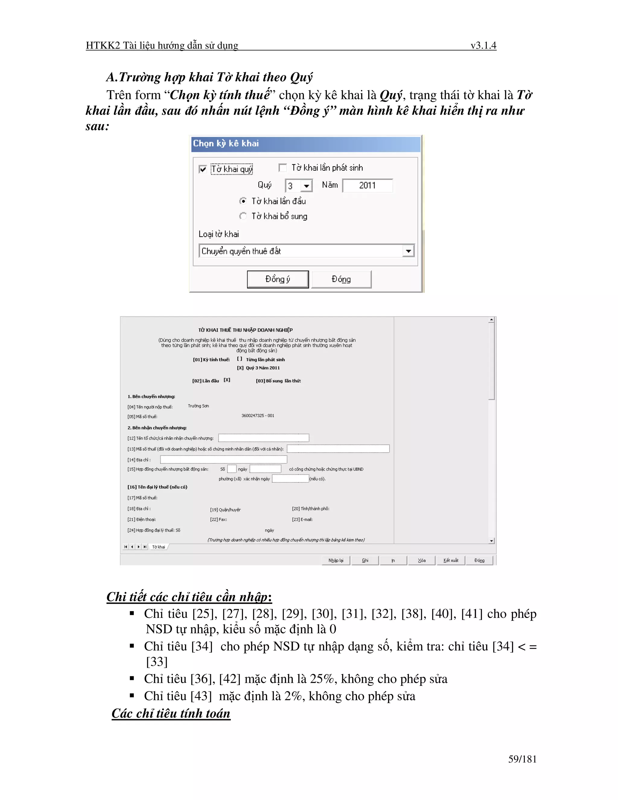 HTKK2 Tài li u hư ng d n s d ng                                          v3.1.4


   A.Trư ng h p khai T khai theo Quý
   Trên form “Ch n kỳ tính thu ” ch n kỳ kê khai là Quý, tr ng thái t khai là T
khai l n u, sau ó nh n nút l nh “ ng ý” màn hình kê khai hi n th ra như
sau:




    Chi ti t các ch tiêu c n nh p:
           Ch tiêu [25], [27], [28], [29], [30], [31], [32], [38], [40], [41] cho phép
            NSD t nh p, ki u s m c nh là 0
           Ch tiêu [34] cho phép NSD t nh p d ng s , ki m tra: ch tiêu [34] < =
            [33]
           Ch tiêu [36], [42] m c nh là 25%, không cho phép s a
           Ch tiêu [43] m c nh là 2%, không cho phép s a
     Các ch tiêu tính toán


                                                                                  59/181
 