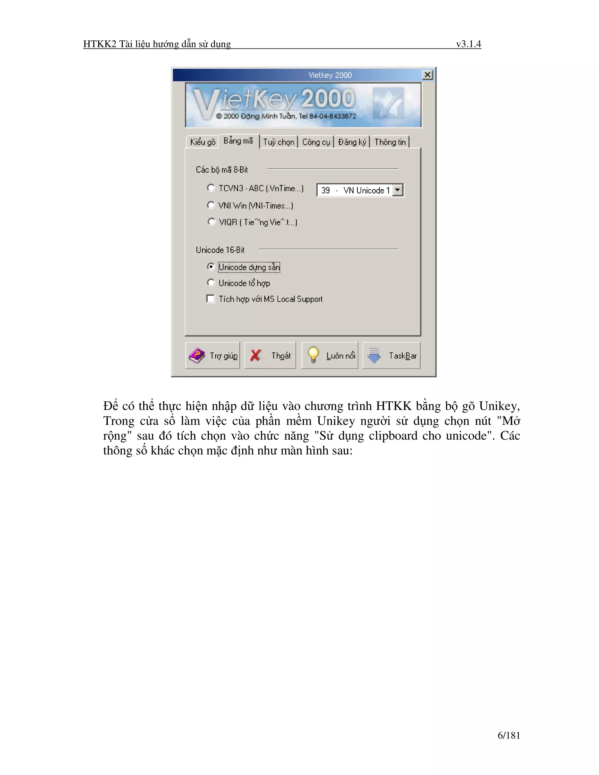 HTKK2 Tài li u hư ng d n s d ng                                 v3.1.4




       có th th c hi n nh p d li u vào chương trình HTKK b ng b gõ Unikey,
    Trong c a s làm vi c c a ph n m m Unikey ngư i s d ng ch n nút "M
    r ng" sau ó tích ch n vào ch c năng "S d ng clipboard cho unicode". Các
    thông s khác ch n m c nh như màn hình sau:




                                                                         6/181
 