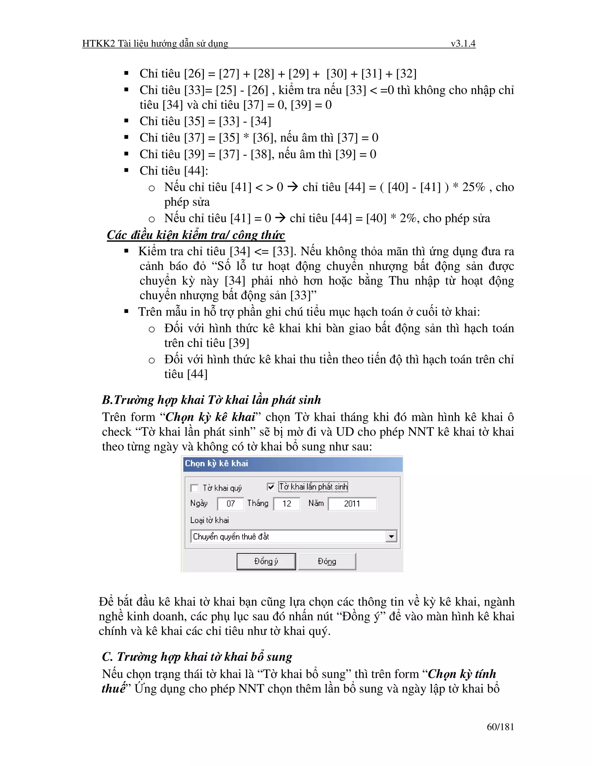 HTKK2 Tài li u hư ng d n s d ng                                          v3.1.4


          Ch tiêu [26] = [27] + [28] + [29] + [30] + [31] + [32]
          Ch tiêu [33]= [25] - [26] , ki m tra n u [33] < =0 thì không cho nh p ch
          tiêu [34] và ch tiêu [37] = 0, [39] = 0
          Ch tiêu [35] = [33] - [34]
          Ch tiêu [37] = [35] * [36], n u âm thì [37] = 0
          Ch tiêu [39] = [37] - [38], n u âm thì [39] = 0
          Ch tiêu [44]:
            o N u ch tiêu [41] < > 0        ch tiêu [44] = ( [40] - [41] ) * 25% , cho
                phép s a
            o N u ch tiêu [41] = 0 ch tiêu [44] = [40] * 2%, cho phép s a
     Các i u ki n ki m tra/ công th c
         Ki m tra ch tiêu [34] <= [33]. N u không th a mãn thì ng d ng ưa ra
          c nh báo        “S l tư ho t ng chuy n như ng b t ng s n ư c
          chuy n kỳ này [34] ph i nh hơn ho c b ng Thu nh p t ho t ng
          chuy n như ng b t ng s n [33]”
         Trên m u in h tr ph n ghi chú ti u m c h ch toán cu i t khai:
            o      i v i hình th c kê khai khi bàn giao b t ng s n thì h ch toán
                trên ch tiêu [39]
            o      i v i hình th c kê khai thu ti n theo ti n   thì h ch toán trên ch
                tiêu [44]

    B.Trư ng h p khai T khai l n phát sinh
    Trên form “Ch n kỳ kê khai” ch n T khai tháng khi ó màn hình kê khai ô
    check “T khai l n phát sinh” s b m i và UD cho phép NNT kê khai t khai
    theo t ng ngày và không có t khai b sung như sau:




      b t u kê khai t khai b n cũng l a ch n các thông tin v kỳ kê khai, ngành
   ngh kinh doanh, các ph l c sau ó nh n nút “ ng ý” vào màn hình kê khai
   chính và kê khai các ch tiêu như t khai quý.

    C. Trư ng h p khai t khai b sung
    N u ch n tr ng thái t khai là “T khai b sung” thì trên form “Ch n kỳ tính
    thu ” ng d ng cho phép NNT ch n thêm l n b sung và ngày l p t khai b

                                                                                  60/181
 