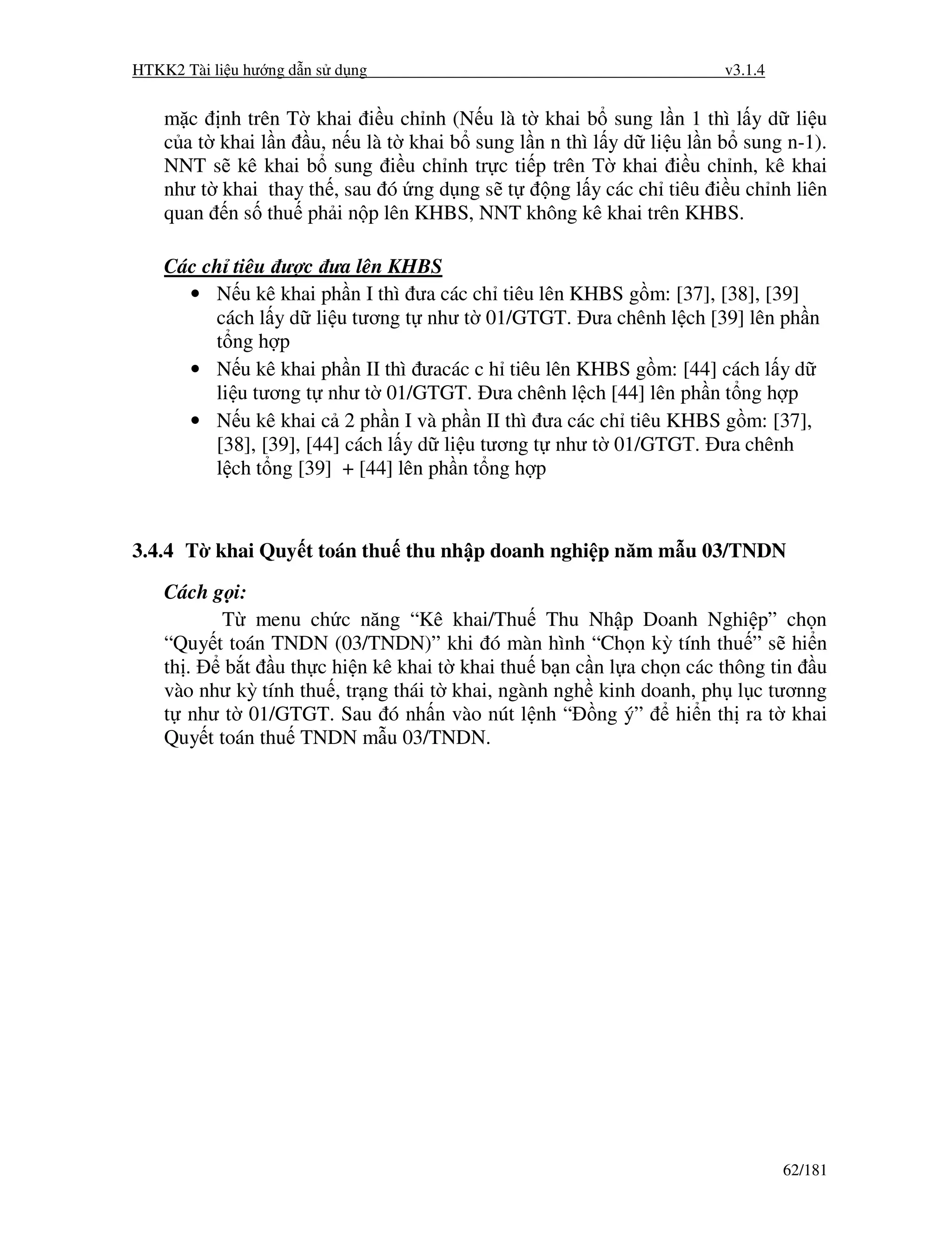 HTKK2 Tài li u hư ng d n s d ng                                        v3.1.4


    m c      nh trên T khai i u ch nh (N u là t khai b sung l n 1 thì l y d li u
    c at     khai l n u, n u là t khai b sung l n n thì l y d li u l n b sung n-1).
    NNT     s kê khai b sung i u ch nh tr c ti p trên T khai i u ch nh, kê khai
    như t    khai thay th , sau ó ng d ng s t     ng l y các ch tiêu i u ch nh liên
    quan      n s thu ph i n p lên KHBS, NNT không kê khai trên KHBS.

    Các ch tiêu ư c ưa lên KHBS
      • N u kê khai ph n I thì ưa các ch tiêu lên KHBS g m: [37], [38], [39]
         cách l y d li u tương t như t 01/GTGT. ưa chênh l ch [39] lên ph n
         t ng h p
      • N u kê khai ph n II thì ưacác c h tiêu lên KHBS g m: [44] cách l y d
         li u tương t như t 01/GTGT. ưa chênh l ch [44] lên ph n t ng h p
      • N u kê khai c 2 ph n I và ph n II thì ưa các ch tiêu KHBS g m: [37],
         [38], [39], [44] cách l y d li u tương t như t 01/GTGT. ưa chênh
         l ch t ng [39] + [44] lên ph n t ng h p



3.4.4 T khai Quy t toán thu thu nh p doanh nghi p năm m u 03/TNDN

    Cách g i:
          T menu ch c năng “Kê khai/Thu Thu Nh p Doanh Nghi p” ch n
    “Quy t toán TNDN (03/TNDN)” khi ó màn hình “Ch n kỳ tính thu ” s hi n
    th .   b t u th c hi n kê khai t khai thu b n c n l a ch n các thông tin u
    vào như kỳ tính thu , tr ng thái t khai, ngành ngh kinh doanh, ph l c tươnng
    t như t 01/GTGT. Sau ó nh n vào nút l nh “ ng ý”            hi n th ra t khai
    Quy t toán thu TNDN m u 03/TNDN.




                                                                                62/181
 