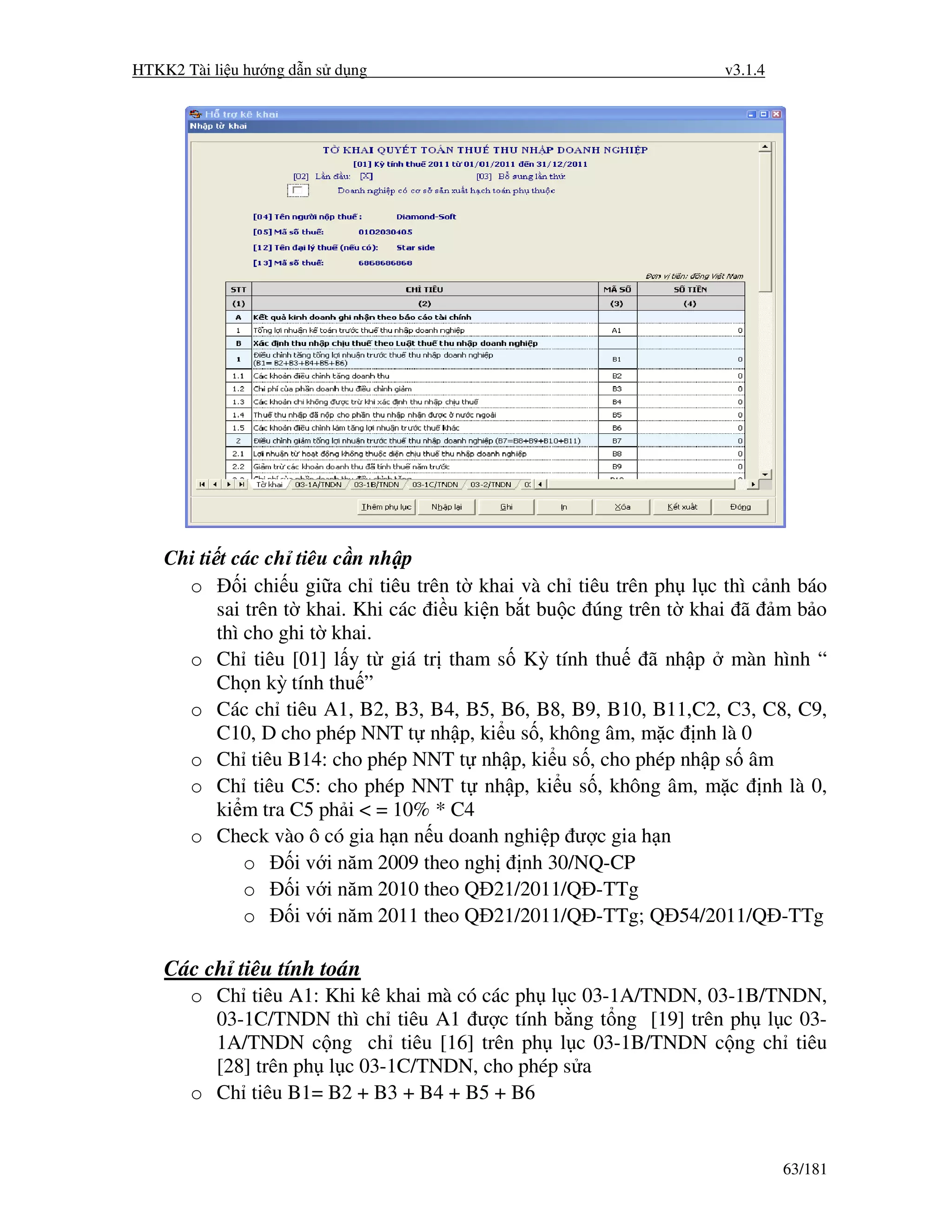 HTKK2 Tài li u hư ng d n s d ng                                       v3.1.4




    Chi ti t các ch tiêu c n nh p
      o        i chi u gi a ch tiêu trên t khai và ch tiêu trên ph l c thì c nh báo
           sai trên t khai. Khi các i u ki n b t bu c úng trên t khai ã m b o
           thì cho ghi t khai.
      o Ch tiêu [01] l y t giá tr tham s Kỳ tính thu ã nh p màn hình “
           Ch n kỳ tính thu ”
      o Các ch tiêu A1, B2, B3, B4, B5, B6, B8, B9, B10, B11,C2, C3, C8, C9,
           C10, D cho phép NNT t nh p, ki u s , không âm, m c nh là 0
      o Ch tiêu B14: cho phép NNT t nh p, ki u s , cho phép nh p s âm
      o Ch tiêu C5: cho phép NNT t nh p, ki u s , không âm, m c nh là 0,
           ki m tra C5 ph i < = 10% * C4
      o Check vào ô có gia h n n u doanh nghi p ư c gia h n
               o      i v i năm 2009 theo ngh nh 30/NQ-CP
               o      i v i năm 2010 theo Q 21/2011/Q -TTg
               o      i v i năm 2011 theo Q 21/2011/Q -TTg; Q 54/2011/Q -TTg

    Các ch tiêu tính toán
       o Ch tiêu A1: Khi kê khai mà có các ph l c 03-1A/TNDN, 03-1B/TNDN,
         03-1C/TNDN thì ch tiêu A1 ư c tính b ng t ng [19] trên ph l c 03-
         1A/TNDN c ng ch tiêu [16] trên ph l c 03-1B/TNDN c ng ch tiêu
         [28] trên ph l c 03-1C/TNDN, cho phép s a
       o Ch tiêu B1= B2 + B3 + B4 + B5 + B6


                                                                               63/181
 