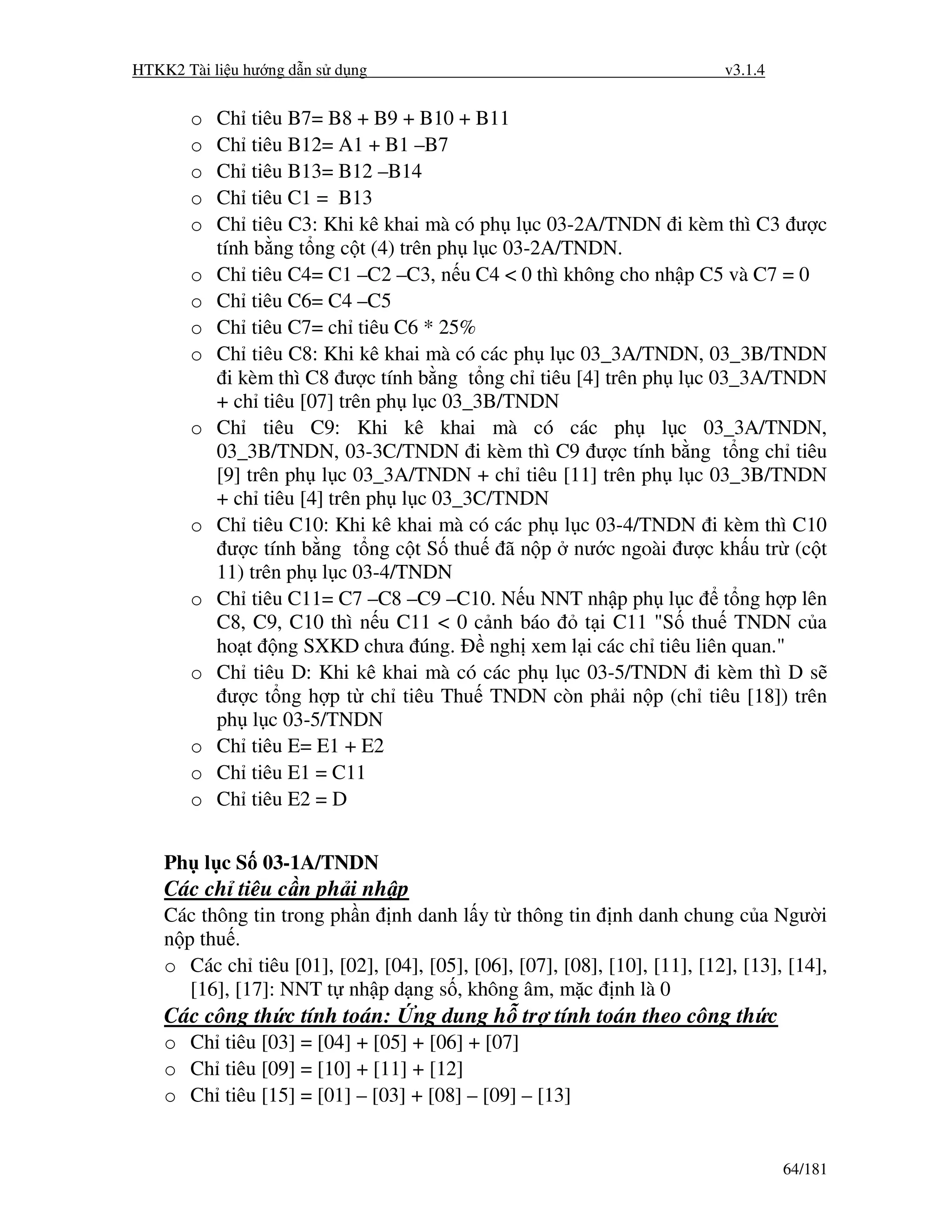 HTKK2 Tài li u hư ng d n s d ng                                            v3.1.4


       o   Ch tiêu B7= B8 + B9 + B10 + B11
       o   Ch tiêu B12= A1 + B1 –B7
       o   Ch tiêu B13= B12 –B14
       o   Ch tiêu C1 = B13
       o   Ch tiêu C3: Khi kê khai mà có ph l c 03-2A/TNDN i kèm thì C3 ư c
           tính b ng t ng c t (4) trên ph l c 03-2A/TNDN.
       o   Ch tiêu C4= C1 –C2 –C3, n u C4 < 0 thì không cho nh p C5 và C7 = 0
       o   Ch tiêu C6= C4 –C5
       o   Ch tiêu C7= ch tiêu C6 * 25%
       o   Ch tiêu C8: Khi kê khai mà có các ph l c 03_3A/TNDN, 03_3B/TNDN
             i kèm thì C8 ư c tính b ng t ng ch tiêu [4] trên ph l c 03_3A/TNDN
           + ch tiêu [07] trên ph l c 03_3B/TNDN
       o   Ch tiêu C9: Khi kê khai mà có các ph l c 03_3A/TNDN,
           03_3B/TNDN, 03-3C/TNDN i kèm thì C9 ư c tính b ng t ng ch tiêu
           [9] trên ph l c 03_3A/TNDN + ch tiêu [11] trên ph l c 03_3B/TNDN
           + ch tiêu [4] trên ph l c 03_3C/TNDN
       o   Ch tiêu C10: Khi kê khai mà có các ph l c 03-4/TNDN i kèm thì C10
             ư c tính b ng t ng c t S thu ã n p nư c ngoài ư c kh u tr (c t
           11) trên ph l c 03-4/TNDN
       o   Ch tiêu C11= C7 –C8 –C9 –C10. N u NNT nh p ph l c t ng h p lên
           C8, C9, C10 thì n u C11 < 0 c nh báo       t i C11 "S thu TNDN c a
           ho t ng SXKD chưa úng.           ngh xem l i các ch tiêu liên quan."
       o   Ch tiêu D: Khi kê khai mà có các ph l c 03-5/TNDN i kèm thì D s
             ư c t ng h p t ch tiêu Thu TNDN còn ph i n p (ch tiêu [18]) trên
           ph l c 03-5/TNDN
       o   Ch tiêu E= E1 + E2
       o   Ch tiêu E1 = C11
       o   Ch tiêu E2 = D


    Ph l c S 03-1A/TNDN
    Các ch tiêu c n ph i nh p
    Các thông tin trong ph n nh danh l y t thông tin nh danh chung c a Ngư i
    n p thu .
    o Các ch tiêu [01], [02], [04], [05], [06], [07], [08], [10], [11], [12], [13], [14],
       [16], [17]: NNT t nh p d ng s , không âm, m c nh là 0
    Các công th c tính toán:       ng dung h tr tính toán theo công th c
    o Ch tiêu [03] = [04] + [05] + [06] + [07]
    o Ch tiêu [09] = [10] + [11] + [12]
    o Ch tiêu [15] = [01] – [03] + [08] – [09] – [13]


                                                                                    64/181
 