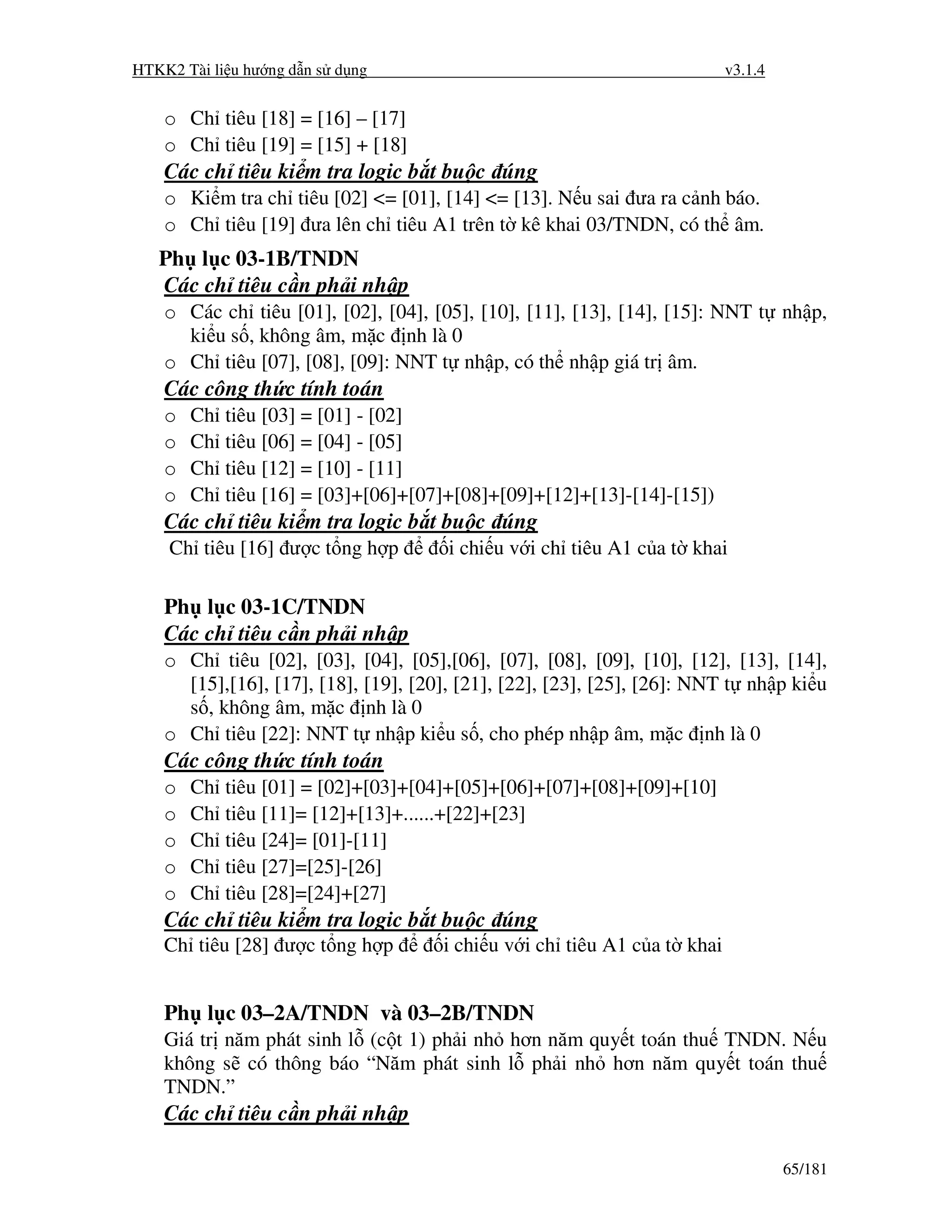 HTKK2 Tài li u hư ng d n s d ng                                           v3.1.4


    o Ch tiêu [18] = [16] – [17]
    o Ch tiêu [19] = [15] + [18]
    Các ch tiêu ki m tra logic b t bu c úng
    o Ki m tra ch tiêu [02] <= [01], [14] <= [13]. N u sai ưa ra c nh báo.
    o Ch tiêu [19] ưa lên ch tiêu A1 trên t kê khai 03/TNDN, có th âm.
   Ph l c 03-1B/TNDN
   Các ch tiêu c n ph i nh p
    o Các ch tiêu [01], [02], [04], [05], [10], [11], [13], [14], [15]: NNT t nh p,
      ki u s , không âm, m c nh là 0
    o Ch tiêu [07], [08], [09]: NNT t nh p, có th nh p giá tr âm.
    Các công th c tính toán
    o   Ch   tiêu [03] = [01] - [02]
    o   Ch   tiêu [06] = [04] - [05]
    o   Ch   tiêu [12] = [10] - [11]
    o   Ch   tiêu [16] = [03]+[06]+[07]+[08]+[09]+[12]+[13]-[14]-[15])
    Các ch tiêu ki m tra logic b t bu c úng
    Ch tiêu [16] ư c t ng h p          i chi u v i ch tiêu A1 c a t khai

    Ph l c 03-1C/TNDN
    Các ch tiêu c n ph i nh p
    o Ch tiêu [02], [03], [04], [05],[06], [07], [08], [09], [10], [12], [13], [14],
      [15],[16], [17], [18], [19], [20], [21], [22], [23], [25], [26]: NNT t nh p ki u
      s , không âm, m c nh là 0
    o Ch tiêu [22]: NNT t nh p ki u s , cho phép nh p âm, m c nh là 0
    Các công th c tính toán
    o   Ch   tiêu [01] = [02]+[03]+[04]+[05]+[06]+[07]+[08]+[09]+[10]
    o   Ch   tiêu [11]= [12]+[13]+......+[22]+[23]
    o   Ch   tiêu [24]= [01]-[11]
    o   Ch   tiêu [27]=[25]-[26]
    o   Ch   tiêu [28]=[24]+[27]
    Các ch tiêu ki m tra logic b t bu c úng
    Ch tiêu [28] ư c t ng h p         i chi u v i ch tiêu A1 c a t khai


    Ph l c 03–2A/TNDN và 03–2B/TNDN
    Giá tr năm phát sinh l (c t 1) ph i nh hơn năm quy t toán thu TNDN. N u
    không s có thông báo “Năm phát sinh l ph i nh hơn năm quy t toán thu
    TNDN.”
    Các ch tiêu c n ph i nh p

                                                                                   65/181
 