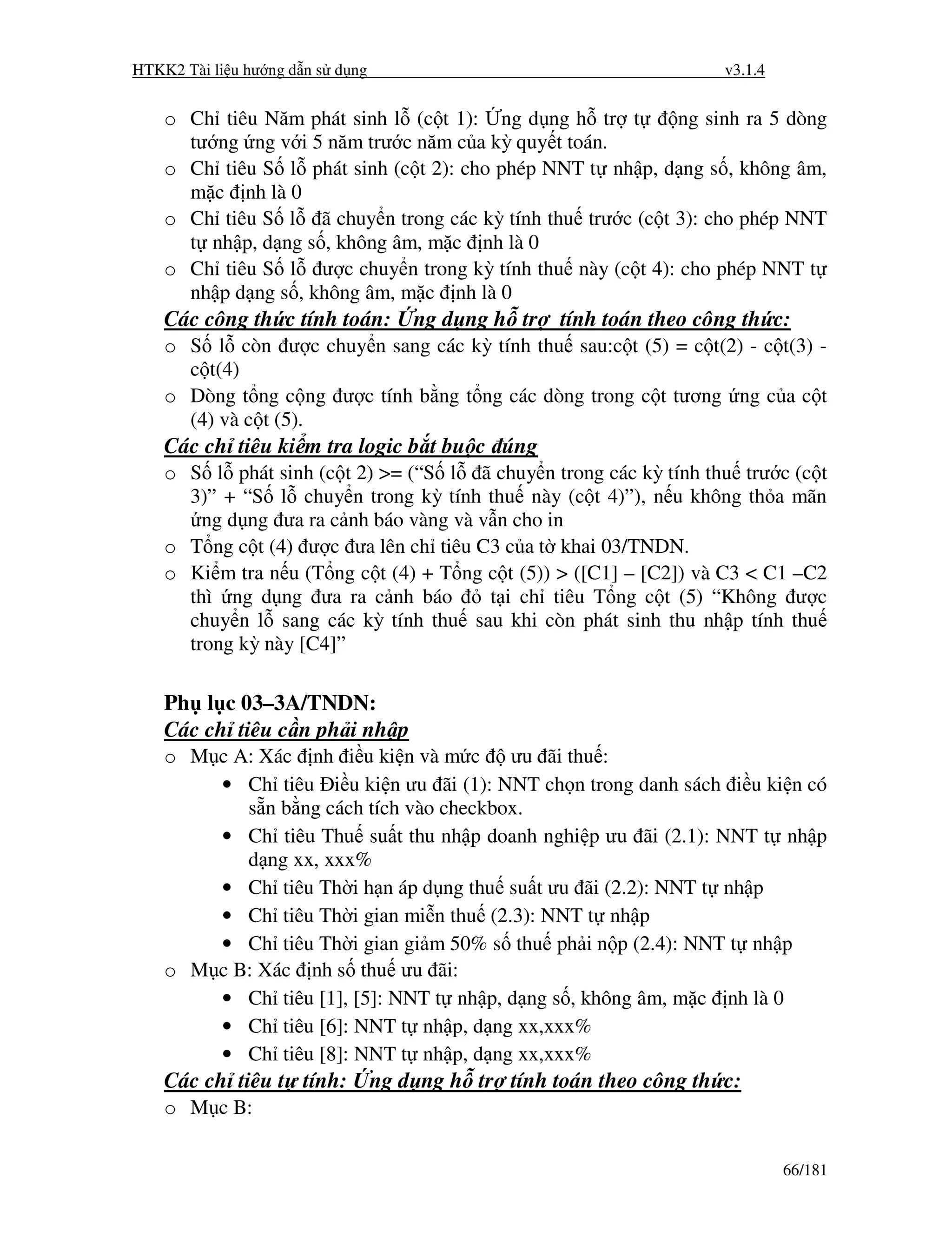 HTKK2 Tài li u hư ng d n s d ng                                       v3.1.4


    o Ch tiêu Năm phát sinh l (c t 1): ng d ng h tr t       ng sinh ra 5 dòng
      tư ng ng v i 5 năm trư c năm c a kỳ quy t toán.
    o Ch tiêu S l phát sinh (c t 2): cho phép NNT t nh p, d ng s , không âm,
      m c nh là 0
    o Ch tiêu S l ã chuy n trong các kỳ tính thu trư c (c t 3): cho phép NNT
      t nh p, d ng s , không âm, m c nh là 0
    o Ch tiêu S l ư c chuy n trong kỳ tính thu này (c t 4): cho phép NNT t
      nh p d ng s , không âm, m c nh là 0
    Các công th c tính toán:          ng d ng h tr   tính toán theo công th c:
    o S l còn ư c chuy n sang các kỳ tính thu sau:c t (5) = c t(2) - c t(3) -
      c t(4)
    o Dòng t ng c ng ư c tính b ng t ng các dòng trong c t tương ng c a c t
      (4) và c t (5).
    Các ch tiêu ki m tra logic b t bu c úng
    o S l phát sinh (c t 2) >= (“S l ã chuy n trong các kỳ tính thu trư c (c t
      3)” + “S l chuy n trong kỳ tính thu này (c t 4)”), n u không th a mãn
        ng d ng ưa ra c nh báo vàng và v n cho in
    o T ng c t (4) ư c ưa lên ch tiêu C3 c a t khai 03/TNDN.
    o Ki m tra n u (T ng c t (4) + T ng c t (5)) > ([C1] – [C2]) và C3 < C1 –C2
      thì ng d ng ưa ra c nh báo        t i ch tiêu T ng c t (5) “Không ư c
      chuy n l sang các kỳ tính thu sau khi còn phát sinh thu nh p tính thu
      trong kỳ này [C4]”

    Ph l c 03–3A/TNDN:
    Các ch tiêu c n ph i nh p
    o M c A: Xác nh i u ki n và m c ưu ãi thu :
        • Ch tiêu i u ki n ưu ãi (1): NNT ch n trong danh sách i u ki n có
           s n b ng cách tích vào checkbox.
        • Ch tiêu Thu su t thu nh p doanh nghi p ưu ãi (2.1): NNT t nh p
           d ng xx, xxx%
        • Ch tiêu Th i h n áp d ng thu su t ưu ãi (2.2): NNT t nh p
        • Ch tiêu Th i gian mi n thu (2.3): NNT t nh p
        • Ch tiêu Th i gian gi m 50% s thu ph i n p (2.4): NNT t nh p
    o M c B: Xác nh s thu ưu ãi:
        • Ch tiêu [1], [5]: NNT t nh p, d ng s , không âm, m c nh là 0
        • Ch tiêu [6]: NNT t nh p, d ng xx,xxx%
        • Ch tiêu [8]: NNT t nh p, d ng xx,xxx%
    Các ch tiêu t tính:           ng d ng h tr tính toán theo công th c:
    o M c B:

                                                                               66/181
 