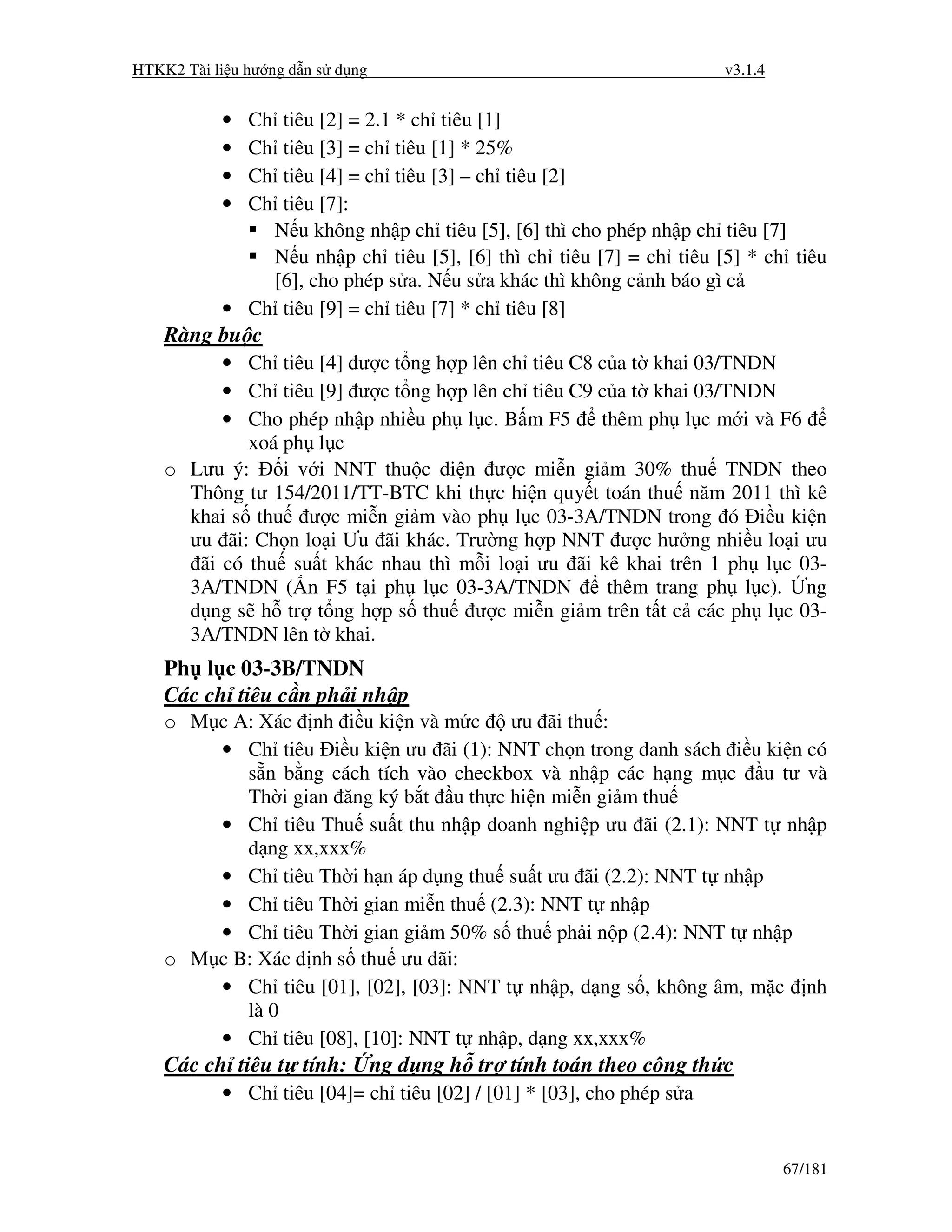 HTKK2 Tài li u hư ng d n s d ng                                       v3.1.4


           •   Ch
                tiêu [2] = 2.1 * ch tiêu [1]
           •   Ch
                tiêu [3] = ch tiêu [1] * 25%
           •   Ch
                tiêu [4] = ch tiêu [3] – ch tiêu [2]
           •   Ch
                tiêu [7]:
               N u không nh p ch tiêu [5], [6] thì cho phép nh p ch tiêu [7]
               N u nh p ch tiêu [5], [6] thì ch tiêu [7] = ch tiêu [5] * ch tiêu
               [6], cho phép s a. N u s a khác thì không c nh báo gì c
           • Ch tiêu [9] = ch tiêu [7] * ch tiêu [8]
    Ràng bu c
          • Ch tiêu [4] ư c t ng h p lên ch tiêu C8 c a t khai 03/TNDN
          • Ch tiêu [9] ư c t ng h p lên ch tiêu C9 c a t khai 03/TNDN
          • Cho phép nh p nhi u ph l c. B m F5      thêm ph l c m i và F6
             xoá ph l c
    o Lưu ý:     i v i NNT thu c di n ư c mi n gi m 30% thu TNDN theo
      Thông tư 154/2011/TT-BTC khi th c hi n quy t toán thu năm 2011 thì kê
      khai s thu ư c mi n gi m vào ph l c 03-3A/TNDN trong ó i u ki n
      ưu ãi: Ch n lo i Ưu ãi khác. Trư ng h p NNT ư c hư ng nhi u lo i ưu
       ãi có thu su t khác nhau thì m i lo i ưu ãi kê khai trên 1 ph l c 03-
      3A/TNDN ( n F5 t i ph l c 03-3A/TNDN           thêm trang ph l c). ng
      d ng s h tr t ng h p s thu ư c mi n gi m trên t t c các ph l c 03-
      3A/TNDN lên t khai.
    Ph l c 03-3B/TNDN
    Các ch tiêu c n ph i nh p
    o M c A: Xác nh i u ki n và m c ưu ãi thu :
        • Ch tiêu i u ki n ưu ãi (1): NNT ch n trong danh sách i u ki n có
           s n b ng cách tích vào checkbox và nh p các h ng m c u tư và
           Th i gian ăng ký b t u th c hi n mi n gi m thu
        • Ch tiêu Thu su t thu nh p doanh nghi p ưu ãi (2.1): NNT t nh p
           d ng xx,xxx%
        • Ch tiêu Th i h n áp d ng thu su t ưu ãi (2.2): NNT t nh p
        • Ch tiêu Th i gian mi n thu (2.3): NNT t nh p
        • Ch tiêu Th i gian gi m 50% s thu ph i n p (2.4): NNT t nh p
    o M c B: Xác nh s thu ưu ãi:
        • Ch tiêu [01], [02], [03]: NNT t nh p, d ng s , không âm, m c nh
           là 0
        • Ch tiêu [08], [10]: NNT t nh p, d ng xx,xxx%
    Các ch tiêu t tính:           ng d ng h tr tính toán theo công th c
           • Ch tiêu [04]= ch tiêu [02] / [01] * [03], cho phép s a


                                                                               67/181
 