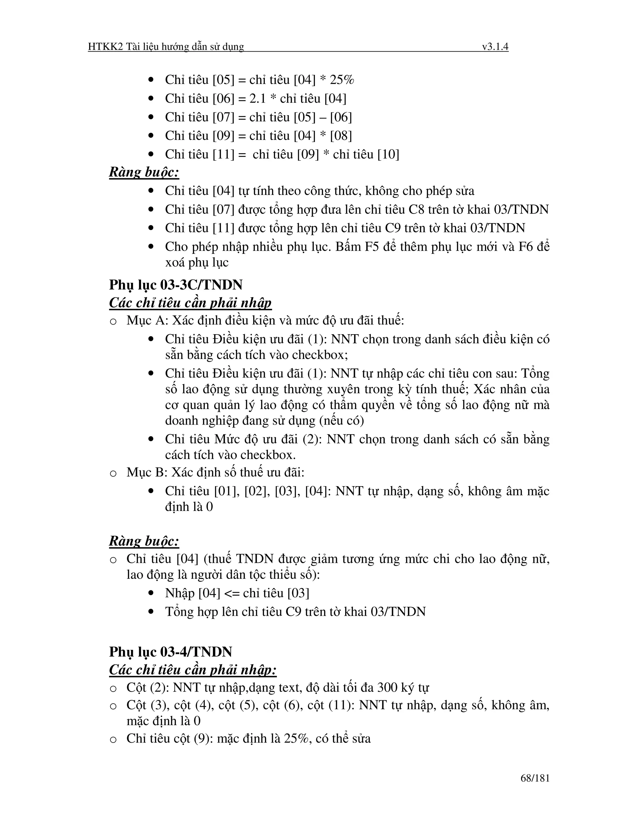 HTKK2 Tài li u hư ng d n s d ng                                       v3.1.4


           •   Ch   tiêu [05] = ch tiêu [04] * 25%
           •   Ch   tiêu [06] = 2.1 * ch tiêu [04]
           •   Ch   tiêu [07] = ch tiêu [05] – [06]
           •   Ch   tiêu [09] = ch tiêu [04] * [08]
           •   Ch   tiêu [11] = ch tiêu [09] * ch tiêu [10]
    Ràng bu c:
           •   Ch tiêu [04] t tính theo công th c, không cho phép s a
           •   Ch tiêu [07] ư c t ng h p ưa lên ch tiêu C8 trên t khai 03/TNDN
           •   Ch tiêu [11] ư c t ng h p lên ch tiêu C9 trên t khai 03/TNDN
           •   Cho phép nh p nhi u ph l c. B m F5       thêm ph l c m i và F6
               xoá ph l c
    Ph l c 03-3C/TNDN
    Các ch tiêu c n ph i nh p
    o M c A: Xác nh i u ki n và m c ưu ãi thu :
        • Ch tiêu i u ki n ưu ãi (1): NNT ch n trong danh sách i u ki n có
           s n b ng cách tích vào checkbox;
        • Ch tiêu i u ki n ưu ãi (1): NNT t nh p các ch tiêu con sau: T ng
           s lao ng s d ng thư ng xuyên trong kỳ tính thu ; Xác nhân c a
           cơ quan qu n lý lao ng có th m quy n v t ng s lao ng n mà
           doanh nghi p ang s d ng (n u có)
        • Ch tiêu M c        ưu ãi (2): NNT ch n trong danh sách có s n b ng
           cách tích vào checkbox.
    o M c B: Xác nh s thu ưu ãi:
        • Ch tiêu [01], [02], [03], [04]: NNT t nh p, d ng s , không âm m c
             nh là 0

    Ràng bu c:
    o Ch tiêu [04] (thu TNDN ư c gi m tương ng m c chi cho lao                 ng n ,
      lao ng là ngư i dân t c thi u s ):
         • Nh p [04] <= ch tiêu [03]
         • T ng h p lên ch tiêu C9 trên t khai 03/TNDN

    Ph l c 03-4/TNDN
    Các ch tiêu c n ph i nh p:
    o C t (2): NNT t nh p,d ng text,         dài t i a 300 ký t
    o C t (3), c t (4), c t (5), c t (6), c t (11): NNT t nh p, d ng s , không âm,
      m c nh là 0
    o Ch tiêu c t (9): m c nh là 25%, có th s a

                                                                                68/181
 