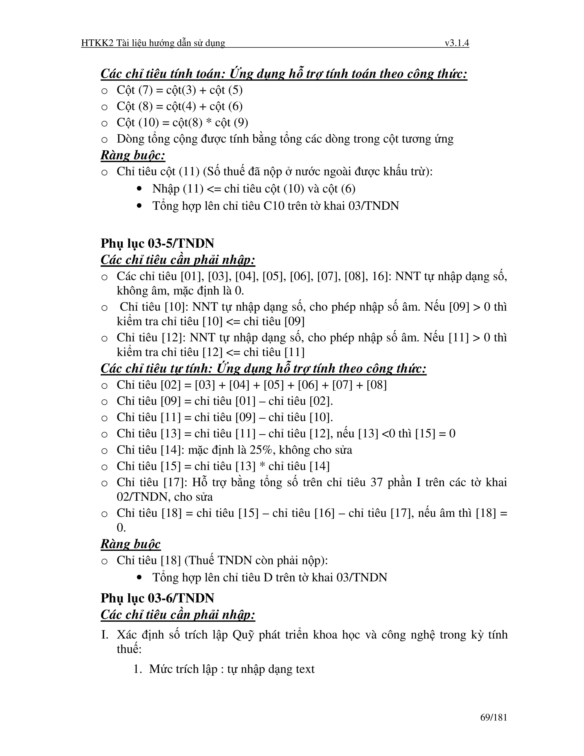HTKK2 Tài li u hư ng d n s d ng                                        v3.1.4


    Các ch tiêu tính toán:          ng d ng h tr tính toán theo công th c:
    o   C t (7) = c t(3) + c t (5)
    o   C t (8) = c t(4) + c t (6)
    o   C t (10) = c t(8) * c t (9)
    o   Dòng t ng c ng ư c tính b ng t ng các dòng trong c t tương ng
    Ràng bu c:
    o Ch tiêu c t (11) (S thu ã n p nư c ngoài ư c kh u tr ):
         • Nh p (11) <= ch tiêu c t (10) và c t (6)
         • T ng h p lên ch tiêu C10 trên t khai 03/TNDN


    Ph l c 03-5/TNDN
    Các ch tiêu c n ph i nh p:
    o Các ch tiêu [01], [03], [04], [05], [06], [07], [08], 16]: NNT t nh p d ng s ,
      không âm, m c nh là 0.
    o Ch tiêu [10]: NNT t nh p d ng s , cho phép nh p s âm. N u [09] > 0 thì
      ki m tra ch tiêu [10] <= ch tiêu [09]
    o Ch tiêu [12]: NNT t nh p d ng s , cho phép nh p s âm. N u [11] > 0 thì
      ki m tra ch tiêu [12] <= ch tiêu [11]
    Các ch tiêu t tính:           ng d ng h tr tính theo công th c:
    o Ch tiêu [02] = [03] + [04] + [05] + [06] + [07] + [08]
    o Ch tiêu [09] = ch tiêu [01] – ch tiêu [02].
    o Ch tiêu [11] = ch tiêu [09] – ch tiêu [10].
    o Ch tiêu [13] = ch tiêu [11] – ch tiêu [12], n u [13] <0 thì [15] = 0
    o Ch tiêu [14]: m c nh là 25%, không cho s a
    o Ch tiêu [15] = ch tiêu [13] * ch tiêu [14]
    o Ch tiêu [17]: H tr b ng t ng s trên ch tiêu 37 ph n I trên các t khai
      02/TNDN, cho s a
    o Ch tiêu [18] = ch tiêu [15] – ch tiêu [16] – ch tiêu [17], n u âm thì [18] =
      0.
    Ràng bu c
    o Ch tiêu [18] (Thu TNDN còn ph i n p):
         • T ng h p lên ch tiêu D trên t khai 03/TNDN
    Ph l c 03-6/TNDN
    Các ch tiêu c n ph i nh p:
    I. Xác nh s trích l p Qu phát tri n khoa h c và công ngh trong kỳ tính
       thu :
           1. M c trích l p : t nh p d ng text


                                                                                69/181
 