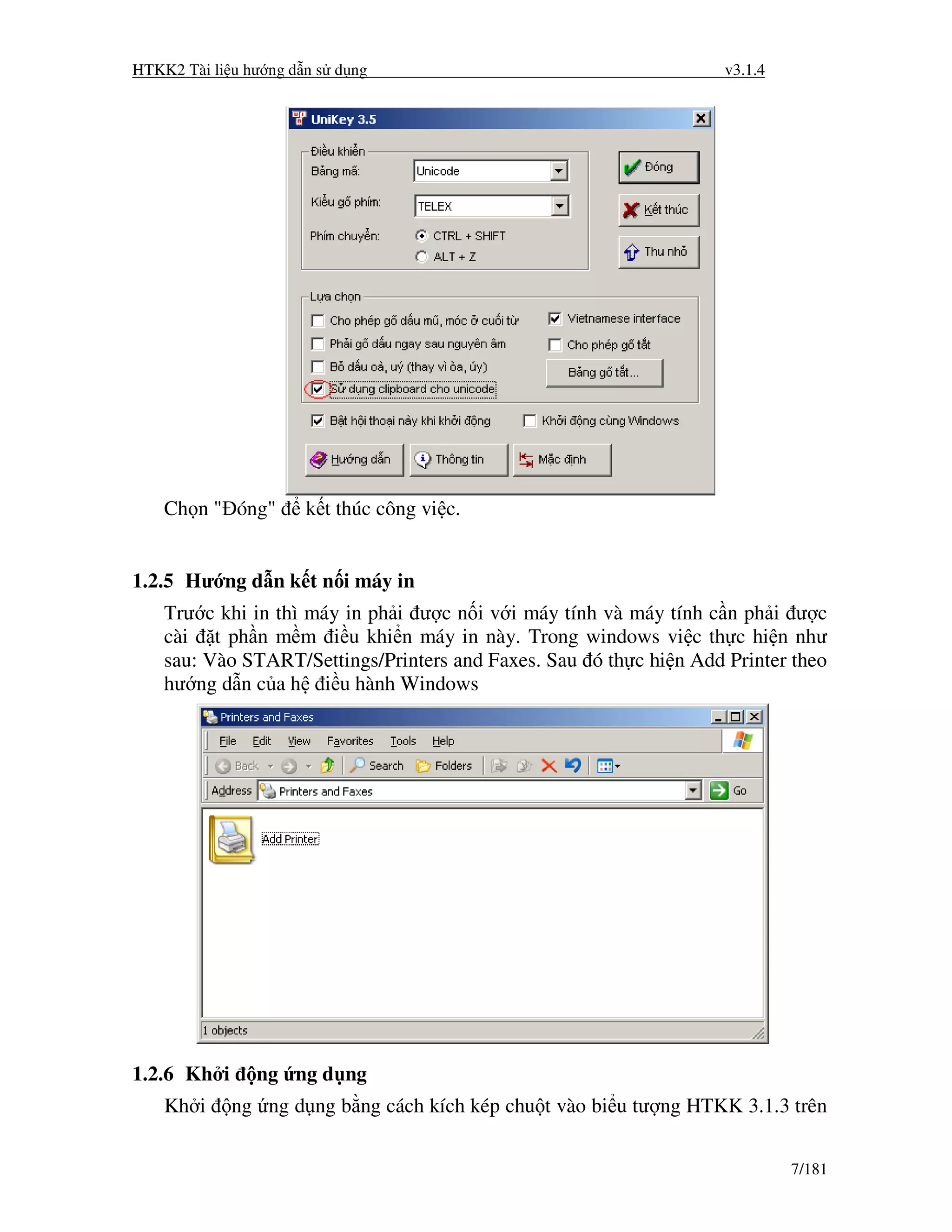 HTKK2 Tài li u hư ng d n s d ng                                     v3.1.4




    Ch n " óng"       k t thúc công vi c.


1.2.5 Hư ng d n k t n i máy in
    Trư c khi in thì máy in ph i ư c n i v i máy tính và máy tính c n ph i ư c
    cài t ph n m m i u khi n máy in này. Trong windows vi c th c hi n như
    sau: Vào START/Settings/Printers and Faxes. Sau ó th c hi n Add Printer theo
    hư ng d n c a h i u hành Windows




1.2.6 Kh i      ng ng d ng
    Kh i     ng ng d ng b ng cách kích kép chu t vào bi u tư ng HTKK 3.1.3 trên


                                                                             7/181
 