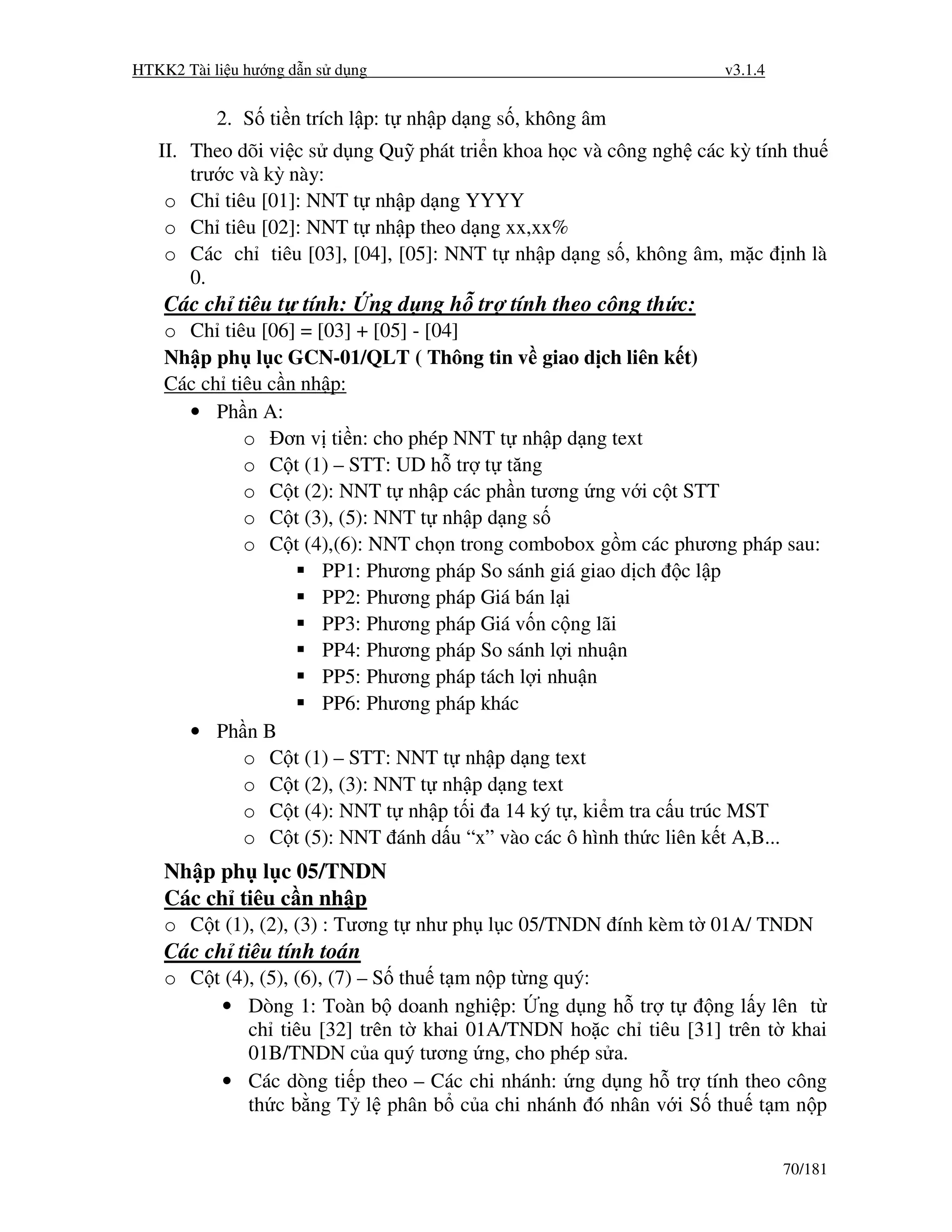 HTKK2 Tài li u hư ng d n s d ng                                       v3.1.4


           2. S ti n trích l p: t nh p d ng s , không âm
   II. Theo dõi vi c s d ng Qu phát tri n khoa h c và công ngh các kỳ tính thu
       trư c và kỳ này:
    o Ch tiêu [01]: NNT t nh p d ng YYYY
    o Ch tiêu [02]: NNT t nh p theo d ng xx,xx%
    o Các ch tiêu [03], [04], [05]: NNT t nh p d ng s , không âm, m c nh là
       0.
    Các ch tiêu t tính:           ng d ng h tr tính theo công th c:
    o Ch tiêu [06] = [03] + [05] - [04]
    Nh p ph l c GCN-01/QLT ( Thông tin v giao d ch liên k t)
    Các ch tiêu c n nh p:
      • Ph n A:
             o ơn v ti n: cho phép NNT t nh p d ng text
             o C t (1) – STT: UD h tr t tăng
             o C t (2): NNT t nh p các ph n tương ng v i c t STT
             o C t (3), (5): NNT t nh p d ng s
             o C t (4),(6): NNT ch n trong combobox g m các phương pháp sau:
                      PP1: Phương pháp So sánh giá giao d ch c l p
                      PP2: Phương pháp Giá bán l i
                      PP3: Phương pháp Giá v n c ng lãi
                      PP4: Phương pháp So sánh l i nhu n
                      PP5: Phương pháp tách l i nhu n
                      PP6: Phương pháp khác
      • Ph n B
             o C t (1) – STT: NNT t nh p d ng text
             o C t (2), (3): NNT t nh p d ng text
             o C t (4): NNT t nh p t i a 14 ký t , ki m tra c u trúc MST
             o C t (5): NNT ánh d u “x” vào các ô hình th c liên k t A,B...
    Nh p ph l c 05/TNDN
    Các ch tiêu c n nh p
    o C t (1), (2), (3) : Tương t như ph l c 05/TNDN ính kèm t 01A/ TNDN
    Các ch tiêu tính toán
    o C t (4), (5), (6), (7) – S thu t m n p t ng quý:
         • Dòng 1: Toàn b doanh nghi p: ng d ng h tr t         ng l y lên t
             ch tiêu [32] trên t khai 01A/TNDN ho c ch tiêu [31] trên t khai
             01B/TNDN c a quý tương ng, cho phép s a.
         • Các dòng ti p theo – Các chi nhánh: ng d ng h tr tính theo công
             th c b ng T l phân b c a chi nhánh ó nhân v i S thu t m n p


                                                                               70/181
 
