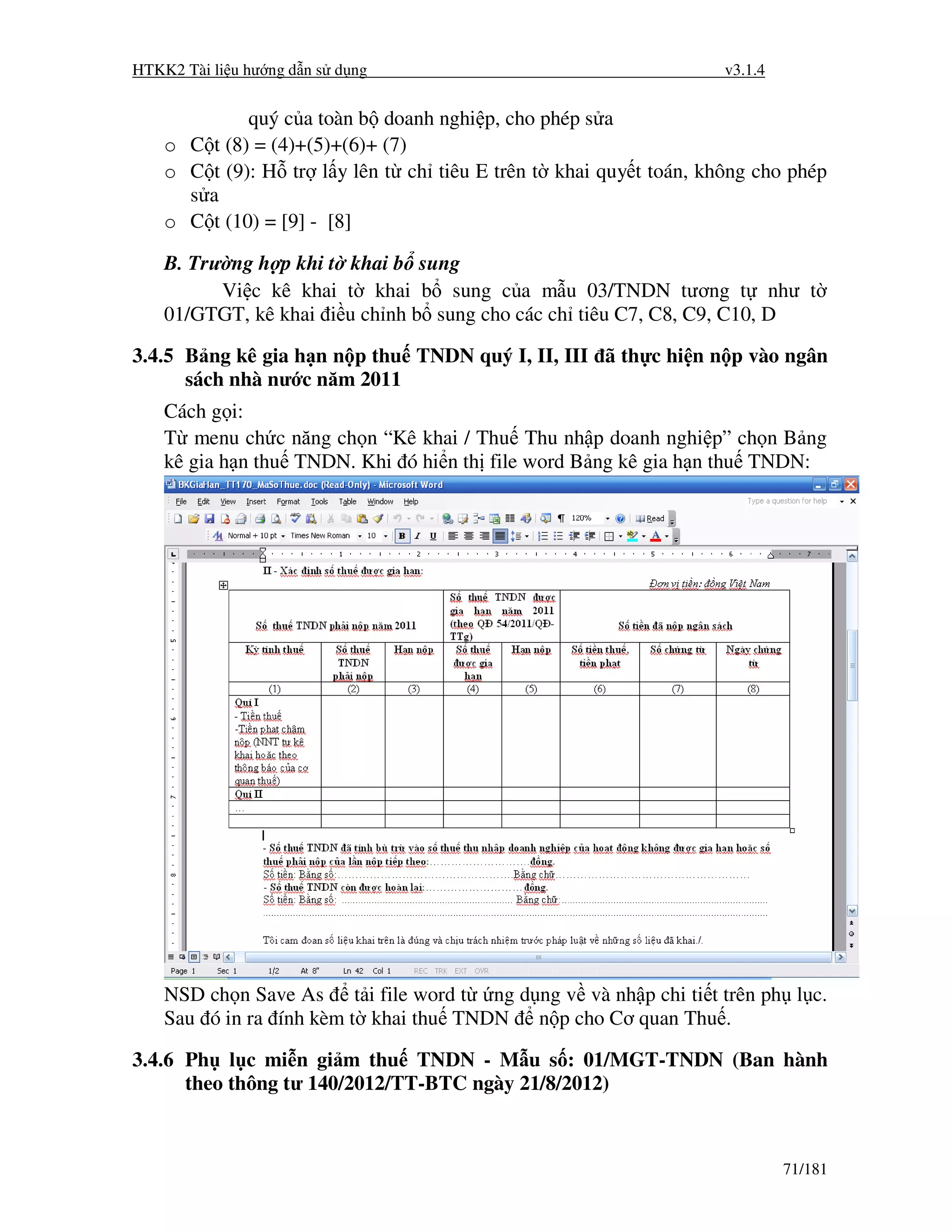 HTKK2 Tài li u hư ng d n s d ng                                   v3.1.4


             quý c a toàn b doanh nghi p, cho phép s a
    o C t (8) = (4)+(5)+(6)+ (7)
    o C t (9): H tr l y lên t ch tiêu E trên t khai quy t toán, không cho phép
      s a
    o C t (10) = [9] - [8]

    B. Trư ng h p khi t khai b sung
          Vi c kê khai t khai b sung c a m u 03/TNDN tương t như t
    01/GTGT, kê khai i u ch nh b sung cho các ch tiêu C7, C8, C9, C10, D

3.4.5 B ng kê gia h n n p thu TNDN quý I, II, III ã th c hi n n p vào ngân
      sách nhà nư c năm 2011
    Cách g i:
    T menu ch c năng ch n “Kê khai / Thu Thu nh p doanh nghi p” ch n B ng
    kê gia h n thu TNDN. Khi ó hi n th file word B ng kê gia h n thu TNDN:




    NSD ch n Save As t i file word t ng d ng v và nh p chi ti t trên ph l c.
    Sau ó in ra ính kèm t khai thu TNDN n p cho Cơ quan Thu .

3.4.6 Ph l c mi n gi m thu TNDN - M u s : 01/MGT-TNDN (Ban hành
      theo thông tư 140/2012/TT-BTC ngày 21/8/2012)



                                                                           71/181
 
