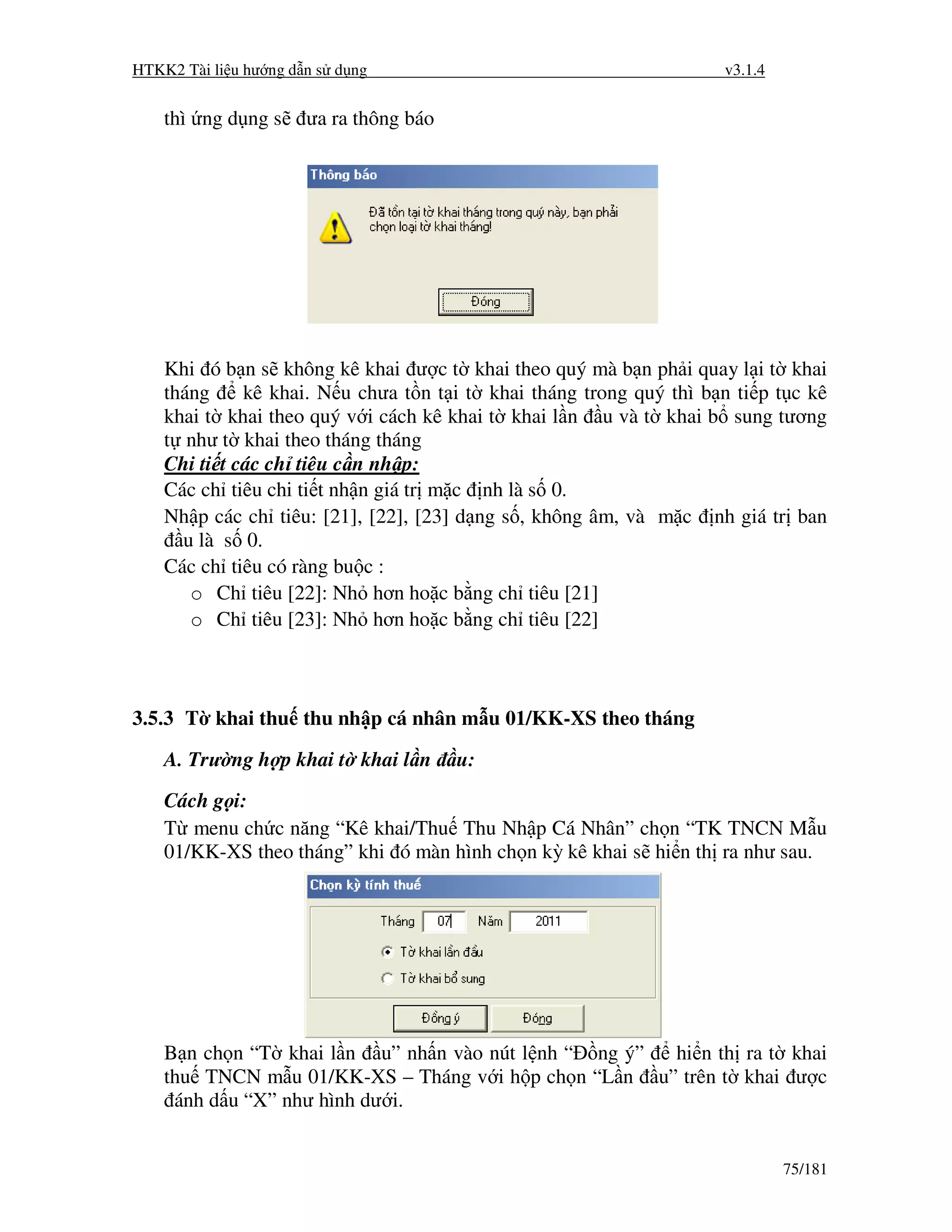 HTKK2 Tài li u hư ng d n s d ng                                      v3.1.4


    thì ng d ng s     ưa ra thông báo




    Khi ó b n s không kê khai ư c t khai theo quý mà b n ph i quay l i t khai
    tháng     kê khai. N u chưa t n t i t khai tháng trong quý thì b n ti p t c kê
    khai t khai theo quý v i cách kê khai t khai l n u và t khai b sung tương
    t như t khai theo tháng tháng
    Chi ti t các ch tiêu c n nh p:
    Các ch tiêu chi ti t nh n giá tr m c nh là s 0.
    Nh p các ch tiêu: [21], [22], [23] d ng s , không âm, và m c nh giá tr ban
      u là s 0.
    Các ch tiêu có ràng bu c :
       o Ch tiêu [22]: Nh hơn ho c b ng ch tiêu [21]
       o Ch tiêu [23]: Nh hơn ho c b ng ch tiêu [22]



3.5.3 T khai thu thu nh p cá nhân m u 01/KK-XS theo tháng

    A. Trư ng h p khai t khai l n       u:
    Cách g i:
    T menu ch c năng “Kê khai/Thu Thu Nh p Cá Nhân” ch n “TK TNCN M u
    01/KK-XS theo tháng” khi ó màn hình ch n kỳ kê khai s hi n th ra như sau.




    B n ch n “T khai l n u” nh n vào nút l nh “ ng ý” hi n th ra t khai
    thu TNCN m u 01/KK-XS – Tháng v i h p ch n “L n u” trên t khai ư c
     ánh d u “X” như hình dư i.


                                                                              75/181
 