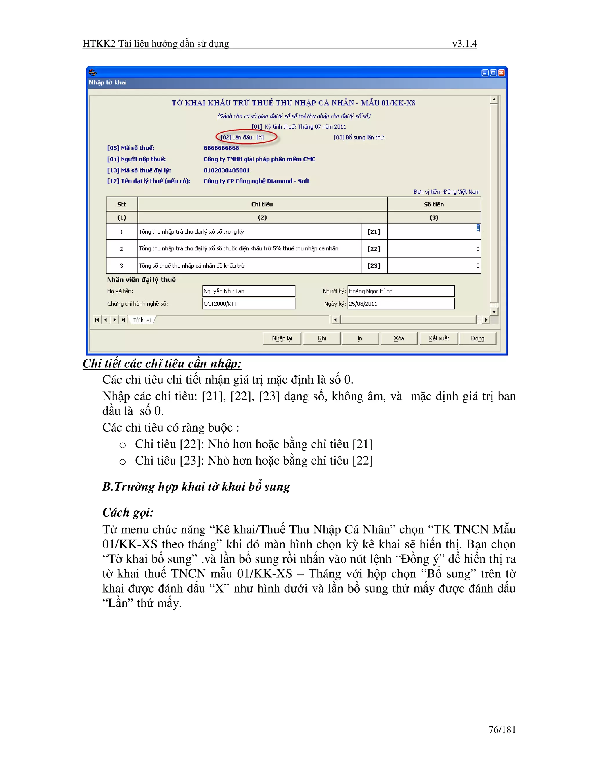 HTKK2 Tài li u hư ng d n s d ng                                      v3.1.4




Chi ti t các ch tiêu c n nh p:
   Các ch tiêu chi ti t nh n giá tr m c    nh là s 0.
   Nh p các ch tiêu: [21], [22], [23] d   ng s , không âm, và m c   nh giá tr ban
      u là s 0.
   Các ch tiêu có ràng bu c :
       o Ch tiêu [22]: Nh hơn ho c b      ng ch tiêu [21]
       o Ch tiêu [23]: Nh hơn ho c b      ng ch tiêu [22]

    B.Trư ng h p khai t khai b sung

    Cách g i:
    T menu ch c năng “Kê khai/Thu Thu Nh p Cá Nhân” ch n “TK TNCN M u
    01/KK-XS theo tháng” khi ó màn hình ch n kỳ kê khai s hi n th . B n ch n
    “T khai b sung” ,và l n b sung r i nh n vào nút l nh “ ng ý” hi n th ra
    t khai thu TNCN m u 01/KK-XS – Tháng v i h p ch n “B sung” trên t
    khai ư c ánh d u “X” như hình dư i và l n b sung th m y ư c ánh d u
    “L n” th m y.




                                                                              76/181
 