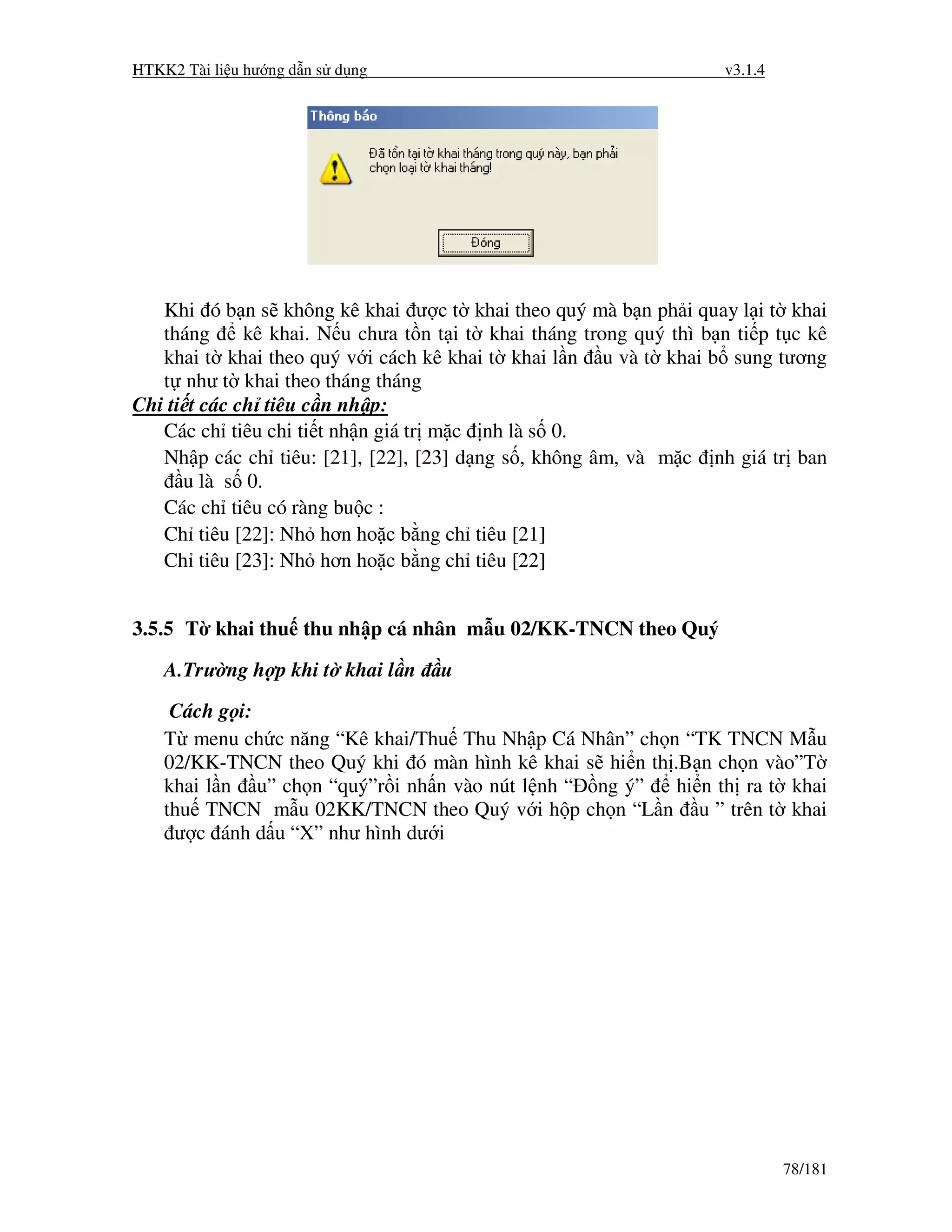 HTKK2 Tài li u hư ng d n s d ng                                      v3.1.4




   Khi ó b n s không kê khai ư c t khai theo quý mà b n ph i quay l i t khai
   tháng      kê khai. N u chưa t n t i t khai tháng trong quý thì b n ti p t c kê
   khai t khai theo quý v i cách kê khai t khai l n u và t khai b sung tương
   t như t khai theo tháng tháng
Chi ti t các ch tiêu c n nh p:
   Các ch tiêu chi ti t nh n giá tr m c nh là s 0.
   Nh p các ch tiêu: [21], [22], [23] d ng s , không âm, và m c nh giá tr ban
      u là s 0.
   Các ch tiêu có ràng bu c :
   Ch tiêu [22]: Nh hơn ho c b ng ch tiêu [21]
   Ch tiêu [23]: Nh hơn ho c b ng ch tiêu [22]


3.5.5 T khai thu thu nh p cá nhân m u 02/KK-TNCN theo Quý

    A.Trư ng h p khi t khai l n     u
     Cách g i:
    T menu ch c năng “Kê khai/Thu Thu Nh p Cá Nhân” ch n “TK TNCN M u
    02/KK-TNCN theo Quý khi ó màn hình kê khai s hi n th .B n ch n vào”T
    khai l n u” ch n “quý”r i nh n vào nút l nh “ ng ý”   hi n th ra t khai
    thu TNCN m u 02KK/TNCN theo Quý v i h p ch n “L n u ” trên t khai
     ư c ánh d u “X” như hình dư i




                                                                              78/181
 