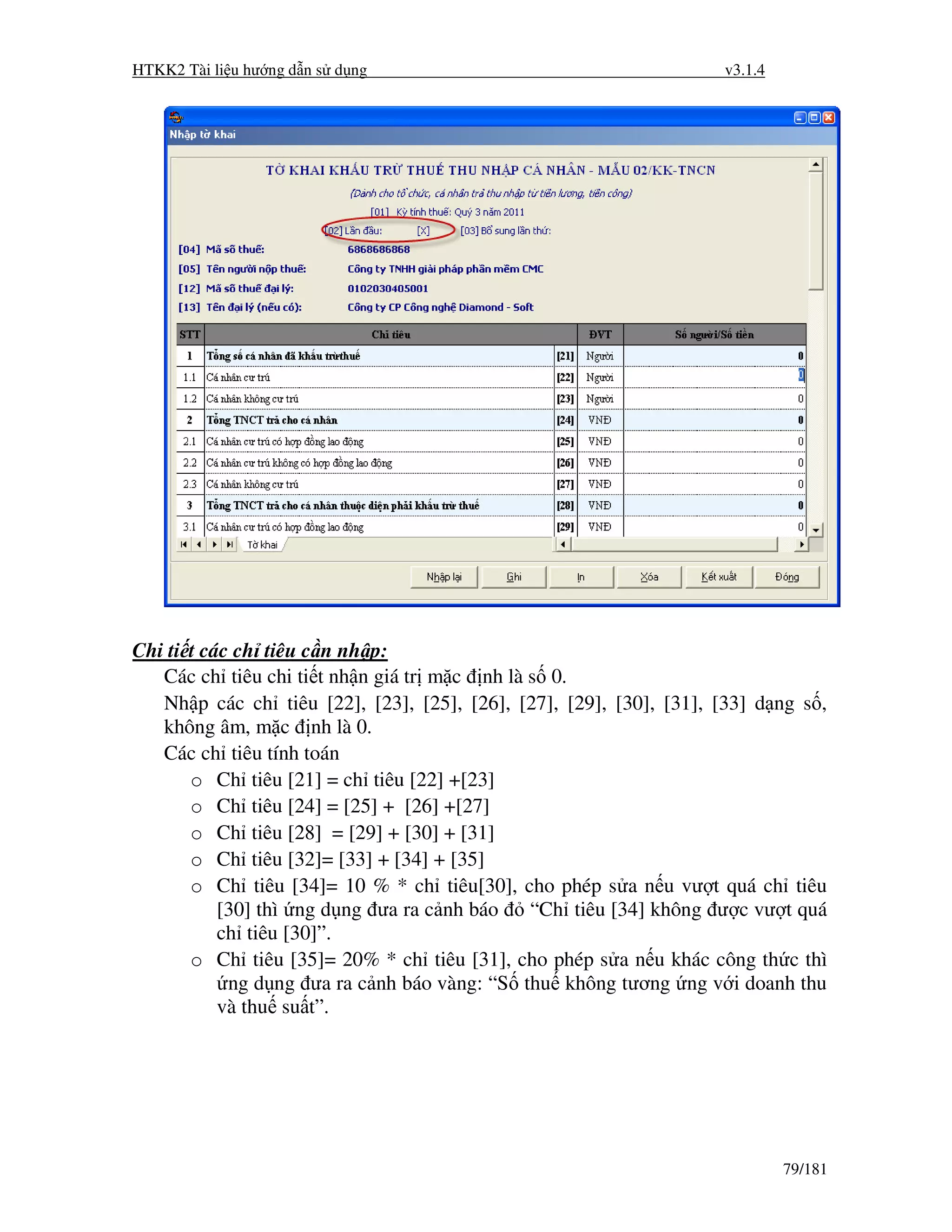 HTKK2 Tài li u hư ng d n s d ng                                      v3.1.4




Chi ti t các ch tiêu c n nh p:
   Các ch tiêu chi ti t nh n giá tr m c nh là s 0.
   Nh p các ch tiêu [22], [23], [25], [26], [27], [29], [30], [31], [33] d ng s ,
   không âm, m c nh là 0.
   Các ch tiêu tính toán
       o Ch tiêu [21] = ch tiêu [22] +[23]
       o Ch tiêu [24] = [25] + [26] +[27]
       o Ch tiêu [28] = [29] + [30] + [31]
       o Ch tiêu [32]= [33] + [34] + [35]
       o Ch tiêu [34]= 10 % * ch tiêu[30], cho phép s a n u vư t quá ch tiêu
           [30] thì ng d ng ưa ra c nh báo    “Ch tiêu [34] không ư c vư t quá
           ch tiêu [30]”.
       o Ch tiêu [35]= 20% * ch tiêu [31], cho phép s a n u khác công th c thì
            ng d ng ưa ra c nh báo vàng: “S thu không tương ng v i doanh thu
           và thu su t”.




                                                                              79/181
 