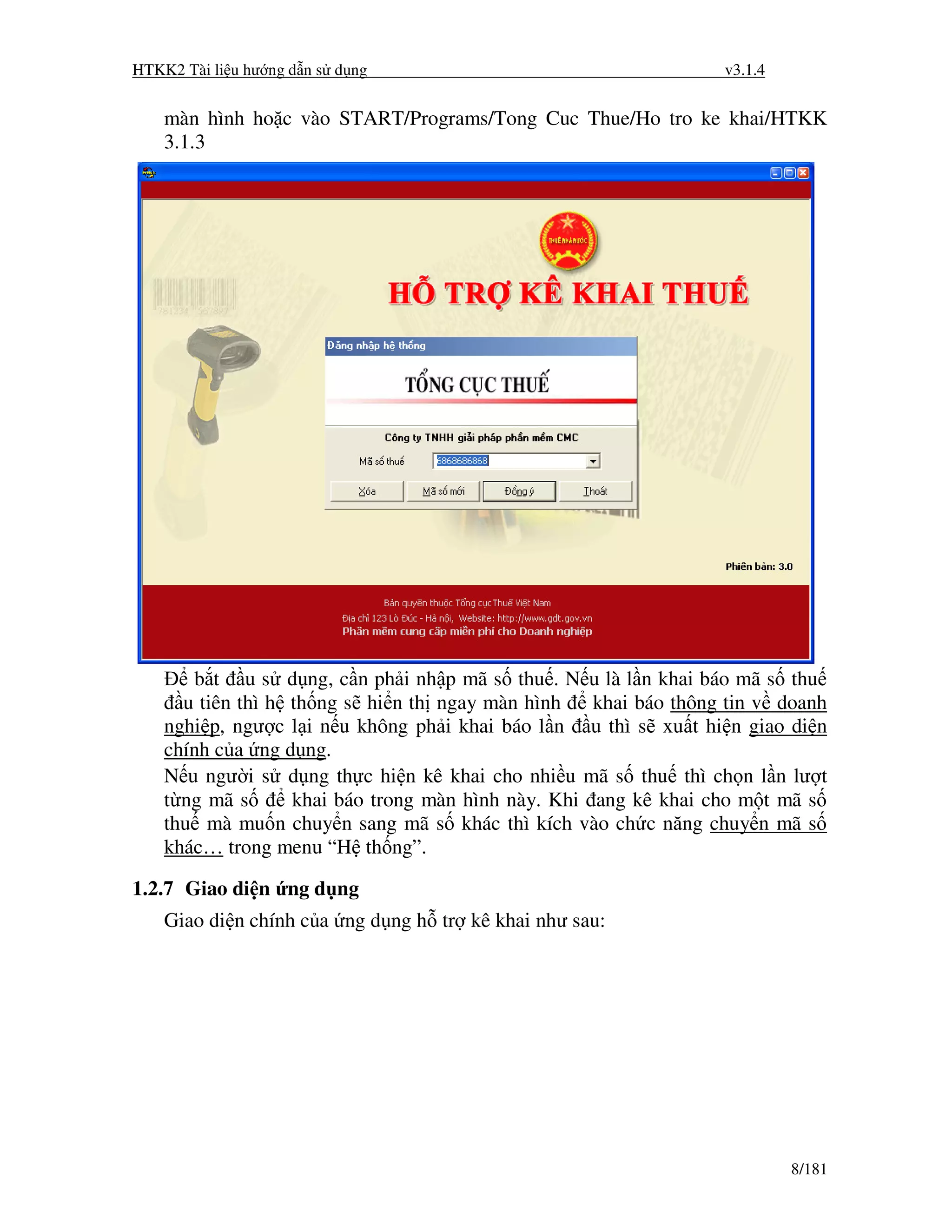 HTKK2 Tài li u hư ng d n s d ng                                   v3.1.4


    màn hình ho c vào START/Programs/Tong Cuc Thue/Ho tro ke khai/HTKK
    3.1.3




        b t u s d ng, c n ph i nh p mã s thu . N u là l n khai báo mã s thu
      u tiên thì h th ng s hi n th ngay màn hình    khai báo thông tin v doanh
    nghi p, ngư c l i n u không ph i khai báo l n u thì s xu t hi n giao di n
    chính c a ng d ng.
    N u ngư i s d ng th c hi n kê khai cho nhi u mã s thu thì ch n l n lư t
    t ng mã s      khai báo trong màn hình này. Khi ang kê khai cho m t mã s
    thu mà mu n chuy n sang mã s khác thì kích vào ch c năng chuy n mã s
    khác… trong menu “H th ng”.

1.2.7 Giao di n ng d ng
    Giao di n chính c a ng d ng h tr kê khai như sau:




                                                                           8/181
 