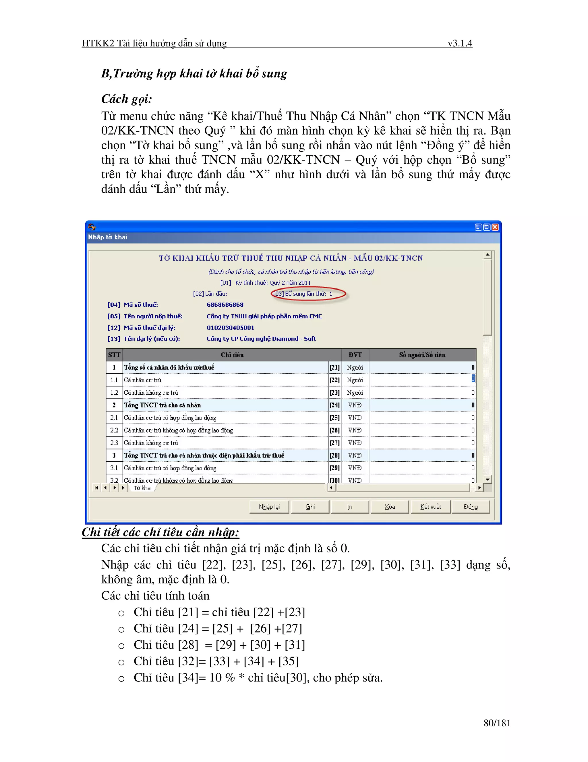 HTKK2 Tài li u hư ng d n s d ng                                      v3.1.4


    B,Trư ng h p khai t khai b sung

    Cách g i:
    T menu ch c năng “Kê khai/Thu Thu Nh p Cá Nhân” ch n “TK TNCN M u
    02/KK-TNCN theo Quý ” khi ó màn hình ch n kỳ kê khai s hi n th ra. B n
    ch n “T khai b sung” ,và l n b sung r i nh n vào nút l nh “ ng ý” hi n
    th ra t khai thu TNCN m u 02/KK-TNCN – Quý v i h p ch n “B sung”
    trên t khai ư c ánh d u “X” như hình dư i và l n b sung th m y ư c
      ánh d u “L n” th m y.




Chi ti t các ch tiêu c n nh p:
   Các ch tiêu chi ti t nh n giá tr m c nh là s 0.
   Nh p các ch tiêu [22], [23], [25], [26], [27], [29], [30], [31], [33] d ng s ,
   không âm, m c nh là 0.
   Các ch tiêu tính toán
       o Ch tiêu [21] = ch tiêu [22] +[23]
       o Ch tiêu [24] = [25] + [26] +[27]
       o Ch tiêu [28] = [29] + [30] + [31]
       o Ch tiêu [32]= [33] + [34] + [35]
       o Ch tiêu [34]= 10 % * ch tiêu[30], cho phép s a.


                                                                              80/181
 