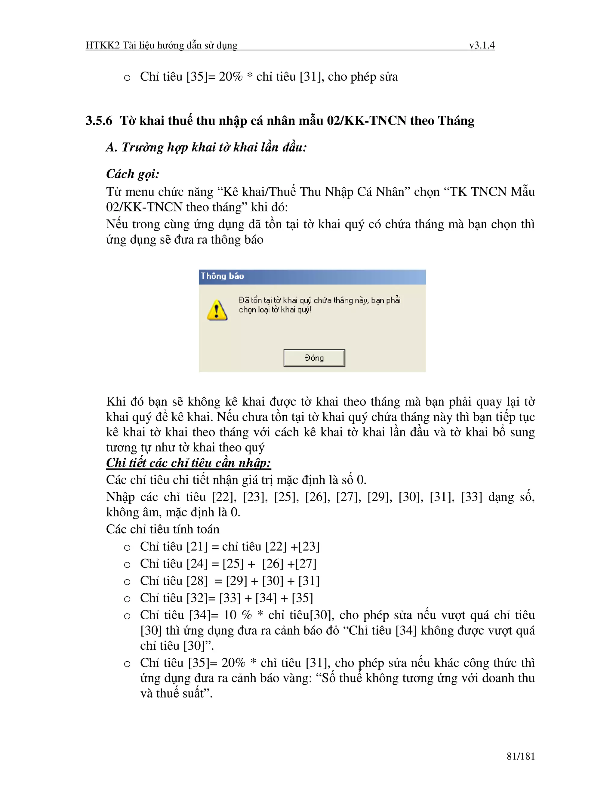HTKK2 Tài li u hư ng d n s d ng                                      v3.1.4


       o Ch tiêu [35]= 20% * ch tiêu [31], cho phép s a


3.5.6 T khai thu thu nh p cá nhân m u 02/KK-TNCN theo Tháng
    A. Trư ng h p khai t khai l n     u:

    Cách g i:
    T menu ch c năng “Kê khai/Thu Thu Nh p Cá Nhân” ch n “TK TNCN M u
    02/KK-TNCN theo tháng” khi ó:
    N u trong cùng ng d ng ã t n t i t khai quý có ch a tháng mà b n ch n thì
     ng d ng s ưa ra thông báo




    Khi ó b n s không kê khai ư c t khai theo tháng mà b n ph i quay l i t
    khai quý kê khai. N u chưa t n t i t khai quý ch a tháng này thì b n ti p t c
    kê khai t khai theo tháng v i cách kê khai t khai l n u và t khai b sung
    tương t như t khai theo quý
    Chi ti t các ch tiêu c n nh p:
    Các ch tiêu chi ti t nh n giá tr m c nh là s 0.
    Nh p các ch tiêu [22], [23], [25], [26], [27], [29], [30], [31], [33] d ng s ,
    không âm, m c nh là 0.
    Các ch tiêu tính toán
       o Ch tiêu [21] = ch tiêu [22] +[23]
       o Ch tiêu [24] = [25] + [26] +[27]
       o Ch tiêu [28] = [29] + [30] + [31]
       o Ch tiêu [32]= [33] + [34] + [35]
       o Ch tiêu [34]= 10 % * ch tiêu[30], cho phép s a n u vư t quá ch tiêu
           [30] thì ng d ng ưa ra c nh báo     “Ch tiêu [34] không ư c vư t quá
           ch tiêu [30]”.
       o Ch tiêu [35]= 20% * ch tiêu [31], cho phép s a n u khác công th c thì
            ng d ng ưa ra c nh báo vàng: “S thu không tương ng v i doanh thu
           và thu su t”.



                                                                              81/181
 